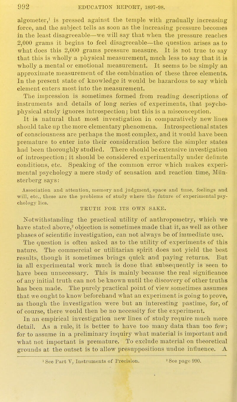 algoaieter,' is pressed against tlie temple witli gradually increasiug force, and the subject tells as soon as tlie increasing pressure becomes in the least disagreeable—we will say that when the pressure reaches 2,000 grams it begins to feel disagreeable—the question arises as to what does this 2,000 grams pressure measure. It is not true to say that this is wholly a physical measurement, much less to say that it is wholly a mental or emotional measurement. It seems to be simply an approximate measurement of the combination of these three elements. In the present state of knowledge it would be hazardous to say which element enters most into the measurement. The impression is sometimes formed from reading descriptions of instruments and details of long series of exi)eriments, that jtsycho- physical study ignores introspection; but this is a misconception. It is natural that most investigation in comparatively new lines should take up the more elementary phenom ena. lutrospectional states of consciousness are perhaps the most complex, and it would have been premature to enter into their consideration before the simpler states had been thoroughly studied. There should be extensive investigation of introspection; it should be considered experimentally under definite conditions, etc. Speaking of the common error which makes exjjeri- mental psychology a mere study of sensation and reaction time, Miin- sterberg says: Association and attention, memory and judgment, space and time, feelings and will, etc., these are the problems of study where the future of experimental psy- chology lies. TRUTH FOR ITS OWN SAKE. ITotwithstanding the practical utility of anthropometry, which we have stated above,^ objection is sometimes made that it, as well as other phases of scientific investigation, can not always be of immediate use. The question is often asked as to the utility of experiments of this nature. The commercial or utilitarian spirit does not yield the best results, though it sometimes brings quick and paying ieturns. But in all experimental work much is done that subsequently is seen to have been unnecessary. This is mainly because the real significance of any initial truth can not be known until the discovery of other truths has been made. The purely practical point of view sometimes assumes that we ought to know beforehand what an experiment is going to j)rove, as though the investigation were but an interesting pastime, for, of of course, there would then be no necessity for the experiment. In an empirical investigation new lines of study require much more detail. As a rule, it is better to have too many data than too few; for to assume in a preliminary inquiry what material is important and what not important is premature. To exclude material on theoretical grounds at the outset is to allow presuppositions undue inllueuce. A