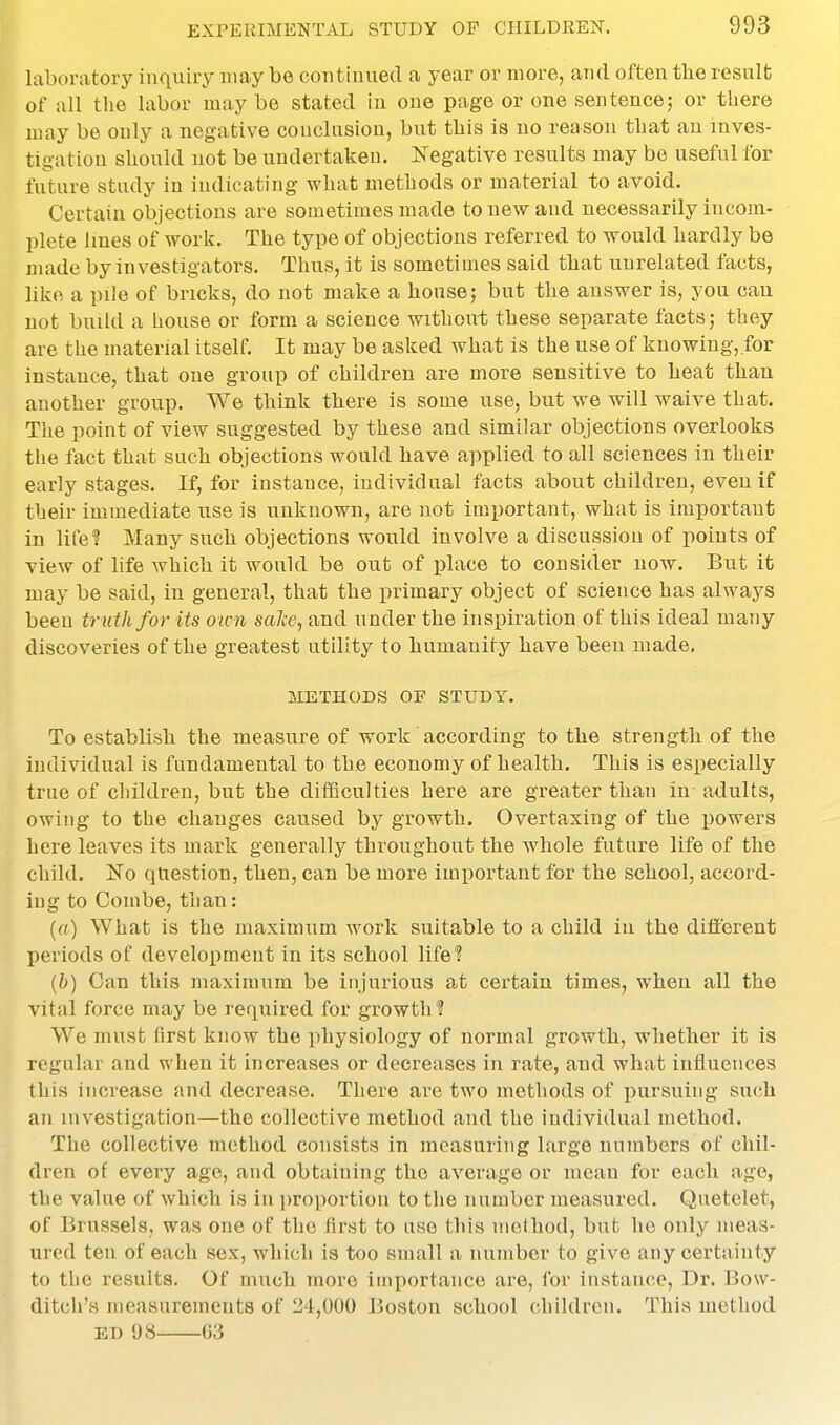 laboratory inquiry may be continued a year or more, and often the result of all the labor may be stated in one page or one sentence; or there may be only a negative conclusion, but this is no reason that an inves- tigation should not be undertaken. Negative results may be useful for future study in indicating what methods or material to avoid. Certain objections are soaietimes made to new and necessarily incom- plete lines of work. The type of objections referred to would hardly be made by investigators. Thus, it is sometimes said that unrelated facts, like a pile of bricks, do not make a house; but the answer is, you can not build a house or form a science without these separate facts; they are the material itself. It may be asked what is the use of knowing,.for instance, that one group of children are more sensitive to heat than another group. We think there is some use, but we will waive that. The point of view suggested by these and similar objections overlooks the fact that such objections would have applied to all sciences in their early stages. If, for instance, individual facts about children, even if their immediate use is unknown, are not important, what is important in life? Many such objections would involve a discussion of points of view of life which it would be out of place to consider now. But it may be said, in general, that the primary object of science has always been tr uth for its oim salce, and under the inspiration of this ideal many discoveries of the greatest utility to humanity have been made. METHODS OF STUDY. To establish the measure of work according to the strength of the individual is fundamental to the economy of health. This is especially true of children, but the difSculties here are greater than in adults, owing to the changes caused by growth. Overtaxing of the powers here leaves its mark generally thi-oughout the whole future life of the child. Ko question, then, can be more important for the school, accord- ing to Combe, than: [a] What is the maximum work suitable to a child in the ditterent periods of development in its school life'? {b) Can this maximum be injurious at certain times, when all the vital force may be required for growth ? We must first know the physiology of normal growth, whether it is regular and when it increases or decreases in rate, and what influences this increase and decrease. There are two methods of pursuing such an investigation—the collective method and the individual method. The collective method consists in measuring large numbers of chil- dren of every age, and obtaining the average or mean for each ago, the value of which is in proportion to the number measured. Quetelet, of Brussels, was one of the lirst to use this method, but he only meas- ured ten of each sex, which is too small a number to give any certainty to the results. Of much more importance are, for instance. Dr. Bow- ditch's measurements of 24,000 Boston school children. This method ED 98 03