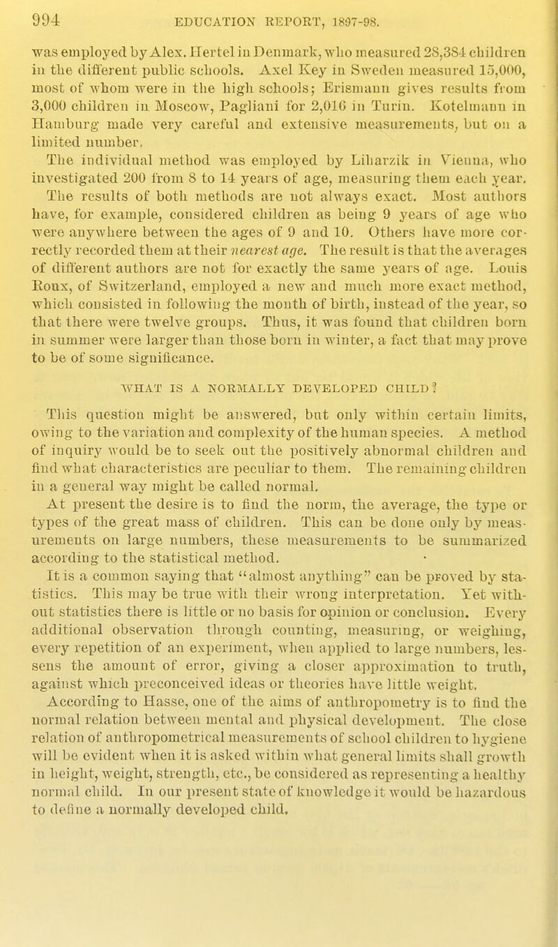 was employed by Alex. Hertel iu Denmark, who measured 2S,38 i children iu the different public schools. Axel Key iu Sweden measured 15,000, most of whom were in the high schools; Erismanu gives results from 3,000 children iu Moscow, Pagliani for 2,016 in Turin. Kotelmann in Hamburg made very careful and extensive measurements; but on a limited number, The individual method was employed by Liharzik in \^ienna, who investigated 200 from 8 to 14 years of age, measuring them each year. The results of both methods are not always exact. Most authors have, for example, considered children as being 9 years of age who were anywhere between the ages of 9 and 10. Others have more cor- rectly recorded them at their nearest age. The result is that the averages of different authors are not for exactly the same years of age. Louis Eoux, of Switzerland, employed a new and rauchi more exact method, whicli consisted in following the month of birth, instead of the year, so that there were twelve groups. Thus, it was found that children born in summer were larger than those born in winter, a fact that may prove to be of some significance. WHAT IS A NORMALLY DEVELOPED CHILD? This question might be answered, but only within certain limits, owing to the variation and complexity of the human species. A method of inquiry would be to seek out the positively abnormal children and find what characteristics are peculiar to them. The remaining children in a general way might be called normal. At present the desire is to iiud the norm, the average, the type or types of the great mass of children. This can be done only by meas- urements on large numbers, these measurements to be summarized according to the statistical method. It is a common saying that almost anything can be proved by sta- tistics. This may be true with their wrong interpretation. Yet with- out statistics there is little or no basis for opinion or conclusion. Everj- additional observation through counting, measuring, or weighing, every repetition of an experiment, when applied to large numbers, les- sens the amount of error, giving a closer approximation to truth, against which preconceived ideas or theories have little weight. According to Hasse, one of the aims of anthropometry is to find the normal relation between mental and physical development. The close relation of anthropometrical measurements of school children to hygiene will bo evident when it is asked within what general limits shall growth in height, weight, strength, etc., be considered as representing a healthy normal child. In our present state of knowledge it would be hazardous to define a normally developed child.