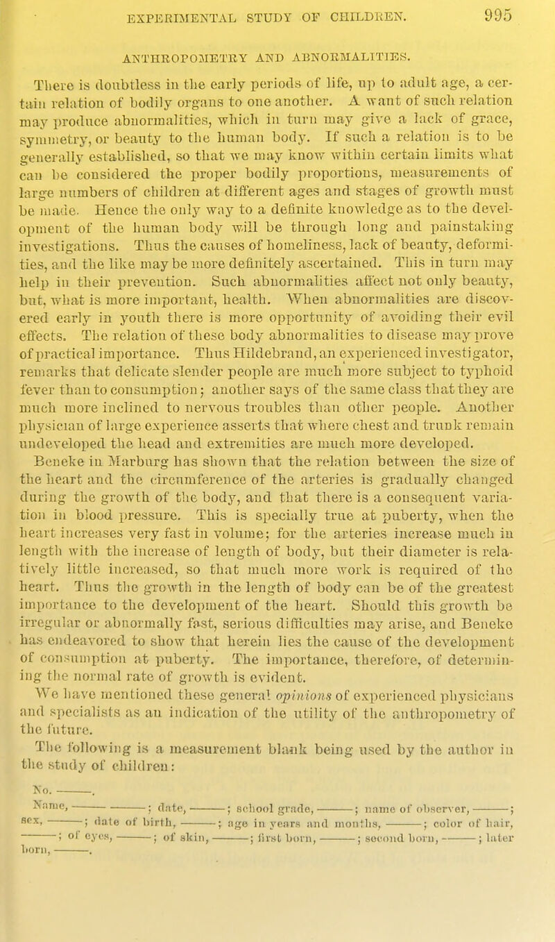 ANTHROPOMETKY AND ABNOKMALITIES. There is doubtless in tlie early periods of life, up to sidult age, a cer- tain relation of bodily organs to one another. A want of such relation may produce abnormalities, which in turn may give a lack of grace, syniinetry, or beauty to the human body. If such a relation is to be generally established, so that we may iiuov/ within certain limits what can be considered the i)roper bodily proportions, measurements of large numbers of children at different ages and stages of growth must be nuide. Hence the only wi\j to a definite knowledge as to the devel- opment of the human body will be through long and painstaking investigations. Thus the causes of homeliness, lack of beauty, deformi- ties, and the like may be more definitely ascertained. This in turn may help in their prevention. Such abnormalities afi'ect not only beauty, but, what is more important, health. When abnormalities are discov- ered early in youth there is more opportunity of avoiding their evil elfects. The relation of these body abnormalities to disease may prove of practical importance. Thus Hildebrand, an experienced investigator, remarks that delicate slender people are much more subject to typhoid fever than to consumption; another says of the same class that they are much more inclined to nervous troubles than other people. Another physician of large exi)erience asserts that where chest and trunk remain undeveloped the head and extremities are much more developed. Beneke in Marburg has shown that the relation between the size of the heart and the circumference of the arteries is gradually changed during the growth of the body, and that there is a consequent varia- tion in blood pressure. This is specially true at puberty, when the heart increases very fast in volume; for the arteries increase much in length with the increase of length of body, but their diameter is rela- tively little increased, so that much more work is required of the heart. Thus the growth in the length of body can be of the greatest importance to the development of the heart. Should this growth be irregular or abnormally fast, serious difficulties may arise, and Beneke has endeavored to show that herein lies the cause of the development of consumption at puberty. The importance, therefore, of determin- ing the normal rate of growth is evident. We have mentioned these general opinions of experienced physicians and specialists as an indication of the utility of the anthropometry of the I'uturc. The following is a measurement blank being used by the author iu the study of children: No. . Name, • date, ; scliool grade, ; name of obser\-er, ; SOX, ; (late of birth, ; age in years and months, ; color of hair, ; of eyes, ; of akin, ; llrst horn, ; second horn, ; Uitcr horn, .
