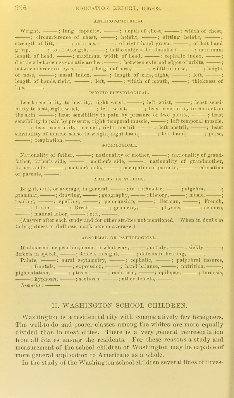 9D6 ANTHROPOMICTIUCAL. Weight, ; lung caipacity, ; deptli of chest, ; width of chest, ; circumfereuce of chest, ; height, ; sitting height, ; streugth of lift, ; of ai-ms, ; of riglit-li.ind grasp, ; of left-hand grasp, ; total streugth, ; is the subject left-handed? ; maximum length of head, ; maximum width of head, ; cephalic index, ; distance between zygomatic arches, ; between external edges of orbits, ; between corners of eyes, ; length of nose, ; width of nose, ; height of nose, ; nasal index, ; length of ears, right, ; left, ; length of hands, right, ; left, ; width of mouth, ; thickness of lips, . PSYCHO-PHYSIOLOGICAL. Least sensibility to locality, right wrist, ; left wrist, ; least sensi- bility to heat, right wrist, ; left wrist, ; least sensibility to contact on the skin, ; least sensibility to pain by pressure of two points, ; least sensibility to pain by pressure, right temporal muscle, ; left temporal muscle, ; least sensibility to smell, right uostrll, ; left nostril, ; least sensibility of muscle sense to weight, right hand, ; left hand, ; pulse, ; respiration, . SOCIOLOGICAL. Nationality of father, ■—; nationality of mother, ; nationality of grand- father, father's side, ; mother's side, ; nationality of gTandmother, father's side, ; mother's side, ; occupation of parents, • education of parents, . ABILITY IN STUDIES. Bright, dull, or average, in general, ; in arithmetic, ; algebra, ; grammar, ; drawing, ; geography, ; history, ; music, ; reading, ; spelling, ; penmanship, ; German, ; French, ; Latin, ; Greek, ; geometry, ; physics, ; science, ; manual labor, ; etc., . (Answer after each study and for other studies not mentioned. When in doubt as to brightness or dullness, mark person average.) ABNORMAL OR PATHOLOGICAL. If abnormal or peculiar, name in what way, ; unruly, ; sickly, ; defects in speech, ; defects in sight, ; defects in hearing, . Palate, ; aural asymmetry, ; cephalic, ; palpebral tissures, ; froutals, ; expression, .; hand balance, ; nutrition, ; pigmentation, ; ptosis, ; rachitism, ; epilepsy, ; lordosis, ; kyphosis, ; scoliosis, ; other defects, . Eemarka: 11. WASHINGTOIs SCHOOL CniLDRB]>T. WashiDgtou is a resideutial city with comparatively few foreigners. The woll-to do aud poorer classes among the whites are more equally divided than in most cities. There is a very general representation from all States among the residents. For these reasons a study and measurement of the school childreu of Washington may be capable of more general application to Americans as a whole. In the study of the Washington school childreu several lines of inves-