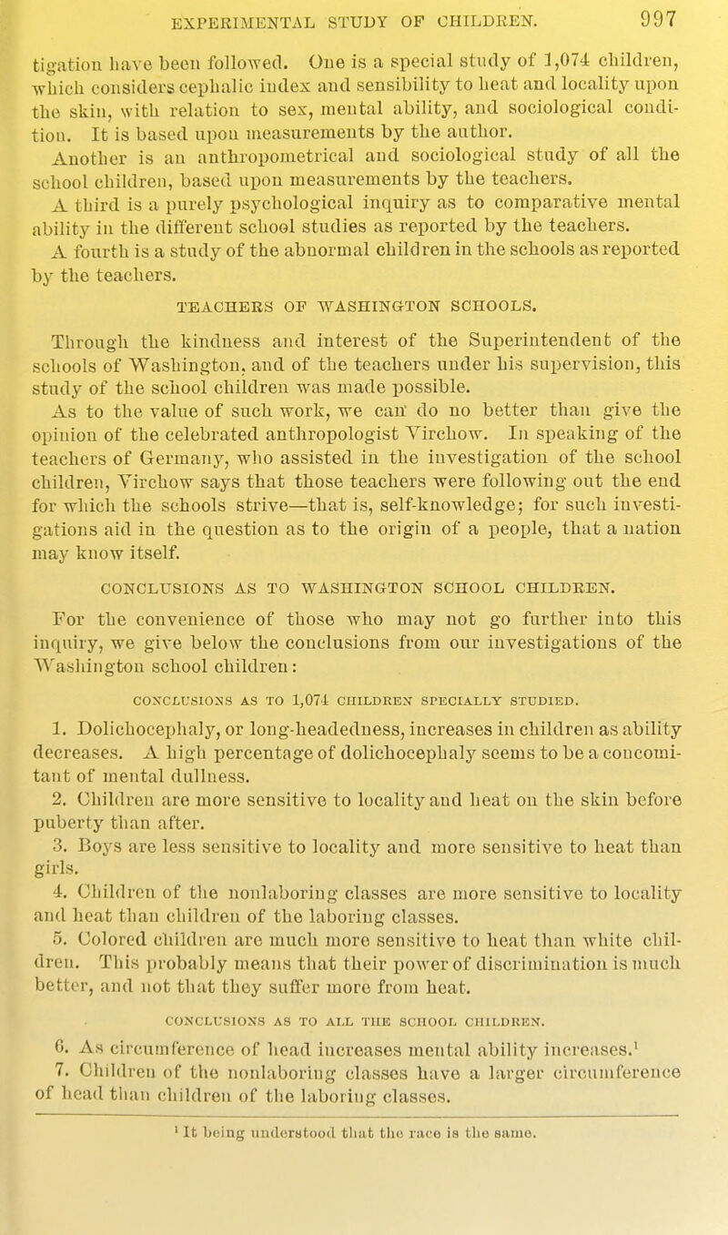 tigation have been followed. One is a s^pecial study of 3,074 cliildien, which considers cephalic index and sensibility to heat and locality upon the skin, with relation to sex, mental ability, and sociological condi- tion. It is based upon measurements by the author. Another is an anthropometrical and sociological study of all tbe school children, based upon measurements by the teachers. A third is a purely psychological inquiry as to comparative mental ability in the different school studies as reported by the teaoliers. A fourth is a study of the abnormal children in the scliools as reported, by the teachers. TEACHERS OF WASHINGTON SCHOOLS. Through the kindness and interest of the Superintendent of the schools of Washington, and of the teachers under his supervision, this study of the school children was made possible. As to the value of such work, we can' do no better than give the opinion of the celebrated anthropologist Virchow. In speaking of the teachers of Germany, who assisted in the investigation of the school children, Virchow says that those teachers were following out the end for which the schools strive—that is, self-knowledge; for such investi- gations aid in the question as to the origin of a people, that a nation may know itself. CONCLUSIONS AS TO WASHINGTON SCHOOL CHILDREN. For the convenience of those who may not go further into this inquiry, we give below the conclusions fx-om our investigations of the Washington school children: coxclusio:ns as to 1,074 children specially studied. 1. Dolichocephaly, or long-headeduess, increases in children as ability decreases. A high percentage of dolichocephaly seems to be a concomi- tant of mental dullness. 2. Children are more sensitive to locality and heat on the skin before puberty than after. 3. Boys are less sensitive to locality and more sensitive to heat than girls. 4. Children of the nonlaboriug classes are more sensitive to locality and heat than children of the laboring classes. 5. Colored children are much more sensitive to heat than white chil- dren. This probably means that their power of discrimination is much better, and not that they suffer more from heat. CONCLUSIONS AS TO ALL THE SCHOOL CHILDKEN. 6. As circumference of head increases mental ability increases.' 7. Children of the nonlaboriug classes have a larger circumference of head tiian children of tlie laboring classes. It being uiuloratood that the iii(;e is the same.