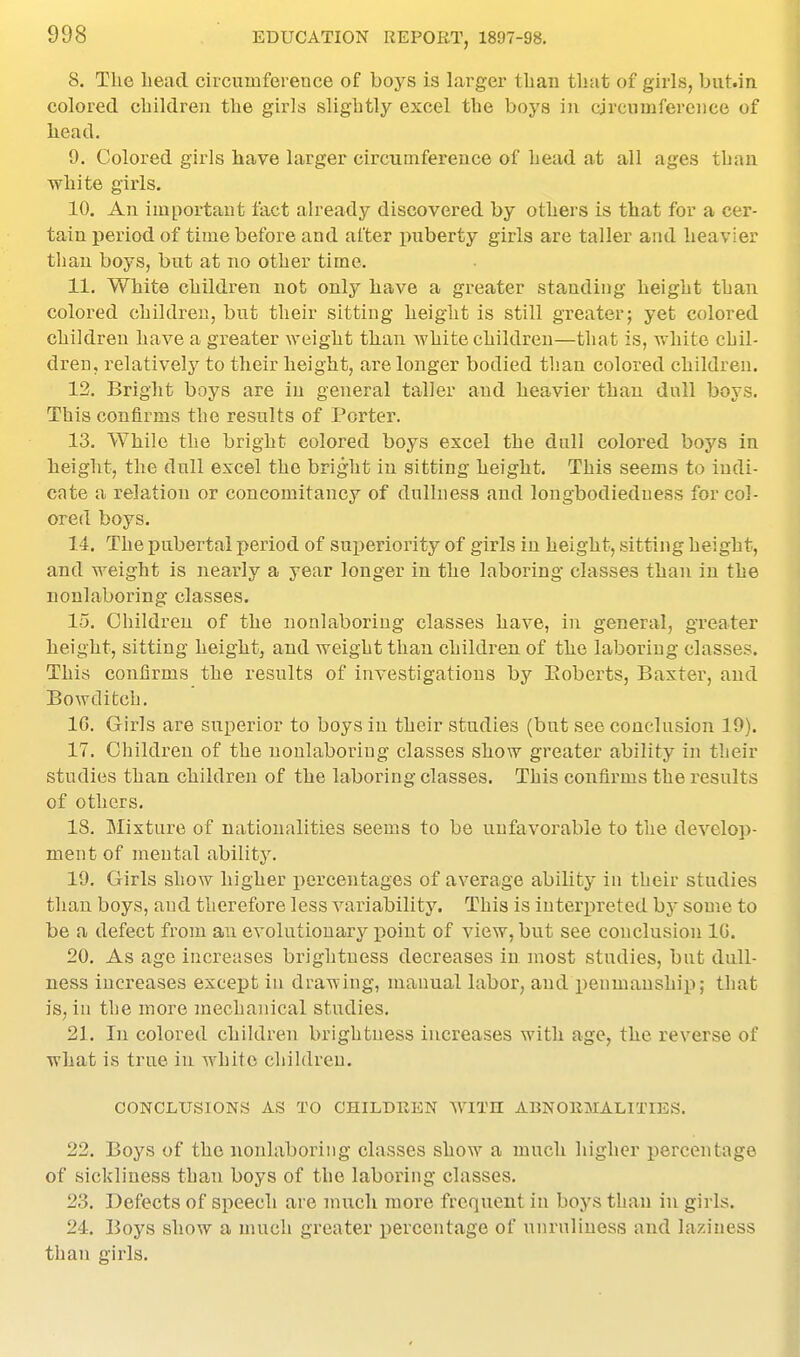 8. The head circumference of boys is larger than that of girls, biit.in colored children the girls slightly excel the boys in circumference of head, 9. Colored girls have larger circumference of head at all ages than white girls. 10. An important fact ah'eady discovered by others is that for a cer- tain period of time before and after liberty girls are taller and heavier tlian boys, but at no other time. 11. White children not only have a greater standing height than colored children, but their sitting height is still greater; yet colored children have a greater weight than Avhite children—that is, white chil- dren, relatively to their height, are longer bodied than colored children. 12. Bright boys are in general taller and heavier than dull boys. This confirms the results of Porter. 13. While the bright colored boys excel the dull colored boys in height, the dull excel the bright in sitting height. This seems to indi- cate a relation or concomitancy of dullness and longbodiedness for col- ored boys. 14. The pubertal period of suijeriority of girls in height, sitting height, and weight is nearly a year longer in the laboring classes than in the nonlaboring classes. 15. Children of the nonlaboring classes have, in general, greater height, sitting height, and weight than children of the laboring classes. This confirms the results of investigations by Eoberts, Baxter, and Bo wd itch. 16. Girls are superior to boys in their studies (but see conclusion 19). 17. Children of the nonlaboring classes show greater ability in their studies than children of the laboring classes. This confirms the i^esults of others. 18. Mixture of nationalities seems to be unfavorable to the develop- ment of mental ability. 19. Girls show higher percentages of average ability in their studies than boys, and therefore less variability. This is interpreted hy some to be a defect from an evolutionary point of view, but see conclusion 10. 20. As age increases brightness decreases in most studies, but dull- ness increases except in drawing, manual labor, and peumaushii); that is, in the more mechanical studies, 21. In colored children brightness increases with age, the reverse of what is true in white children. CONCLUSIONS AS TO CHILDREN WITH ABNOIUIALITIES, 22. Boys of the nonlaboring classes show a much higher percentage of sickliness than boys of the laboring classes. 23. Defects of speech are much more frequent in boys than in girls. 24. Boys show a much greater percentage of nnruliuess and laziness than girls.