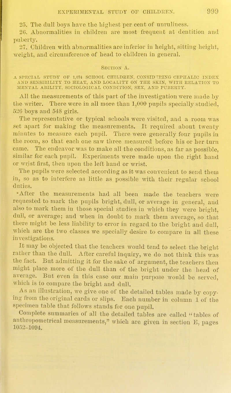 25. Tlie dull boys have the liigliest per cent of nnruliness. 20. Abnormalities iu children are most frequent at dentition and puberty. 27. Children with abnormalities ai-e inferior in height, sitting height, Aveight, and circumference of head to children in general. Skction a. a special study of 1,071 school childrek, constd^-rikg cephalic index al^d sensinility to heat, and locality on the skin, with relation to mental ability, sociological condition, sex, and pubekty. All the meaauremeuts of this part of the investigation were made by the writer. There were iu all more than 1,000 pupils specially studied, 520 boys and 548 girls. The representative or typical schools were visited, and a room was set apart for making the measurements. It retiuired about twenty minutes to measure each pupil. There were generally four pupils iu the room, so that each one saw three measured before his or her turn came. The endeavor was to make all the conditions, as far as possible, similar for each pupil. Experiments were made upon the right hand or wrist first, then upon the left hand or wrist. The pupils were selected according as it was convenient to send them in, so as to interfere as little as possible with their regular school duties. 'After the measurements had all been made the teachers were requested to mark the pupils bright, dull, or average iu general, and also to mark them in those special studies iu which they were bright, dull, or average; and when in doubt to mark them average, so that there might be less liability to error in regard to the bright and dull, which are the two classes we specially desire to compare iu all these investigations. It may be objected that the teachers would tend to select the bright rather than the dull. After careliil inquiry, we do not think this was the fact. But admitting it for the sake of argument, the teachers then might place more of the dull than of the bright under the head of average. But even in this case our main purpose would be served, which is to compare the bright and dull. As an illustration, we give one of the detailed tables made by copy- ing from the original cards or slips. Each number in column 1 of the specimen table that follows stands for one pupil. Complete summaries of all the detailed tables are called tables of aiithropometrical measurements, which are given iu section E, pages 1052-1094.