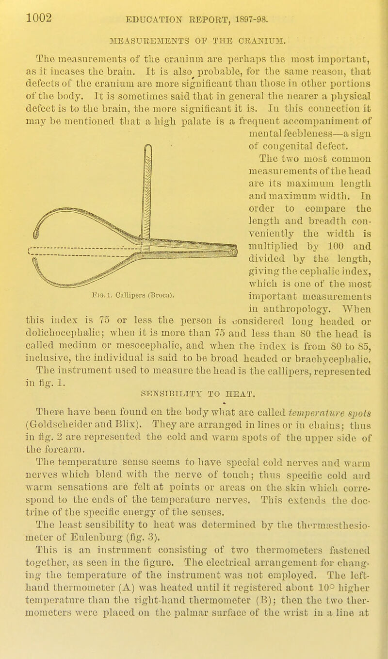 MEASUREMENTS OF TUB CRANIUM. The measiiremeuts of tbe crauiaui are perhaps the most imi)ortant, as it iucases the braiu. It is also i^robable, for the same reason, that defects of the crauium are more significant than those in other jDortions of the body. It is sometimes said that in general the nearer a ijhysical defect is to the brain, the more significant it is. In tliis connection it may be mentioned that a high palate is a frequent aceomiianiment of mental feebleness—a sign of congenital defect. The two most common measurements of the head are its maximum length and maximum width. In order to compare the length and breadth con- veniently the width is multiplied by 100 and divided by the length, giving the cephalic index, which is one of the most i^iG. 1. Callipers (Broca). important measurements in anthropology. When this index is 75 or less the person is considered long headed or dolichocephalic; Avhen it is more tlian 75 and less than 80 the head is called medium or mesocephalic, and when the index is from 80 to 85, inclusive, the individual is said to be broad headed or brachycephalic. The instrument used to measure the head is the callipers, represented in fig. 1. SENSIBILITY TO HEAT. There have been found on the body what are called temperature sjyots (Goldscheider and Blix). They are arranged in lines or in chains; thus in fig. 2 are represented the cold and warm spots of the upper side of the forearm. The temperature sense seems to have special cold nerves and warm nerves which blend with the nerve of touch; thus specific cold and warm sensations are felt at points or areas on the skin which corre- spond to the ends of the temperature nerves. This extends the doc- trine of the specific energy of the senses. The least sensibility to heat was determined by the thermaisthesio- meter of Eulenburg (fig. 3). This is an instrument consisting of two thermometers fastened together, as seen in the figure. The electrical arrangement for chang- ing the temperature of the instrument was not employed. The left- hand thermometer (A) w^as heated until it registered about 10° higher tem])erature than the right-liand thermometer (B); then the two ther- mometers were placed on the palmar surface of the wrist in a line at