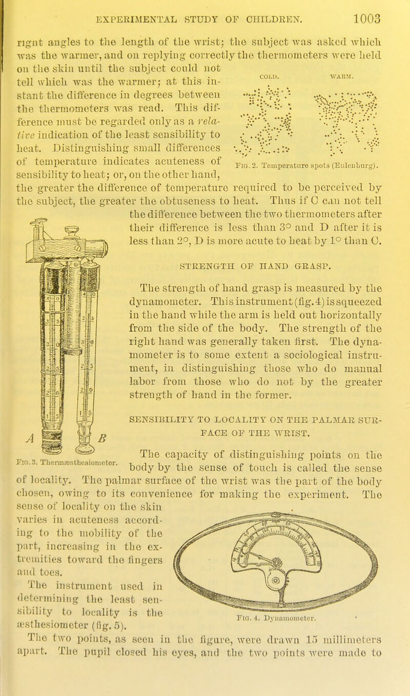 Fig. 2. Temperature spots (Euleuburg). ngut angles to the length of tlie wrist j the subject was askotl which was the warmer, and on replying correctly the thermometers were held on the skill until the subject could not tell which was the warmer j at this in- stant the difference in degrees between the thermometers was read. This dif- ference nuist be regarded only as a rela- tive indication of the least sensibility to heat. Distinguishing small diiferences of temperature indicates acuteness of sensibility to heat; or, on the other hand, the greater the difference of temperature required to bo perceived by the subject, the greater the obtuseness to heat. Thus if 0 can not tell the difference between the two thermometers after their difference is less than 3° and D after it is less than 2°, D is more acute to heat by 1° than 0. STRENGTH OF HAND GRASP. The strength of hand grasp is measured by the dynamometer. This instrument (lig.4) is squeezed in the hand while the arm is held out horizontally from the side of the body. The strength of the right hand was generally taken first. The dyna- mometer is to some extent a sociological instru- ment, in distinguishing those who do manual labor from those who do not by the greater strength of hand in the former. SENSIBILITY TO LOCALITY ON THE PALMAR SUR- FACE OF THE WRIST. The capacity of distinguishing points on the body by the sense of touch is called the sense of locality. The palmar surface of the wrist was the part of the body chosen, owing to its convenience for making the experiment. The sense of locality on the skin varies in acuteness accord- ing to the mobility of the part, increasing in the ex- tremities toward the fingers and toes. The instrument used in determining the least sen- sibility to locality is the aisthesioracter (fig. 5). TIio two points, as seen in the figure, were drawn 1~) millimeters apart. The pupil closed his eyes, and the two points were made to Fig. 4. nviiiiiiiuinctcr.
