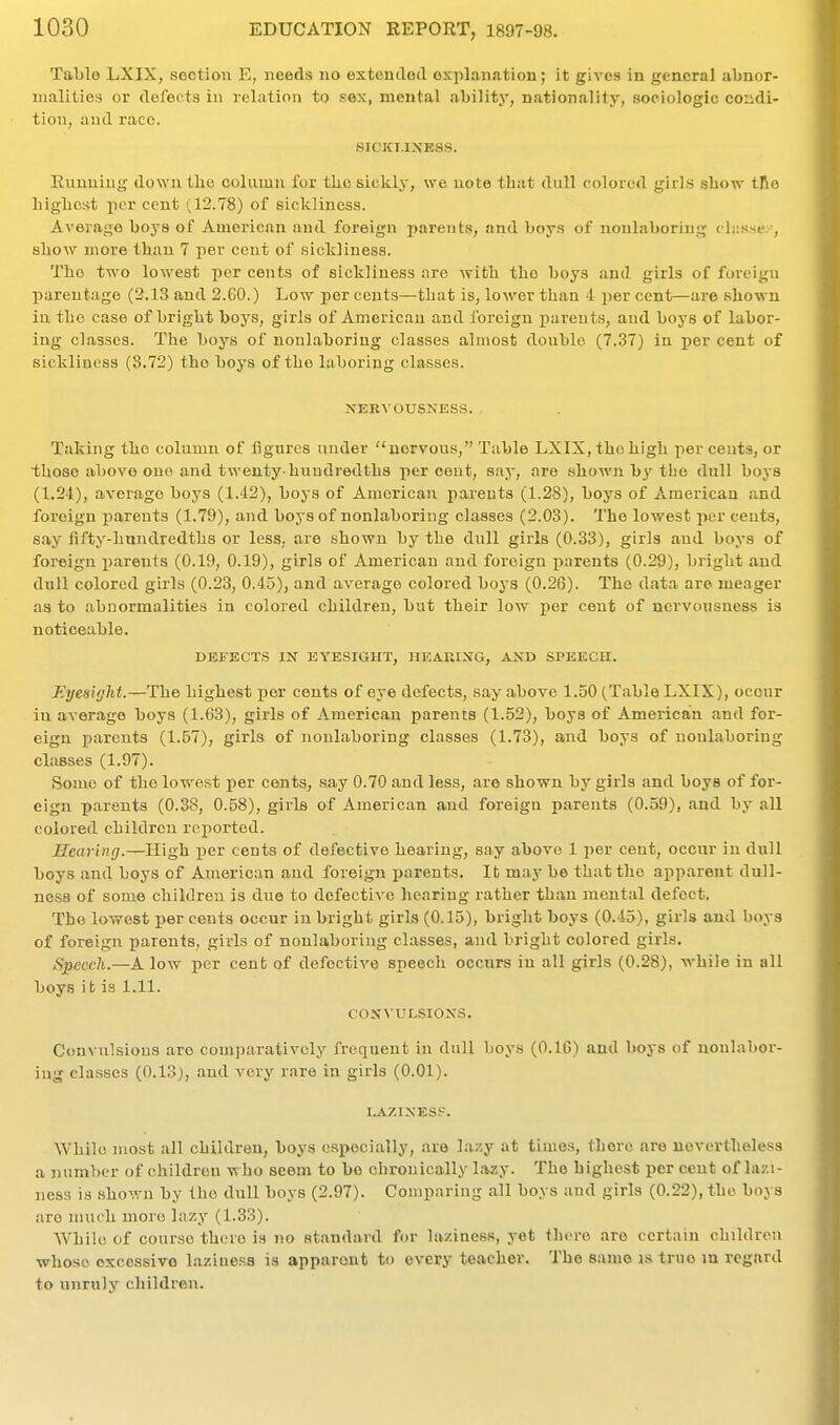 Tal)lo LXIX, section E, needs no extencTod oxplanation; it gives in general aljnor- nialities or defects in relation to sex, mental ability, nationality, Bociologic condi- tion, and race. SICKT.IXE8S. Running down tlie column for the sickly, we note that dull colored girls show tlio highest per cent (12.78) of sickliness. Average boys of American and foreign parents, and boys of noulaboriug chissex, show moi-e than 7 per cent of sickliness. The two lowest i^cr cents of sickliness are with the boys and girls of foreign parentage (2.13 and 2.CO.) Low per cents—that is, lower than 4 per cent—aie shown in the case of bright boys, girls of American and foreign parents, and boys of labor- ing classes. The boys of nonlaboring classes almost double (7.37) in per cent of sickliness (8.72) the boys of the laboring classes. XERA'OUSNESS. Taking the column of flgnrcs under nervous, Table LXIX, the high per cents, or those above one and twenty-hundredths per cent, say, are shown by the dull boys (1.24), average boys (1.42), boys of American parents (1.28), boys of American and foreign parents (1.79), and boys of nonlaboring classes (2.03). The lowest i>er cents, say fiity-hundredths or less, are shown by the dull girls (0.33), girls and boys of foreign parents (0.19, 0.19), girls of American and foreign parents (0.29), bright and dull colored girls (0.23, 0.45), and average colored boys (0.26). The data are meager as to abnormalities in colored children, but their low per cent of nervousness is noticeable. DEFECTS IN EYESIGHT, HEAKIXG, AND SPEECH. Eyesight.—The highest per cents of eye defects, say above 1.50 (Table LXIX), occur in average boys (1.63), girls of American parents (1.52), boys of American and for- eign parents (1.57), girls of nonlaboring classes (1.73), and boys of nonlaboring classes (1.97). Some of the lowest per cents, say 0.70 and less, are shown by girls and boya of for- eign parents (0.38, 0.58), girls of American and foreign parents (0.59), and by all colored children reported. Hearing.—High per cents of defective hearing, say above 1 per cent, occur in dull boys and boys of American and foreign parents. It may be that the apparent dull- ness of some children is due to defective hearing rather than mental defect. The lowest per cents occur in bright girls (0.15), bright boys (0.45), girls and boys of foreign parents, girls of nonlaboring classes, and bright colored girls. Speech.—Alow per cent of defcctiA'e speech occnrs in all girls (0.28), while in all boys it is 1.11. CONVULSIONS. Cunvulsious are comparatively frequent in dull boys (O.IG) and boys of nonlabor- ing classes (0.13), and very rare in girls (0.01). LAZINESF. While most all children, boys especially, are lazy at times, there are nevertheless a number of children who seem to be chronically lazy. The highest per cent of lazi- ness is shown by the dull boys (2.97). Comparing all boys and girls (0.22), the boys are much more lazy (1.33). While of course there is no standard for laziness, yet there are certain children whose excessive laziness is apparout to every teacher. The same is true m regard to unruly children.
