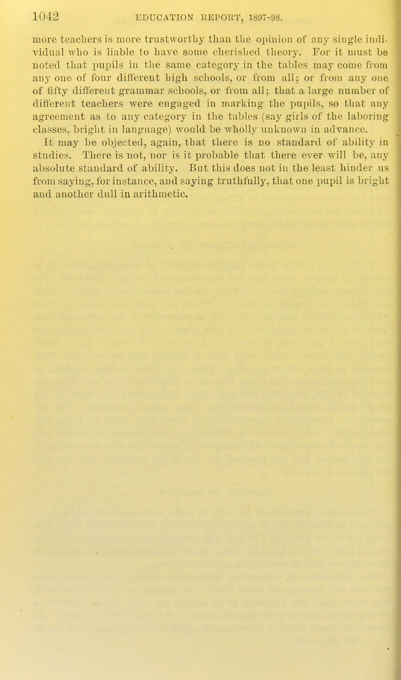 more teacbers is more trustworthy than tlio opinion of any single indi- vidual wlio is liable to have some cherished theory. For it must be noted that jiupils in the same category in the tables may come from anyone of four clitt'erent high schools, or from all; or from any one of iifty different grammar schools, or from all; that a large number of different teachers were engaged in marking the pupils, so that any agreement as to any category in the tables (say girls of the laboring classes, bright in language) would be wholly unknown in advance. It may be objected, again, that there is no standard of ability in studies. There is not, nor is it probable that there ever will be, any absolute standard of ability. But this does not in the least hinder us from saying, for instance, and saying truthfully, that one pupil is bright and another dull in arithmetic.