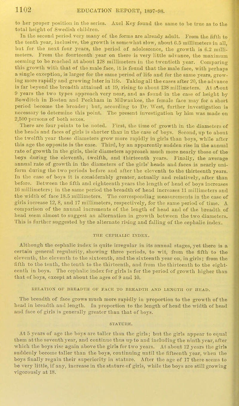to her proi^cr position in tlie soiics. Axel Key found the same to be true as to tlie total height of Swedish children. In the second period very many of the form.s are already adult. From the fifth to the tenth year, inclusive, the grovrth is somewhat slow, about 6.5 millimeters in all, hut for the next four years, the period of adolescence, the growth is G.2 milli- meters. From the fourteenth year on there is very little advance, the maximum seeming to ho reached at about 128 millimeters in the twentieth year. Comparing this growth with that of the male face, it is found that the male face, -with perhaps a single exception, is larger for the same period of life and for the same years, grow- ing more rapidly and growing later in life. Taking all the cases after 20, the advance is far beyond the breadth attained at 19, rising to about 138 millimeters. At al)out 9 years the two types approach very near, and as found in the case of height by Bowditch in Boston and Peckham in Milwaukee, the female face may for a short period become the broader; but, according to Dr. West, further investigation is necessary to determine this point. The present investigation by him was made on 2,500 iiersons of both sexes. There are four points to be noted. First, the time of growth in the diameters of the heads and faces of girls is shorter than in the case of boys. Second, up to about the twelfth year these diameters grow more rapidly in girls than boys, while after this age the opposite is the case. Thii-d, by an apparently sudden rise in the annual rate of growth in the girls, their diameters approach much more nearly those of the boys during the eleventh, twelfth, and thirteenth years. Finally, the average annual rate of growth in the diameters of the girls' heads and faces is nearly uni- form during the two periods before and after the eleventh to the thirteenth years. In the case of boys it is considerably greater, actually and relatively, after than before. Between the fifth and eighteenth years the length of head of boys increases 16 millimeters; in the same period the breadth of head increases 11 millimeters and the width of face 18.5 millimeters. The corresponding measurements in the case of girls increase 12, 8, and 17 millimeters, respectively, for the same period of time. A comparison of the annual increments of the length of head and of the breadth of head seem almost to suggest an alternation in growth between the two diameters. This is farther suggested by the alternate rising and falling of the cephalic index. THE CEPHALIC IXDEX, Although the cephalic index is quite irregular in its annual stages, yet there is a certain general regularity, showing three periods, to wit, from the fifth to the eleventh, the eleventh to the sixteenth, andthe sixteenth year on, in girls; from the fifth to the tenth, the tenth to the thirteenth, and from the thirteenth to the eight- eenth in boys. The cephalic index for girls is for the period of growth higher than that of boys, except at about the ages of 9 and 10. GELATION OF BREADTH OF FACE TO BREADTH AND LENGTH OF HEAD. The breadth of face grows much more rapidly in proportion to the growth of the head in breadth and length. In jiroportion to the length of head the width of head and face of girls is generally greater than that of boys. STATURE. At 5 years of age the boys are taller than the girls; but the girls appear to equal them at the seventh year, and continue thus up to and including the ninth year, after whicb the boys rise again above the girls for two years. At about 12 years the girls suddenly become taller than the boys, continuing until the fifteenth year, when the boys finally regain their superiority in stature. After the age of 17 there seems to be very little, if any, increase in the stature of girls, Avhile the boys are still growing vigorousl^'^ at 18.