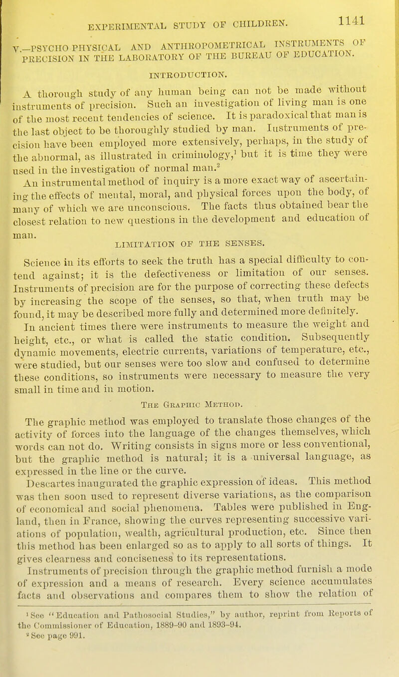 I V-PSVCIIO PHYSICAL AND ANTHROPOMETRICAL INSTRUMENTS OF PRECISION IN THE LABORATORY OF THE BUREAU OF EDUCATION. INTRODUCTION. A tlioroug-h study of any liuman being can not be made without iustruments of precision. Such an investigation of living man is one of the most recent tendencies of science. It is paradoxical that mau is the last object to be thorouglily studied by man. Instruments of pre- cision have been employed more extensively, perhaps, in the study of the abnormal, as illustrated in criminology,' but it is time they were used in the investigation of normal man.^ An instrumental method of inquiry is a more exact way of ascertain- ing the effects of mental, moral, and physical forces upon the body, of many of which we are unconscious. The facts thus obtained bear the closest relation to new questions in the development and education of man. LLVIITATION OF THE SENSES. Science in its efforts to seek the truth has a special difficulty to con- tend against; it is the defectiveness or limitation of our senses. Instruments of precision are for the purpose of correcting these defects by increasing the scope of the senses, so that, when truth may be found, it may be described more fully and determined more definitely. In ancient times there were instruments to measure the weight and height, etc., or what is called the static condition. Subsequently dynamic movements, electric currents, variations of temperature, etc., were studied, but our senses were too slow and confused to determine these conditions, so instruments were necessary to measure the very small in time and in motion. The Graphic Methop. The graphic method was employed to translate those changes of the activity of forces into the language of the changes themselves, which words can not do. Writing consists in signs more or less conventional, but the graphic method is natural; it is a universal language, as expressed in the line or the curve. Descartes inaugurated the graphic expression of ideas. This method was then soon used to represent diverse variations, as the comparison of economical and social phenomena. Tables were published in Eng- land, then in France, showing the curves representing successive vari- ations of population, wealth, agricultural production, etc. Since then tliis method has been enlarged so as to apply to all sorts of things. It gives clearness and conciseness to its representations. Instruments of precision through the graphic method furnish a mode of expression and a means of research. Every science accumulates facts and observations and compares them to show the relation of >Soo Edncation and Piithosocial Studies, by author, reprint from Reports of the Commissioner of Education, 1889-90 aud 1893-94. See page 991.
