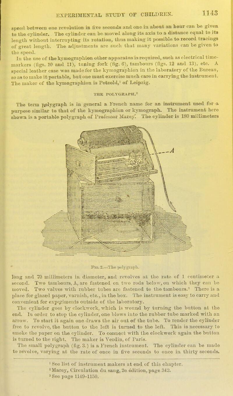 speoil betweeu oae revolntioH in live seconds ami ouo in abouis an hoar can bo given to tko cylintler. Tho cylinclor ctiu be moved along its axis to a distanco equal to its length witbont intorrnpting its rotation!, thus making it possiblw to record tracings of great length. The adjustments arc snoli that many variations can be given to tho speed. In the nse of the kymographiou other apparatns is required, snch as electrical timo- niarlcers (figs. 10 and 11), tuning fork (lig. 6), tambours (figs. 12 and 13), etc. A special leather case was made for the kyinographion in the laboratory of the Bureau, so as to make it portable, but one must exercise much care in carrying the instrument. The maker of tlie kymographion is I'etzold,' of Leipzig. THE FOiYGRAPH.^ The tonn p.olygraph is in general a French name for an instroment nsed for a purpose similar to that of th.e kymographion or kymograph. The iastrvimient here shown is a portable polygraph of Profesaor Marey'. The eylinder is 180 millimeters Flo. 2.—Tlis piilj-grapli. long and 70 millimeters in diameter, and revolves at tho rato of 1 centimeter a second. Two tambours, A, are fastened on two rods below,.on which they can bo moved. Two valves with rubber tubes are fastened to the tambours.^ There is a l)lace for glazed paper, A'aniish, etc., in the box. The instrument is easy to carry and convenient for expc/iments outside of the laboratory. The cylinder goes by clockwork, which is wound by turning the button at tho end. lu order to stop the cylinder, one blows into the rubber tube marked with an arrow. To start it again one draws the air out of tho tube. To render tho cylinder free to revolve, tho button to the left is turned to the left. This is necoss.ary to smoke tho paper on the cylinder. To connect with the clockwork again the button is turned to tho right. The maker is Verdin, of Paris. Tlio small polygraph (fig. 3.) is a French instrument. Tlie eylinder can bo made to revolve, varying at tho rate of once in five seconds to once in thirty seconds. ' See list of instrunjont makers at end of this chapter. ^Marey, Circulation du sang, 2o Edition, page 341'. »Soo page 1149-1150.