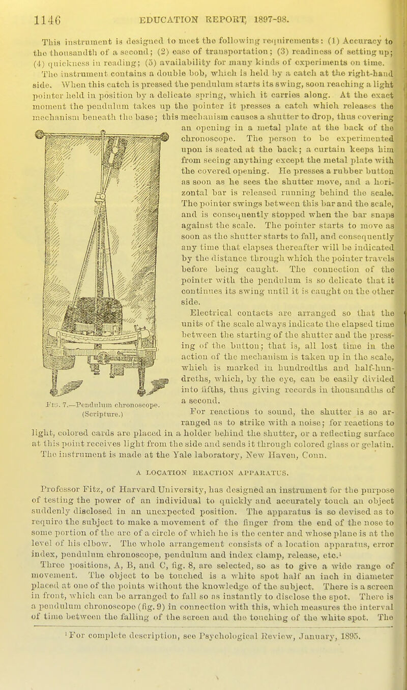 This iiiatruinent is desigiictl to meet the following refjuirements: (1) Accuracy to tbo thousandth of a. socontl; (2) ouso of transportation; (3) readiness of setting up; (•t) (xuiclcuess iu reading; (5) availability for many kinds of experiments on time. TIjo instrument contains a double bob, which is held by a catch at the right-hand side. When this catch is pressed the ijendulum starts its swing, soon reaching ti light liointer held iu position by a delicate spring, which it carries along. At the exact moment the pendulum takes up the pointer it presses a catch which releases the mechanism beneath flu; base; this mechanism causes a shutter to drop, thus covering an opening in a metal i)laie at the back of the, chronoscope. The person to bo experimented upon is seated at the hack; a curtain keeps him from seeing anything except the metal jilate with the covered ox)euing. He presses a rubber button as soon as he sees the shutter move, and a hori- zontal bar is released running behind the scale. The pointer swings between this bar and the scale, and is consequently stopped when the bar snajM against the scale. The pointer starts to move as soon as the shutter starts to fall, and consequently any time that elapses thereafter will be indicated hy the distance through which the pointer travels before being caught. The connection of the pointer with the pendulum is so delicate that it continues its swing until it is caught on the other side. Electrical contacts arc arranged so that the units of the scale always indicate the elapsed time between the starting of the shutter and the press- ing (if the button; that is, all lost time in the action of the mechanism is taken up in the scale, which is marked iu hundredths and half-hun- droths, which, by the eye, can be easily divided into lifths, thus giving records iu thousandtlis of a second. For reactions to sound, the shutter is so ar- ranged as to strike with a noise; for reactions to light, colored caids arc placed in a holder behind the shutter, or a reflecting surface at this point receives light from the side and sends it through colored glass or gelatin. The iiistrument is made at the Yale laboratory, Nev.' navon. Conn. A LOCATION REACTION APPAKATUS. Professor Fitz, of Harvard University, has designed an instrument for the purpose of testing the power of an individual to quickly aud accurately touch an object suddenly disclosed iu an unexpected position. The apparatus is so devised as to require the subject to make a movement of the finger from the end of the nose to some portion of the arc of a circle of which he is the center and whose plane is at the level of his elbow. The whole arrangement consists of a location api>aratus, error index, pendulum chronoscope, pendulum and index clamp, release, etc.' Throe positions, A, B, and C, iig. 8, are selected, so as to give a wide range of movement. The object to be touched is a white spot half an inch in diameter placed at one of tho points without the knowledge of the subject. There is a screen in front, which can bo arranged to fall so as instantly to disclose the spot. There is a pendulum chronoscope (fig. 9) in connection with this, which measures the interval of time between the falling of the screen aud the touching of tho white spot. Tho ' For comi»l('tc description, see Psychological Keview, January, 1895. i'lu. 7.—Pendulum chronoscope. (Scripture.)