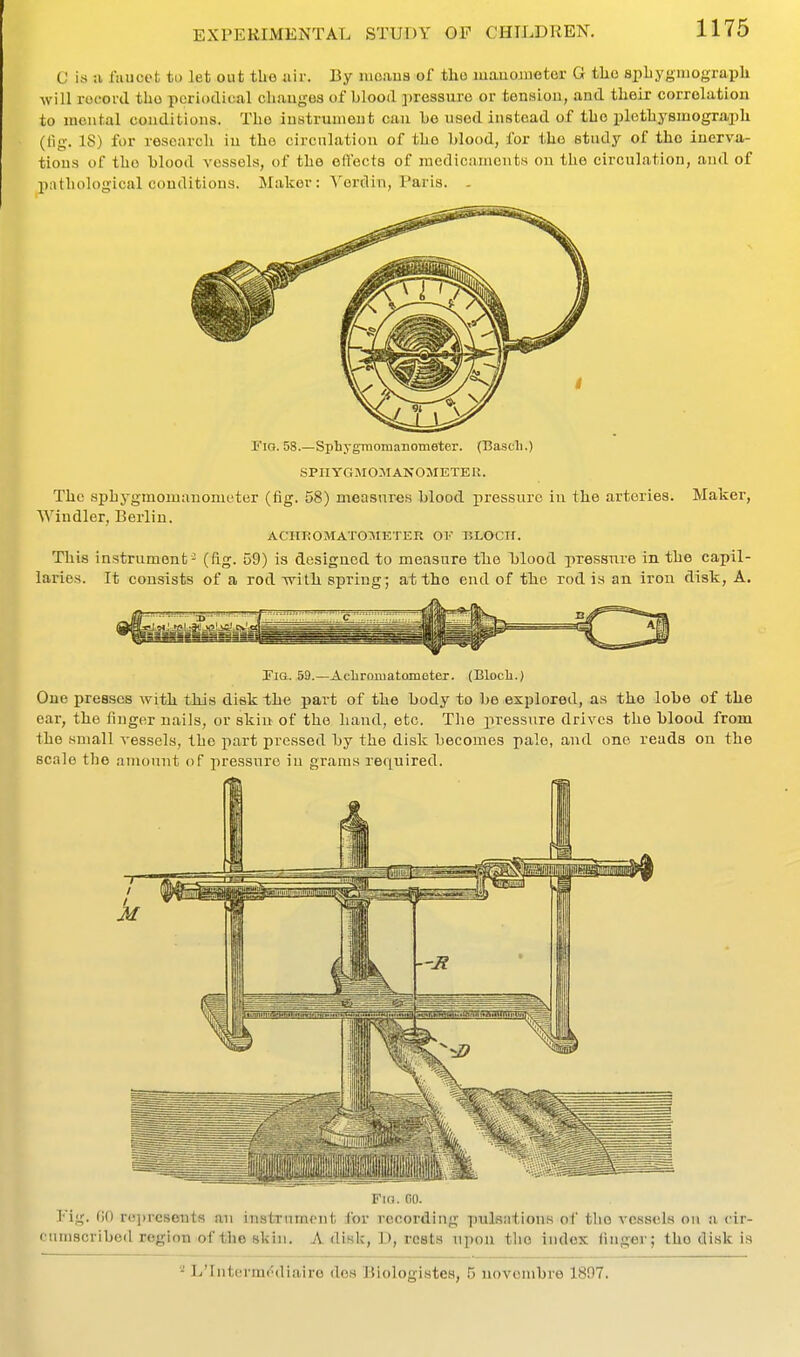 C ivS a laucct to let out tbo air. By nioaua of tlio mauoinetei- G tlio spbygiiiograpli will record tho periodical cliauges of blood pressm'e or tenHlou, and tbeir correlation to mental conditions. Tho instrument can be used instead of tbo pletbysmograpli (tig. 18) for research iu the circnlatiou of the blood, for tho study of tho iuerva- tions of tbo blood vessels, of the elfects of medicaments ou the circulation, and of pathological couditions. Maker : Yordin, Paris. - Fio. 58.—Sphygmomanometer. (Cascli.) SPHYGMOMANOMETER. The sphygmomanometer (fig. 58) measures blood pressure iu the arteries. Maker, Wiudler, Berliu. ACIIROMATOMETER OV BLOClf. This instrument- (fig. 59) is designed to measure the Ijlood pressure in the capil- laries. It consists of a rod Tvith spring; at tho end of the rod is an iron disk, A. Fig. 59.—Achramatomoter. (Blocli.) One presses with this disk the part of the body to ho explored, as tho lobe of the ear, the finger nails, or skiu of the hand, etc. Tlie pressure drives the blood from the small vessels, tho part pressed by the disk becomes pale, and one reads on the scale the amount of j)ressuro in grams required. Fin. 00. Fig. fiO r()])rcseutR an instrument for recording pulsjitions of tlio vessels on a, cir- cumscribed region of the skin. A disk, D, rests upon the index linger; tho disk is * L'lntormr^diaire des Biologistea, 5 novombre 1897.