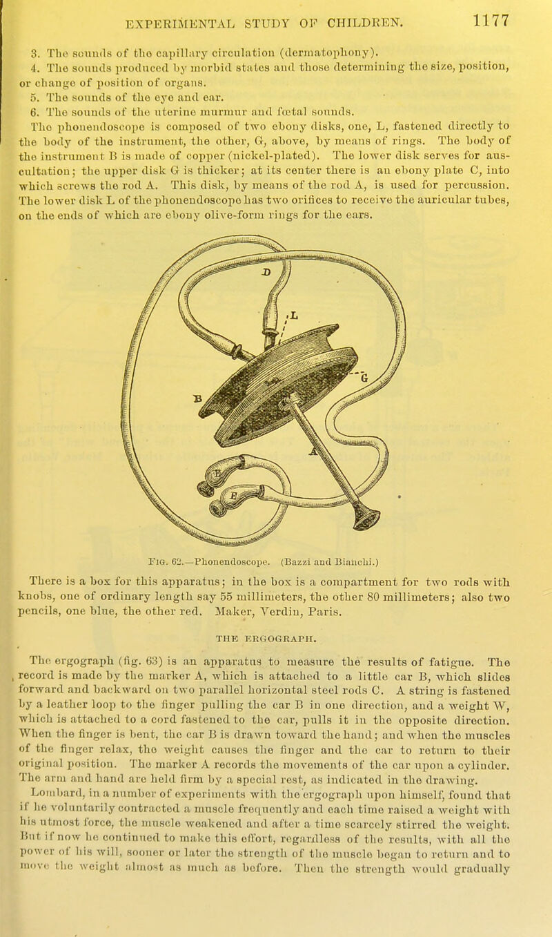 3. Till) sounds of tlio capilliiry circulatiou (derinatopliony). 4. The sounds produced l>y morbid stales and those determining tlie size, position, or change of position of organs. 5. The .sounds of the eye and ear. 6. The sounds of the uterine murmur and fojtal sounds. The phoneudoscope is composed of two ehony disks, one, L, fastened directly to the hody of the instrument, the other, G, above, hy means of rings. The hody of the instrument B is made of copper (nickel-plated). The lower disk serves for aus- cultation; the upper disk G is thicker; at its center there is an ehony plate C, into which screws the rod A. This disk, hy means of the rod A, is used for percussion. The lower disk L of the phoneudoscope has two orifices to receive the auricular tubes, on the ends of which are ebony olive-form rings for the ears. riG. 62.—Plionendoscojie. (Bazzi and Biaiicbi.) There is a box for this apparatus; in the box is a compartment for two rods with knobs, one of ordinary length say 55 millimeters, the other 80 millimeters; also two pencils, one blue, the other red. Maker, Verdin, Paris. THE ERGOGRAPH. The ergograph (fig. 63) is an apparatus to measure the results of fatigue. The record is made by the marker A, which is attached to a little car B, which slides forward and backward on two parallel horizontal steel rods C. A string is fastened by a leather loop to tlie finger pulling the car B in one direction, and a weight W, which is attached to a cord fastened to the car, pulls it in the opposite direction. When the finger is bent, the car B is drawn toward the hand; and when the muscles of the finger relax, the weight causes the finger and the car to returu to their original position. The marker A records tlie movements of the car upon a cylinder. The arm and hand are held firm by a special rest, as indicated in the drawing. Lombard, in a number of experiments with the'crgogra-ph upon himself, found that il lie voluntarily contracted a muscle fref|uently and each time raised a weight with his utmost force, the muscle weakened and after a time scarcely stirred the weight. But if now ho continued to make this effort, reganlleas of the results, with all the power of his will, sooner or later the strength of the muscle began to return and to niov.' the weight aluujst as much as before. Tbcn the strength would gradually