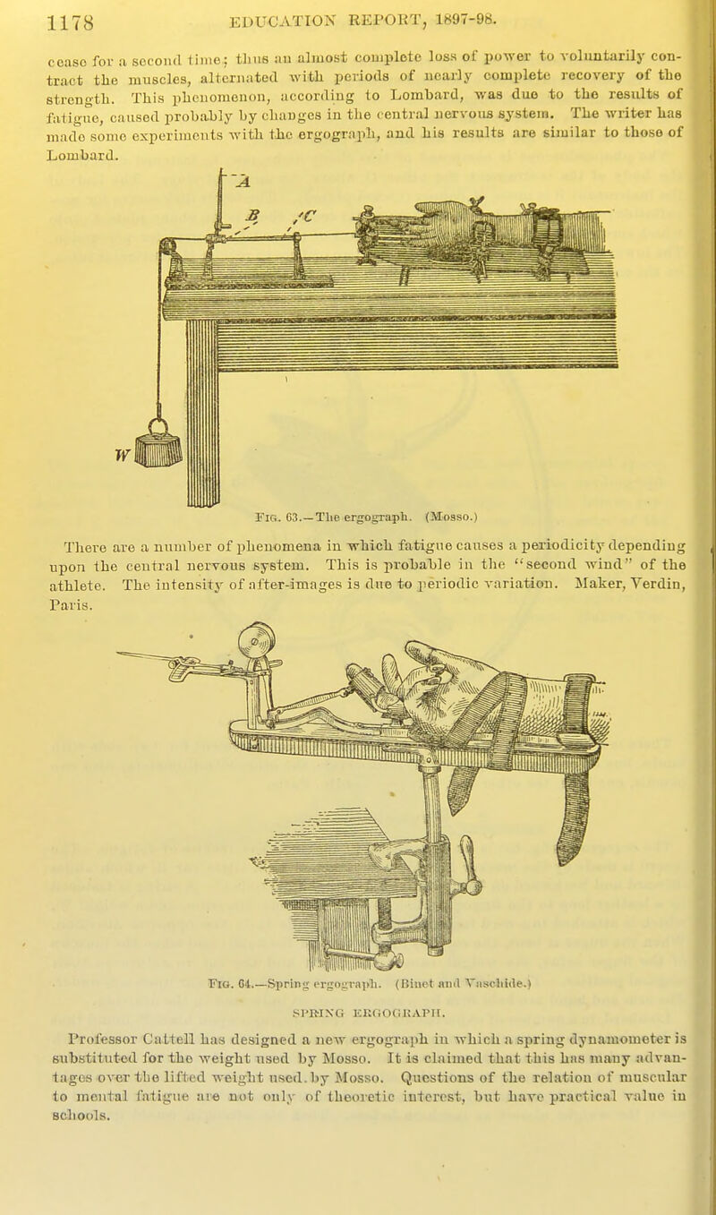 ccaso for a second time: tlius an almost complete loss of power to vohmtarily con- tract the muscles, alternated with periods of nearly complete recovery of the strength. This phenomenon, according to Lombard, was duo to the results of fatigue, caused probii.bly by changes in the central nervous system. The writer has made some experiments with the ergograph, and his results are similar to those of Lombard. W Fig. C3.—The ergograph. (Mosso.) There are a number of phenomena in wM«h fatigue causes a periodicity depending upon the central nervous system. This is in-obable in the second wind of the athlete. The intensity of after-images is due to periodic variation. Maker, Verdin, Paris. Fig. G4 Spring crgograj)li. (Biuot and ViiscJiitle.) SPRING EKGOGKAPir. Professor CatteiU has designed a new ergograph in which a spring dynamometer is substituted for the weight used by Mosso. It is claimed that this has many advan- tages over the lifted weight used.by Mosso. Questions of the relation of muscular to mental fatigue aie not only of theoretic interest, but huxc practical value in scliools.