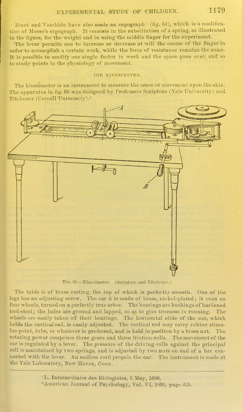 liiiiot and Yascbido liavo alsoiuado an cirgograph' (fig. 64), wLich is a modifica- lion of Mosso's ergograpli. It consists in tlio substitution of a spring, as illustrated in the ligure, for tbo -weigbt and in using tbo middle finger for tbe oxperimeut. Tbo lever permits one to increase or decrease at >vill tbe course of tbe finger in order to accomplish a certain work, -wbile tbe force of resistatico remains tbo same. It is possible to modify one single factor in -n-ork and tbo space gone over, and so to study points in the physiology of movement. THE KINESIMETEU. Tbo kiuesimeter is an instrument to measure tbe sense of movement upon tbe skiu. The apparatus in fig. Go was designed by Professors Scripture (Yale Univeisity) and Titcliener (Cornell University).- Yia. 05.—Kiuesimeter. (Sorijituro and Titclimier.) The table is of brass casting, tbe top of which is perfectly smooth. One of tbe legs has an adjusting screw. Tbo car A is made of brass, nickel-plated; it luns on four wheels, turned on a perfectly true arbor. Tbo bearings are bushings of hardened tool-steel; tbe holes are ground and lapped, so as to give trueness in running. The wheels are easily taken off their bearings. The horizontal slide of the car, which holds the vortical rod, is easily adjusted. Tbe vertical rod may carry rubber stimu- lus-point, tube, or whatever is preferred, and is held in position by a brass nut. Tbe rotating power comprises three gears and three friction-rolls. The movement of the car is regulatedIjy a lever. The pressure of the driving-rolls against the principal roll is maintained by two 8i)ring8, and is adjusted by two nuts on end of a bar con- nected Avith tbe lover. An endless cord propels tbe car. Tbo instrument is made at the Yale L.aboratory, New Haven, Conn. 'L. Intermediaire des Biologistes, 5 May, 1898. American .Journal of Psychology, Vol. \1, 1895, page 425.