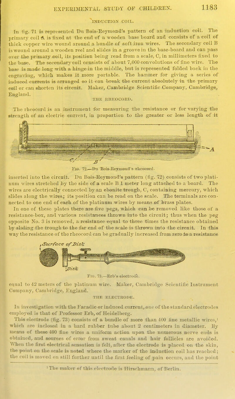INDUCTION COIL. Ill fig. 71 is represented Du BoiB-Keyniond's pattern of an iuilnction coil. Tho 2)riniary coil A is lixed at tlio end of a wooden base board and consists of a coil of thick copper wire wound around a bundle of >6oftiron wires. The secondary coil B is wound around a wooden reel and slides in a groove in the base-board and can pass over tho primary coil, its position being read from a scale, C, in millimeters fixed to the base. The secondary coil consists of about 7,000 convolutions of lino wire. The base is made long with a hingfi in tho middle, but is represeuted folded back iu the eugrariug, which makes it more portable. The hammer for giving a series of induced currents is arranged «o it ean break the current absolutely in the primary coil or can shorten its circuit. Maker, Cambridge Scientific Company, Cambridge, England. TJ3JE ItHEOCOKD, The rheoCord is an instrument for measuring the resistance or for varying the strength of an electric current, in proportion to the greater or less length of it Fig. 72 Du BoiSrIleyiHond's Tlieooord. inserted into the circuit. Du Bois-Reymond's pattern (fig. 72) consists of two plati- num wires stretched by the side of a scale B 1 meter long attached to a board. The wires are electrically connected by an ebonite trough, C, containing mercury, which slides along the wires; its position can bo read on the scale. The terminals are con- nected to one end of each of the platinum wires by means of brass plates. In one of these plates there are five pegs, which can be removed like those of a resistance-box, and various resistances thrown into the circuit; thus when the peg opposite No. 3 is removed, a resistance equal to three times the resistance obtained by sliding the trough to the far end of the scale is thrown into tho circuit. In this way the resistance of tho rheocord can be gradually increased from zero .to a resistance ,,Su.rface of Disk Fig. 73.—Erb's electrodb. equal to 42 meters of tho platinum wire. Maker, Cambridge Scientific Instrument Company, Cambridge, England. TllK KLECTHOnJC. Ill investigation with the Faradic or induced current, one of the standard electrodes employed is that of Professor Erb, of Heidelberg. This electrode (fig. 7.3) consists of a bundle of more than 400 fine metallic wires, which are inclosed iu a hard rubber tube about 2 centimeters iu diameter. By meanfl of these 400 fine wires a uniform action upon the numerous nerve ends is obtained, and sources of error from sweat canals and hair follicles are avoided. When tlie first electrical sensation is felt, after tho electrode is X)li>'Ccd on the skin, tho point on the scale is noted where tho marker of the induction coil has reached; the coil is moved on still further until tho first feeling of pain occurs, and the point 'The makei- of this eh-crfcrodo is Ilirsphmann, ofT'ierlin.