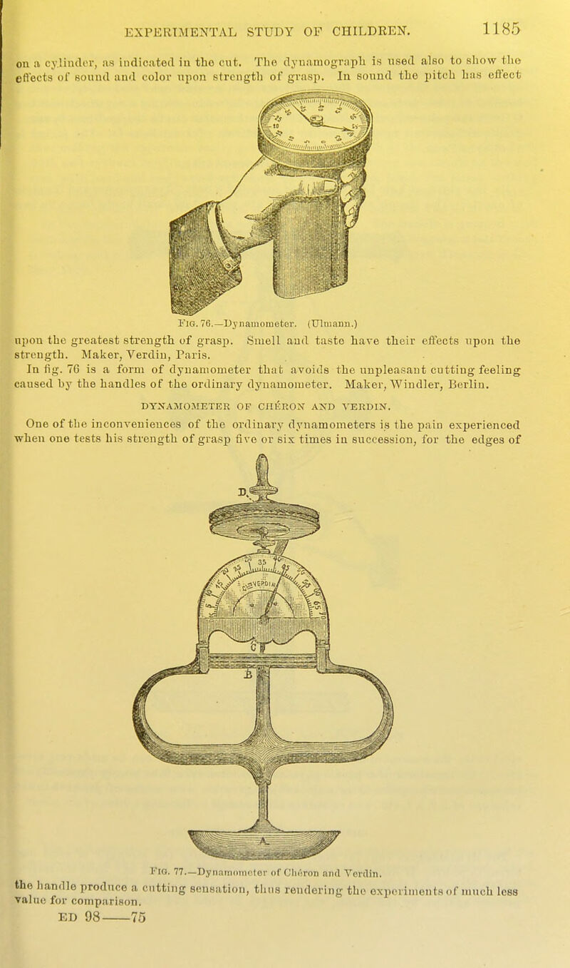 on a cylinder, as indicated in the cut. The dyuamograph is nsed also to sliow the ert'ects of Rouud and color npon strength of grasp. In sound the pitch has effect l''iG. 76.—Dynamometer. (TJlmaim.) npon the greatest strength of grasp. Smell and tasto have their effects upon the strength. Maker, Verdiu, Pari.s. In fig. 76 is a form of dynamometer that avoids the unpleasant cutting feeling caused by the handles of the ordinary dynamometer. Maker, Windier, Berlin. DYNAMOMETER OF CIIKRON AND A'ERDIN. One of the inconveniences of the ordinary dynamometers is the pain experienced when one tests his strength of grasp five or six times in succession, for the edges of riG. 77.—Dynamometer (tf Clieron and Verclin. the liandle produce a cutting sensation, thus rendering the experiments of much loss value for comparison. ED 98 76