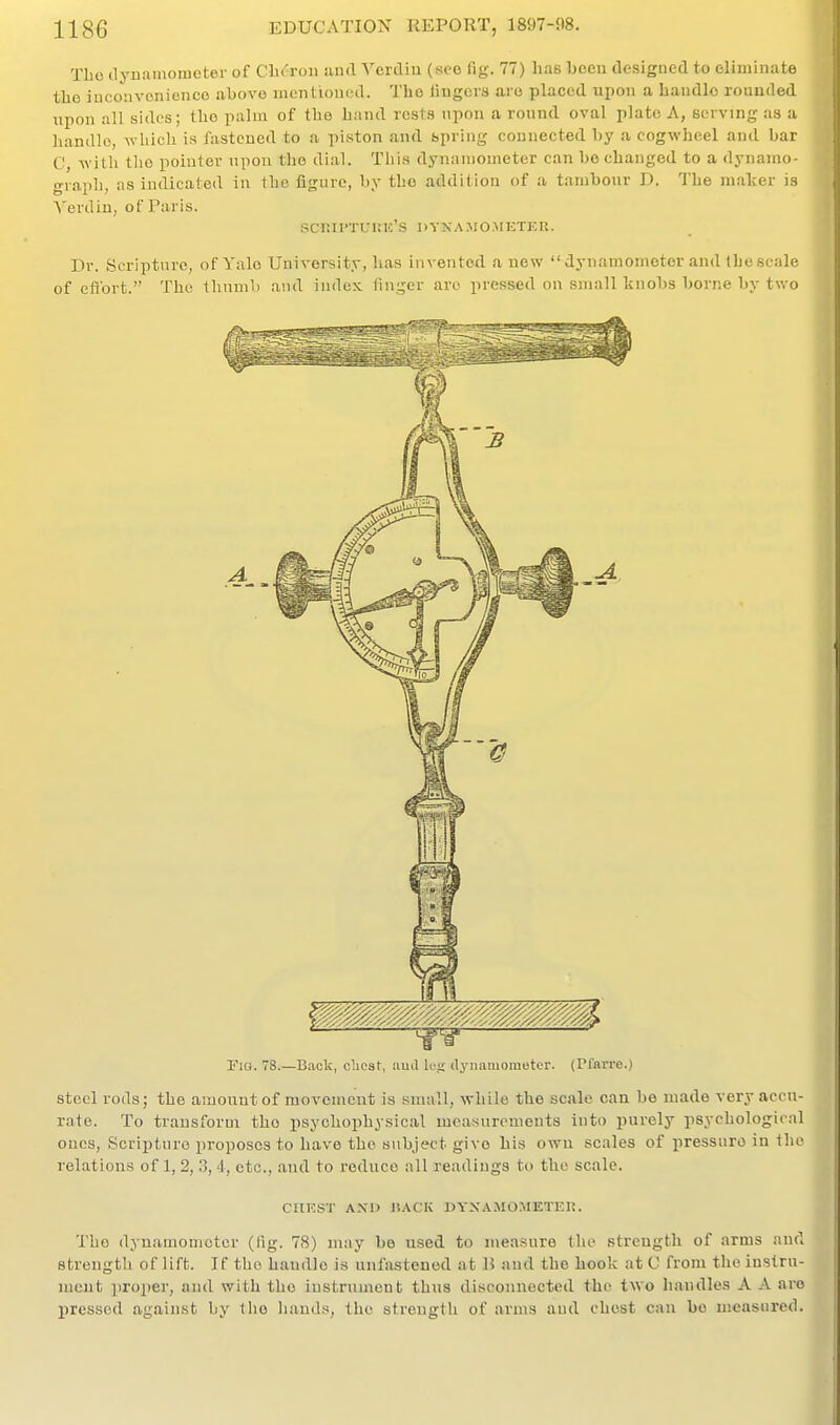 Tbo dyuamometer of Clu'ron and Ycrdiu (see fig. 77) has hccn designed to eliminate tlio iuconvonicnce ubovo mentioned. The lingers arc placed upon a handle rounded upon all sides; the palm of the hand rests upon a round oval plate A, serving as a handle, which is fasteued to a piston and spring conuected by a cogwheel and bar C, with tlio pointer upon the dial. This dynamometer can bo changed to a dynamo- graph, as indicated in the figure, by the addition of a tambour D. The maker is Yerdin, of Paris. scKirTUinc's dyna.mo.meter. Dr. Scripture, of Yale University, has invented a new  dynamomoter and the scale of efibrt. The thnuib and index finger arc pressed on small tnobs borne by two Tig. 78.—B.iolc, clicst, iiud Ut<i dj'iiamomotcr. (Plftrre.) steel rods; the amount of movement is small, while the scale can be made very accu- rate. To trausform the psychophysical measurements into purely psychological ones. Scripture proposes to have the subject give his own scales of pressure in the relations of 1, 2, 3, 4, etc., and to reduce all readiugs to the scale. CHEST AXl) I!.\CK DYXAMOMETEH. The dynamometer (fig. 78) may be used to measure (he strength of arms and strength of lift. If the handle is unfastened at 15 and the hook at C from the iustru- uieut proper, and with the instrument thus disconnected the two handles A A are pressed against by llio liauds, the streugtli of arms aud chest can bo measured.
