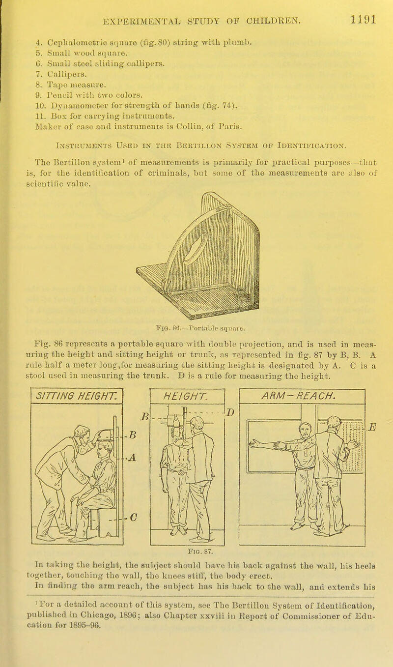 4. Cepbalomotrio scinare (fig. 80) string with plimili. 5. Small wood square. 6. Small stool sliding callipers. 7. Callipors. 8. Tajio ineasme. 9. Pencil witli two colors. 10. Dynaraomcter foretreugtli of Lauds (fig. 74). 11. Box for carrying instruments. !Makcr of ease and instruments is Collin, of Paris. IXSTliUMKNTS USED IN TIIR P.ERTII.LON SVSTEM OF IdEOTII.'ICATIOX. The Bertillou system' of measnremeuts is primarily for practical purjjosos—that is, for the ideutilication of criminals, hut some of the meaaiu'emeuts are iilso of scicutilic value. Fig. 86.—rort.iljle sqiini o. Fig. 86 represents a portable square with double projection, and is used in meas- uring the height and sitting height or trunk, as represented in fig. 87 by B, B. A rule half a meter lonf ,for measuring the sitting height is designated by A. C is a stool used in measuring the trunk. D is a rule for measuring the height. Fig. 87. In taking the height, the subject should have his back against the wall, his heels together, touching the wall, the knees stifl', the body erect. In finding the arm reach, the subject has his back to the wall, and extends his ' For a detailed account of this system, see The Bertillon System of Identification, published in Chicago, 1896; also Chapter xxvili in Eoport of Commissioner of Edu- cation for 1895-96.