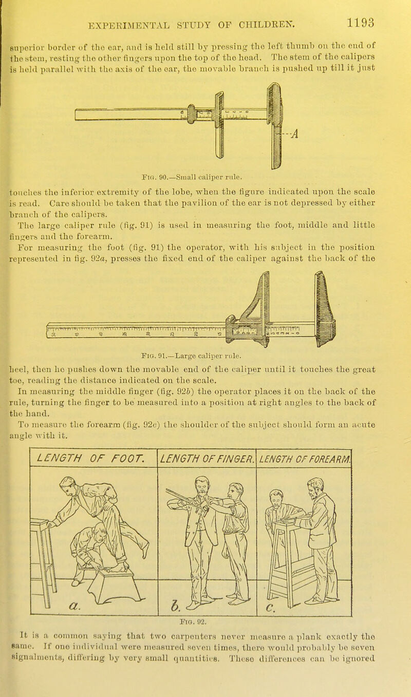 snpoiior border of the ear, uiul is held still by pressing the leff-. thumb on tlio end of the stem, resting the other fingers upon the top of the head. The stem of the calipers is hold parallel with the axis of the ear, the movable branch is pushed up till it jnsfc op to M O hXUMiM -A Fin. 90.—Small caliper rule. foiiches the inferior extremity of the lobe, when the figure indicated upon the scale is read. Care should bo taken that the pavilion of the ear is not depressed by either branch of the calipers. Tiio large caliper rule (fig. 91) is used in measuring the foot, middle and little fingers and the forearm. For measuring the foot (fig. 91) the operator, with his subject in the position represented in fig. 92a, presses the fixed end of the caliper against the back of the WW inn '^rr^m''nTiTWTnTTiTrnTTinTr:'nn'rii-rnTt'''''^'PT'-Tv| Fig. 01.—Large caliper rule. heel, then ho pushes down the movable end of the calijier until it touches the great toe, reading the distance indicated on the scale. In measuring the middle finger (fig. 92h) the operator places it on the back of the rule, turning tlie finger to be measured into a position at right angles to the back of the hand. To measure the forearm (fig. 92c) the shoulder of the subject should form an acute anitle with it. rio. 02. It is a conunon saying that two carpenters never nioasnre a i)lank exactly the same. If one individual were measured seven times, there wouhl probably be seven Bignalments, differing by very small quantities. These difl'eronces can be ignored