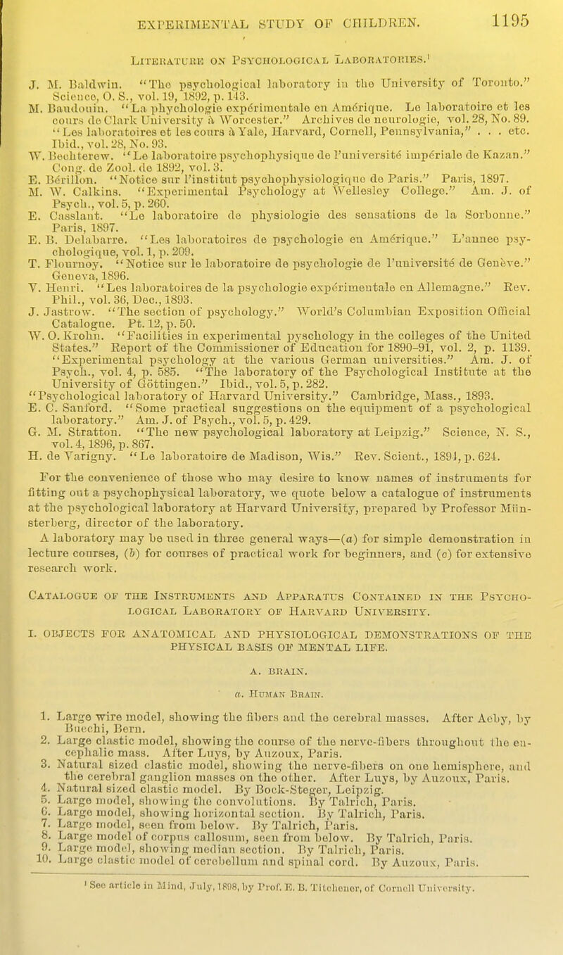 LlTKHATUIUO OX PSYCHOLOGICAL LaBORATOIUES.' J. M. Billdwiu. Tho psyobological laboratory in the University of Toronto, Sciciico, O. S., vol. 19, 1892, p. 113. M. Baiuloiiin. La pbychologie expdrimoutale en Amdrique. Lo laboratoire et les coiirs do Clark Uui versit-y a Worcester. Aroliivcs de neurologio, vol, 28, No. 89.  Lew lahoratoireset les coiirs t\ Yale, Harvard, Cornell, Pennsylvania, . , . etc. Ibid., vol.28, No. 93. W. licubterew. Lo laboratoire psycbopbysique de I'universit^ iinpdriale de Kazan. Cong, do Zool. do 1892, vol. 3. E. Borillon, Notice sur I'institut psycbophysiologiquo do Paris. Paris, 1897. M. W. Calkins. Experimental Psycbology at Wellesloy College. Am. J. of Psych., vol.5, p, 260. E. Casslant. Le laboratoire de physiologie des sensations de la Sorboune. Paris, 1897. E. B. Dchibarro. Les laboratoires de psychologie en Amdrique, L'auneo psy- cbologi<xne, vol. 1, p. 209. T. Flouruoy. Notice sur le laboratoire de j)sychologie de I'lmiver.site de Genfeve. Genev.-l,, 1896. V. Henri. Los laboratoires de la psychologie experimentale en Allemagne. Rev. Phil., vol.36, Dec, 1893. J. .Jastrow. The section of psychology. World's Columbian Exposition Official Catalogne. Ft. 12, p. 50. W. 0. Krohn. Facilities in experimental pyscbology in the colleges of the United States. Report of the Commissioner of Education for 1890-91, vol. 2, p. 1139. Experimental psychology at the various German universities. Am. J. of Psych., vol. 4, p. 585. The laboratory of the Psychological Institute at the University of Gottiugen. Ibid., vol. 5, p. 282. Psychological laboratory of Harvard University. Cambridge, Mass., 1893. E. C. Sanford. Some practical suggestions on the equipment of a psychological laboratory. Am. .7. of Psych., vol. 5, p. 429. G. M. Stratton. The new psychological laboratory at Leipzig. Science, N. S., vol. 4,1896, p. 867. H. de Yarigny. Le laboratoire de Madison, Wis. Rev. Scient., 189i,p. 624. For the convenience of those who may desire to know names of instruments for fitting out a psychophysical laboratory, we quote below a catalogue of instruments at the psychological laboratory at Harvard University, prepared by Professor Miin- sterberg, director of the laboratory. A laboratory may be used in three general ways—(a) for simple demonstration in lecture courses, (&) for courses of practical work for beginners, and (c) for extensive research work. Catalogue of the Instruments axd Apparatus Contained in the Psycho- logical Laboratory of Haryard University. I. OBJECTS FOE ANATOMICAL AND PHYSIOLOCtICAL DEMONSTRATIONS OF TDE PHYSICAL BASIS OV MENTAL LITTE, A. BRAIN. a. Human Brain. 1. Large wire model, showing the fibers and the cerebral masses. After Aoby, by Bucchi, Born. 2. Large cl.istic model, showing the course of the nerve-fibers throughout Iho eu- ccphalic mass. After Luys, by Auzoux, Paris. 3. Natural sized clastic model, showing the nerve-fibers on one hemisphere, and the cerebral ganglion masses on the olher. After Luys, by Auzoux, Paris. 4. Natural sized clastic model. By Bock-Steger, Leipzig. 5. Largo model, showing the convolutions. By Talrich, Paris. 0. Large model, showing horizontal section. By Talrich, Paris. 7. Large model, sf^en from below. By Talrich, I'aris. 8. Large model of corpus callosum, seen from below. By Talrich, Paris. 9. Large model, showing median section. By Talrich, Paris. 10. Large clastic model of cerebellum and spiual cord. By Auzoux, Paris. ' Seo article in Mind, July, 1898, by Prof. E. B. Titcbeiior, of Cornell Universily.