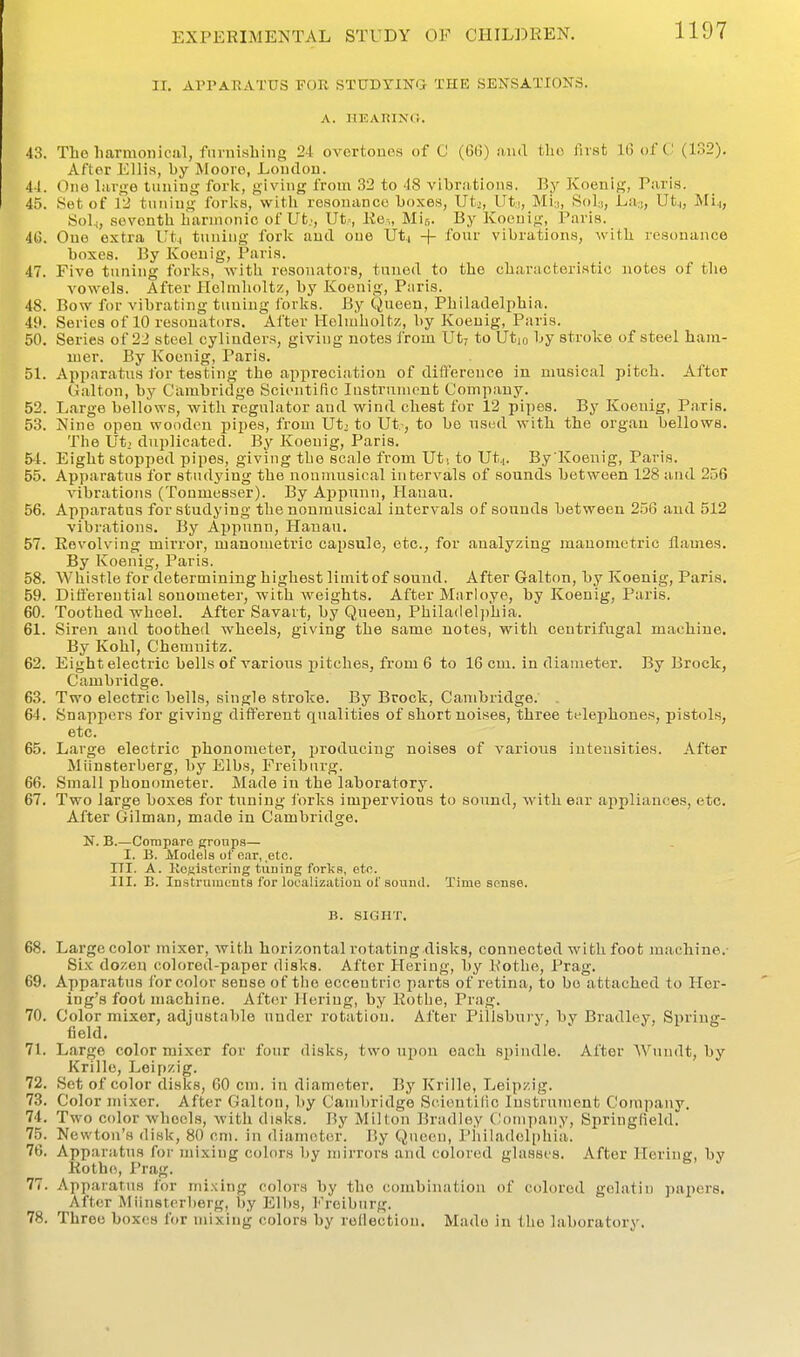 II, APPARATUS FOR STUDYING- THE SENSATIONS. A. HEARING. 43. Tlao liarmoniciil, furnishing 24 overtones of C (60) aiuT tho fust 1(3 oft; (132). After Ellis, by Moore, Loudou. 41. One Lirge tuning fork, giving from 32 to 48 vibrations. By Koenig, Paris. 45. Set of 12 tuning forks, with resonance boxes, Utj, Ut.i, Min, Sol:), La,„ Ut.,, Mi^, Sol^, .seventh harmonic of Ut;, Ut-, Ke-„ Mir,. By Koenig, Paris. 4G. One extra Ut.( tuning fork and one Uti -|- four vibrations, with resonance boxes. By Koenig, Paris. 47. Five tuning forlcs, Avitii resonators, tuned to the characteristic notes of the vowels. After Heimlioltz, by Koenig, Paris. 48. Bow for vibrating tuning ibrks. By Queen, Philadelphia. 49. Series of 10 resonators. After Helmholtz, by Koenig, Paris. 50. Series of 22 steel cylinders, giving notes from Ut? to Utio by stroke of steel ham- mer. By Koenig, Paris. 51. Apparatus for testing the appreciation of ditference in musical pitch. After Gallon, by Cambridge Scientific lustrnnipnt Company. 52. Large bellows, witli regulator and wind chest for 12 pi])e8. By Koenig, Paris. 53. Nine open wooden pipes, from Ut, to Ut.-, to bo nsnd with the organ bellows. The Ut, duplicated. By Koenig, Paris. 54. Eight stopped pipes, giving the scale from Ut. to Utj. By Koenig, Paris. 55. Apparatus for studying the nonmusical intervals of sounds between 128 and 256 vibrations (Tonmesser). ByAppnnu, Hanan. 56. Apparatus for studying the nonmusical intervals of sounds between 256 and 512 vibrations. By Appunn, Hanan. 57. Revolving mii'ror, manometric capsule, etc., for analyzing manometric flames. By Koenig, Paris. 58. Whistle for determining highest limit of sound, After Galton, by Koenig, Paris. 59. Differential sonometer, with weights. After Marloye, by Koenig, Paris. 60. Toothed wheel. After Savart, by Queen, Philadel])hia. 61. Siren and toothed wheels, giving the same notes, witli centrifugal machine. By Kohl, Chemnitz. 62. Eight electric bells of various pitches, from 6 to 16 cm. in diameter. By Brock, Cambridge. 63. Two electric bells, single stroke. By Brock, Cambridge. 64. Snappers for giving different qualities of short noises, three tflephones, pistols, etc. 65. Large electric phonometer, producing noises of various intensities. After Miinsterberg, by Elbs, Freiburg. 66. Small phonometer. Made in the laboratory. 67. Two large boxes for tuning I'orks impervious to sound, with ear appliances, etc. After Oilman, made in Cambridge. N. B.—Compare groups— I. B. Models of e.ir, .etc. III. A. Kcfiistcring tuning forks, etc. III. B. Instrmntnts for localizatiou of sound. Time souse. B. .SIGHT. 68. Large color mixer, with horizontal rotating disks, connected with foot machine.- Six dozen colored-paper disks. After Heriug, by Kothe, Prag. 69. Apparatus for color sense of the eccentric parts of retina, to bo attached to Her- ing's foot machine. After Hering, by Rothe, Prag. 70. Color mixer, adjustable under rotation. After Pillsbnry, by Bradley, Spring- field. 71. Large color mixer for four disks, two upon each spindle. After Wundt, by Krille, Leipzig. 72. Set of color disks, 60 cm. in diameter. By Krille, Tjoipzig. 73. Color mixer. After Galton, l)y Cambridge Scioutilic Instrument Company. 74. Two color wheels, M'ith disks. By MiHon Bradley Company, Springfield. 75. Newton's disk, 80 cm. in diameter. By Queen, I'iiiladolphia. 76. Apparatus for mixing colors by mirrors and colored glasses. After Heriug, by Rothe, Prag. 77. Apparatus for mixing colors by tho combination of colored gelatin papers. After Miinsterberg, by Elbs, Freiburg. 78. Three boxes for mixing colors by reflection. Mado in the laboratory.