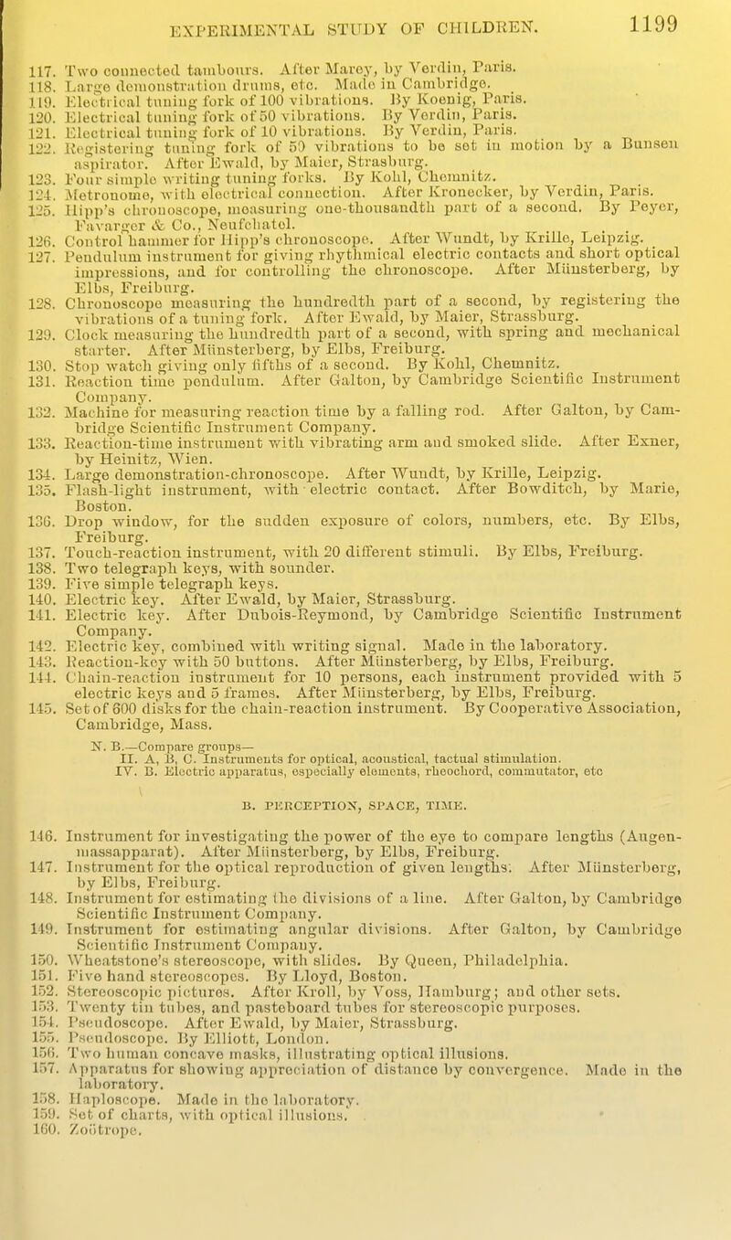 117. Two coiinoftod taiubours. Alter Mai-oy, hy YoviVm, Vtiv'ia. 118. L.iruo (Iciiionstviitioii clnims, etc. Miulc iu C.imbridgo. 119. Electrical tuuiug fork of 100 vibrations. By Koeuig, Paris. 120. Electrical tuning fork of 50 vibrations. By Vorclin, Paris. 121. Electrical timing fork of 10 vibrations. By Verdin, Paris. 122. Registering tiiuiug fork of 51) vibrations to be sot iu motion by a Bunsen aspirator. After Ewald, by Maier, Strasburg. 123. Four simple writing inning forks. By Kohl, Chemnitz. 124. iletronome, with oloctrioal conuoctiou. After Kronecker, by Verdiu, Pans. 125. Ilipp's chrouoscope, measuring one-thousandth part of a second. By Peyer, Favargcr & Co., Neufchatel. 12(i. Control haumier for Hipp's chrouoscope. After Wundt, by Krille, Leipzig. 127. Pendulum instrument for giving rhythmical electric contacts and short optical impressions, and for controlling the chrouoscope. After Miiusterberg, by Elbs, Freiburg. 128. Chrouoscope measuring the hundredth part of a second, by registering the vibrations of a tuning fork. After Ewald, by Maier, Strassburg. 120. Clock measuring the hundredth part of a second, with spring and mechanical starter. After Miinsterberg, by Elbs, Freiburg. 130. Stop watch giving only lifths of a second. By Ivohl, Chemnitz. 131. Reaction time jjendulum. After Galton, by Cambridge Scientific Instrument Company. 132. Machine for measuring reaction time by a falling rod. After Galtou, by Cam- bridge Scientific Instrument Company. 133. Reaction-time instrument with vibrating arm and smoked slide. After Exner, by Heinitz, Wien. 134. Large demonstration-chronoscope. After Wundt, by Krille, Leipzig. 135. Flash-light instrument, with • electric contact. After Bowditch, by Marie, Boston. 13G. Drop window, for the sudden exposure of colors, numbers, etc. By Elbs, Freiburg. 137. Touch-reactiou instrument, with 20 different stimuli. By Elbs, Freiburg. 138. Two telegraph keys, with sounder. 139. Five simple telegraph keys. 140. Electric key. After Ewald, by Maier, Strassburg. 141. Electric key. After Dubois-Reymond, by Cambridge Scientific Instrument Company. 142. Electric key, combined with writing signal. Made iu the laboratory, 143. Reaction-key with 50 buttons. After Miiusterberg, by Elbs, Freiburg. 144. Chain-reaction instrument for 10 persons, each instrument provided with 5 electric keys and 5 frames. After Miinsterberg, by Elbs, Freiburg. 145. Set of 800 disks for the chain-reaction instrument. By Cooperative Association, Cambridge, Mass. IsT. B.—Compare groups— II. A, h, C. Instruments for optical, aoou.stic.al, tactual stimulation. IV. B. Electric apparatus, especially elements, rbeochord, commutator, etc \ B. PERCEPTIOX, SPACE, TIME. 146. Instrument for investigating the power of the eye to compare lengths (Augen- niassapparat). After Miinsterberg, by Elbs, Freiburg. 147. Instrument for the optical reproduction of given lengths. After Aliinsterberg, by Elbs, Freiburg. 148. Instrument for estimating ihe divisions of a line. After Galton, by Cambridge Scientific Instrument Company. 149. Instrument for estimating angular divisions. After Galton, by Cambridge Scientific Instrument Company. 150. Wheatstone's stereoscope, with slides. By Queeu, Philadelphia. 151. Five hand stereoscopes. By Lloyd, Boston. 1.52. Stereoscopic pictures. After Kroll, by Voss, Hamburg; and other sets. 153. Twenty tin tultes, and pasteboard tubes for stereoscopic purposes. 154. P.seudoscope. After Ewald, by Maier, Strassburg. 1.55. Pseudoscope. By Elliott, Lonclon. 15G. Two human concave maslcs, illustrating optical illusions. 157. Apparatus for showiug appreciation of distance by convergence. Made in the laboratory. 158. Ilaploscope. Made in the laboratory. 1.59. Set of charts, with optical illnsions.' . 160. Zoiitrope.