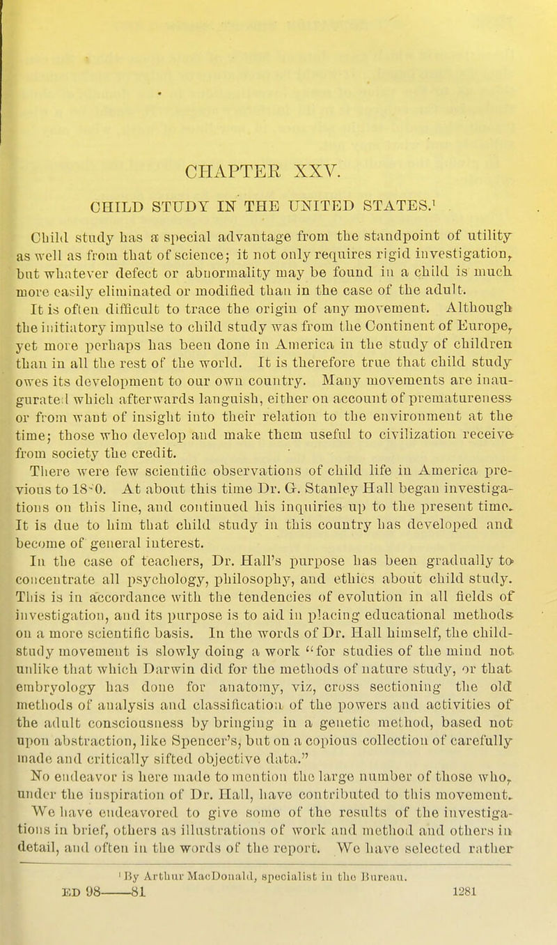 CHAPTER XXV. CHILD STUDY IN THE UNITED STATES.^ Obild study has a special advantage from tlie standpoint of utility as well as from that of sciencej it not only refiuires rigid investigation^ but wUiitever defect or abnormality may be found in a child is much, more easily eliminated or modified than in the case of the adult. It is often difficult to trace the origin of any movement. Although the initiatory impulse to child study was from the Continent of Europe^ yet more perhaps has been done In America in the study of children than in all the rest of the world. It is therefore true that child study owes its development to our own country. Many movements are inau- gurate! which afterwards languish, either on account of prematureness or fron\ Avant of insight into their relation to the environment at the time; those who develop and make them useful to civilization receive from society the credit. There were few scientific observations of child life in America pre- vious to 18-0. At about this time Dr. G. Stanley Hall began investiga- tions on tliis line, and continued his inquiries up to the present time. It is due to him that child study in this couuti'j'- has developed and become of general interest. In the case of teachers, Dr. Hall's purpose has been gradually to concentrate all iisychology, philosophy, and ethics about child study. Tliis is in accordance with the tendencies of evolution in all fields of investigation, and its purpose is to aid in placing educational methods on a more scientific basis. In the words of Dr. Hall himself, the child- study movement is slowly doing a work for studies of the miud not unlike that which Darwin did for the methods of nature study, or that embryology has done for anatomy, viz, cross sectioning the old methods of analysis and classification of the x^owers and activities of the adult consciousness by bringing in a genetic method, based not upon abstraction, like Spencer's, but on a copious collection of carefully made and critically sifted objective data. No endeavor is here made to mention the large number of those who,, under the inspiration of Dr. Hall, have contributed to this movement.. We have endeavored to give some of the results of the investiga- tions in brief, others as illustrations of work and metlioil and others in detail, and often in the words of the report. We hav^e selected rather 'By Artbui-MacDoualil, specialist iu tlio Bureau.
