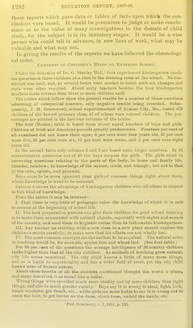 tLoso reports wlaicli gave data or tables of facts upon wliicli the con- clusions were based. It would be premature to judge or make conclu- sions as to the value of many investigations in the domain of cliild. study, for tlio subject is in its initiatory stages. It would be a wise person wbo could tell in advance, in new lines of work, what may be valuable and what may not. In giving the results of the reports we have followed the chronologi- cal order. Contents of Children's Minds on Entering Scnooi.. Umlur Ibe direction of Dr. G. Stanley Hall,' four exiierienced kindergarten teacli- ers questioDod tliree cliildren at a time in the dressing room of tlie school. Ko con- straint was nsed, and, as several liours were needed to finisli each set, changes and rests were often required. About sixty teachers besides the four kindergarten teachers made returns from three or more children each. The tables which follow show the general resxilts for a nnmber of those questions admitting of categorical answers, only negative results being recorded. Subse- quently, .J. M. Greenwood, school superintendent of Kansas City, Mo., tested 678 children of the lowest primary class, 47 of whom were colored childi-en. The per- centages are printed in the last tw;o columns of the tables. The first (Boston) table is based upon about equal numbers of boys and girls. Children of Irish and American parents greatly predominate. Fourteen per cent of all examined did not know their ages; 6 per cent were four years old, 37 per cent were live, 25 per cent were six, 12 per cent were seven, and 2 per cent were eight years old. In the second table only columns 2 and 3 are based upon larger numbers. In 34 representative questions out of 49 the boys surpass the girls. The girls excel ia answering questions relating to the parts of the body, to home and family life, thunder, rainbow; in knowledge of the square, circle, and triangle, but not in that of the cube, sphere, and pyramid. Boys seem to be more ignorant than girls of common things right about them, where knowledge is wont to bo assumed. Column 6 shows the advantage of kindergarten children over all others in respect to this kind of knowledge. From the tables it may be inferred— I. That there is very little of pedagogic value the knowledge of which it is safe to assume at the beginning of school life. II. The best preparation pareuts can give their children for good school training is to make them acquainted with natural objects, especially with sights and sounds of the country, and send them to hygienic rather than to fashionable kindergartens. HI. Any teacher on starting with a new class in a new place should explore the children's minds carefully, to make sure that his efforts are not wholly lost. IV. The most common concepts are the earliest to be acquired. The natural order in teaching would be, for example, apples first and wheat last. (See first table.) For 86 per cent of the questions the average intelligence of 36 country children ranks higher than that of the city children. As methods of teaching grow natural, city life seems unnatural. The city child knows a little of many more things, and so is liable to superficiality and has a wider field of error, yet the city child knows more of human nature. About three-fourths of all the children questioned thought the world a plane, and many described it as round like a dollar. ATrong things wore specified much more readily and by more children than right things, and also in much greater variety. Boys say it is wrong to steal, fight, lack, break windows, get drunk, etc., while girls are more liable to say it is wrong not to comb the hair, to get butter on the dress, climb trees, unfold the hands, etc. • Fed. Seminary, v. 1,1891, p. 139.