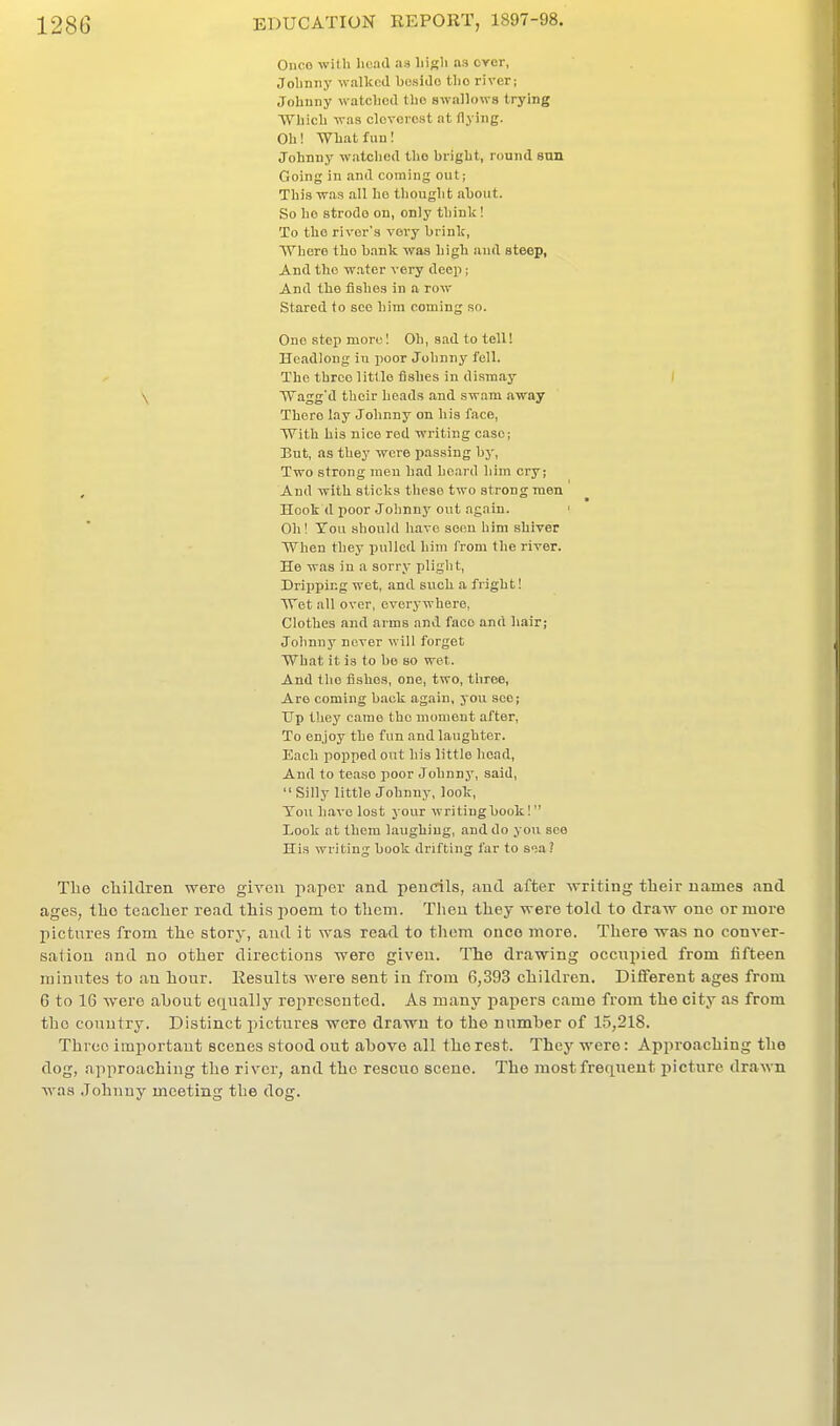 Ouco with Iicrid as liigli as ever, Jobnny walked bosiJo tlio river; Johnny watcliod tlio swallows trying Which was cloTcrcst at flying. Oh! What fun! Johnny watched tho bright, round sun Going in and coming out; This -was all ho thought about. So ho strode on, only think! To tho river's very brink, Where the bank was high and steep, And tho w.ater very deep; And the fishes in a row Stared to see hira coming so. One step more! Oh, sad to tell! Headlong in poor Johnny fell. The throe little fishes in di.snaay I \ Wagg'd their heads and swam away There lay Johnny on his face, With his nice red wi'iting case; But, as they -were passing by, Two strong men had heard him cry; , And with sticks these two strong men Hook d poor Joiinn}'out again. ' Oh! Ton should have seen him shiver When they pulled hira from the river. He was in a sorry pligh t. Dripping wet, and svich a fright! Wet all over, everywhere, Clothes and arms and face and hair; Johnny never will forget What it is to be so wet. And tho fishes, one, two, three, Are coming back again, you see; dp they came tho moment after. To enjoy the fun and laughter. Each popped out his little head. And to tease poor Johnny, said,  Silly little Johnny, look. Ton have lost your writingbook!  Look at them laughing, and do you see His writing book drifting far to soa? The children were given pcaper and pencils, «iud after -svriting their names and ages, tho teacher read this poem to them. Tlien they were told to draw one or more pictures from the story, and it was read to them once more. There was no conver- sation and no other directions were given. The drawing occupied from fifteen minutes to an hour. Results were sent in from 6,393 children. Different ages from 6 to IG were about equally represented. As many papers came from the city as from tho country. Distinct pictures were drawn to the numher of 15,218. Three important scenes stood out ahove all the rest. They were: Approaching tho dog, approaching the river, and tho rescue scene. The most freqtient picture drawn was Johnny meeting the dog.