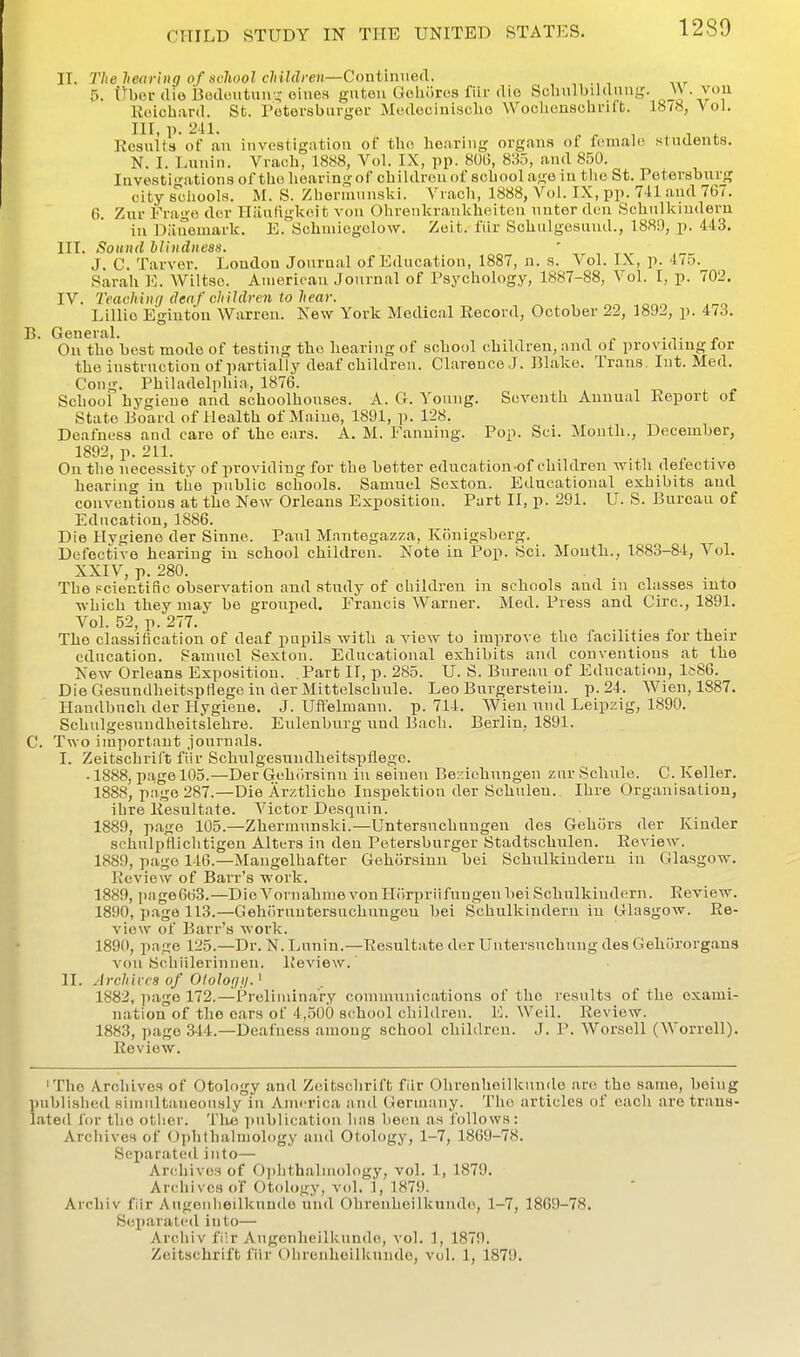 IT. The he<tfii>g of school clrildre)i—Cin\tim\ei\. 5. iibcr (lie Bodeiitun-- oiiies giitou Geliiiros fiir die Soliulbiianng. W von Ecichard. St. Petersbarger Modeoinisclio Woclienschrift. 18/8, Vol. Ill, p. a-il- , , , . •, . Results of an investigation of tlio hearing organs ot female stuuenta. N. I. Luuin. Vracb, 1888, Vol. IX, pp. 80G, 8115, and 850. lavosti-'ations of tiio hearing of children of school age iu tlie St. Petersburg city s'chools. M. S. Zherinunski. Vrach, 1888, Vol. IX, pp. 7-11 and 767. G. Zur Frage der Iliiuftglceit von Ohrenkrankheiton nntor den Schnlkindern in Diiuemark. E. Schmiegolow. Zeit. fiir Schiilgesund., 1889, p. 443. HI. Sound llindness. ' , , J. C. Tarver. London Joura.al of Education, 1887, n. s. Vol. IX, p. 4/.5. Sarah ]<;. Wiltse. Aiiierioan Journal of Psychology, 1887-88, Vol. I, p. 702. IV. 7>achi)i<j deaf children to hear. Lillio Egintou Warren. New York Medical Record, October 22, 1892, p. 473. B. General. . On the best mode of testing the hearing of school children, and of providing lor the instruction of partially deaf children. Clarence J. Blake. Trans, Int. Med. Cong. Philadelphia, 1876. , „ School hygiene and schoolhouses. A. G. Young. Seventh Annual Report of State Board of Health of Maine, 1891, p. 128. Deafness and care of the ears. A. M. Fanning. Pop. Sci. Month., December, 1892, p. 211. On the necessity of providing for the better education of children with defective hearing iu the public schools. Samuel Sexton. Educational exhibits and conventions at the New Orleans Exposition. Part II, p. 291. U. S. Bureau of Education, 1886. Die Hygiene der Sinne. Paul Mantegazza, Konigsberg. Defective hearing iu school children. Note in Pop. Sci. Mouth., 1883-84, Vol. XXIV, p. 280. The i-cientino observation and study of children in schools and in classes into which they may be grouped. Francis Warner. Med. Press and Giro., 1891. Vol. 52, p. 277. The classification of deaf pupils with a view to improve the facilities for their education. Painucl Sexton. Educational exhibits and conventions at the New Orleans Exposition. Part II, p. 285. U. S. Bureau of Education, 1^86. Die Gesundheitsptlege in der Mittelschxile. Leo Burgerstein. p. 24. Wien, 1887. Haudbuch der Hygiene. J. Ufl'elmann. p. 714. Wien und Leipzig, 1890. Schulgesuudheitslehre. Eulenburg und Bach. Berlin, 1891. C. Two important journals. I. Zeitschrift fiir Schulgesuudheitspllege. • 1888, page 105.—Der Gehiirsinn iu seinen Beziehnngen zur Schule. C. Keller, 1888, page 287.—Die Arztliche Inspektion der Schuleu. Ihre Organisation, ihre Resultate. Victor Desquin. 1889, page 105.—Zherinunski.—Untersuchungen des Gehiirs der Kinder schulptlichtigen Alters in den Petersburger Stadtschulen. Review. 1889, page 146.—Mangelhafter Gehorsinu bei Schnlkindern in Glasgow. Review of Barr's work. 1889, pag6663.—DieVorualinievonPIorpriifuugenbeiSchnlkiudfrn. Review. 1890, page 113.—Gehoruutersuchnugen bei Schnlkindern iu Glasgow. Re- view of Barr's work. 1890, page 125.—Dr. N. Luuin.—Resultate der Untersnchung des Gehijrorgans von Schiilerinneu. Review.' II. Archives of 01 olof/11. ^ 1882, page 172.—Preliniin.ary communications of the results of the exami- nation of the cars of 4,500 school children. E. Weil. Review. 1883, page 344.—Deafness among school children. J. P. Worsell (Worrell). Review. 'The Archives of Otology and Z(iitsohrift fiir Olireuheilknude are the same, being l)ubliHhe<l Himiilta.iieously iu America and Gernuniy. The articles of each are trans- lated for the other. Th« i)ublicatiou has been as follows: Archives of Ophthalmology and Otology, 1-7, 1869-78. Separated into— Archives of 0])hthalmology, vol. 1, 1879. Archives of Otology, v(d. 1, 1879. Archiv fiir Augenheilkunde und Ohrenheilkuude, 1-7, 1869-78. Separated into— Archiv fiir Augenheilkunde, vol. 1, 1879. Zeitschrift fiir Ohrenheilkuude, vol. 1, 1879.
