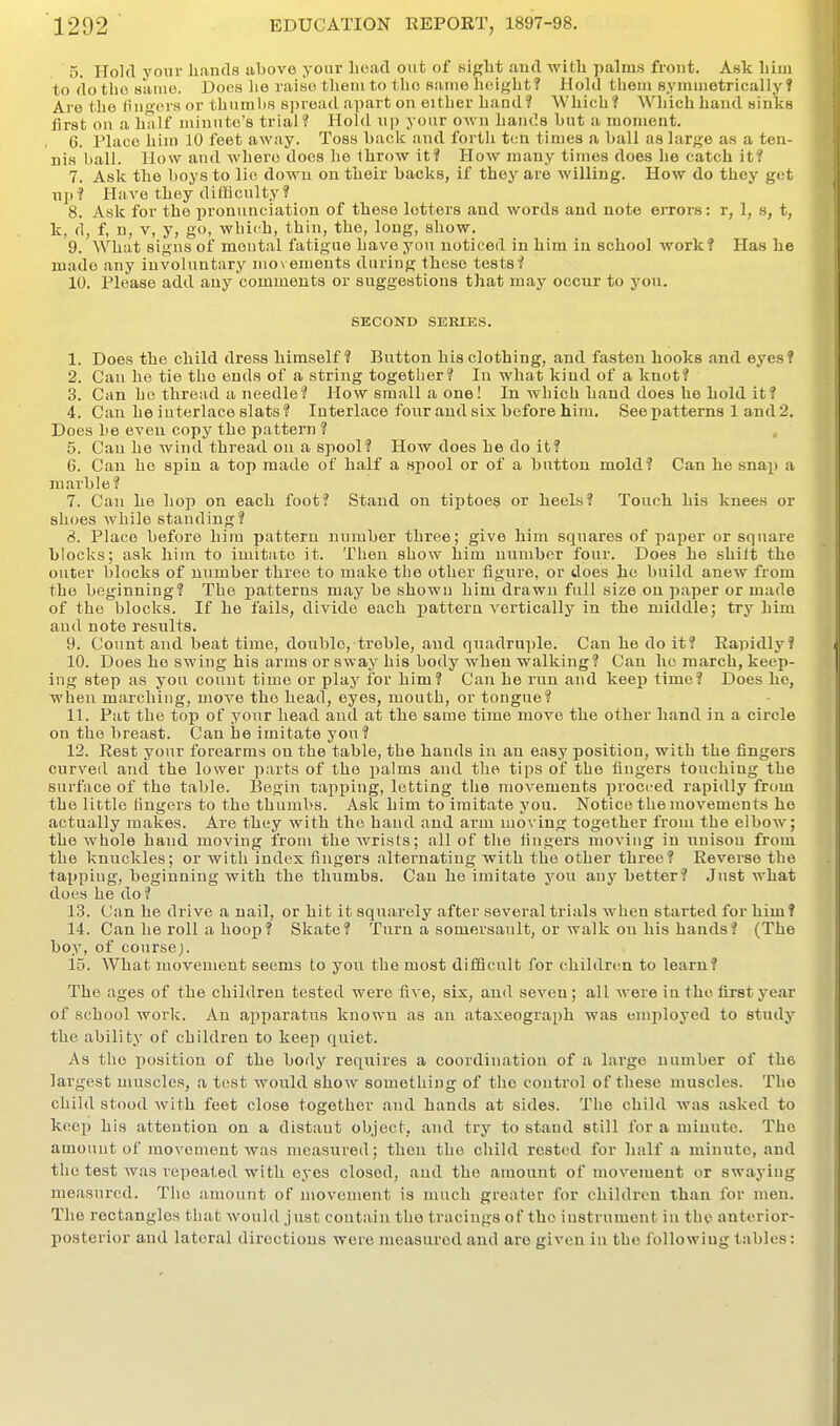 5. Hold your lianda above your head out of sipfbt aud with palms front. Ask him to do tho Hanie. Does he raise them to the same height? Hold them Byinmetrically ? Are the liiif>'i'i'a or thumbs spread apart on either hand? Which? Which hand sinks first on a half minute's trial? Hold up your own hands but a moment. 6. Place him 10 feet away. Toss back and forth ten times a ball as large as a ten- nis ball, llow and where does he throw it? How many times does he catch it? 7. Ask the boys to lie down on their backs, if they are willing. How do they get up? Have they difficulty ? 8. Ask for the pronunciation of these letters and words and note errors: r, 1, s, t, k, d, f, n, V, y, go, which, thin, the, long, show. 9. What signs of mental fatigue have you noticed in him in school work? Has he made any involuntary movements during these tests? 10. Please add any comments or suggestions that may occur to you. SECOND SERIES. 1. Does the child dress himself? Button his clothing, and fasten hooks and eyes? 2. Can he tie tho ends of a string together? In what kind of a knot? 3. Can he thread a needle? How small a one! In which hand does he hold it? 4. Can he interlace slats? Interlace four aud six before him. See patterns 1 and 2. Does 1)6 even copy the pattern ? 5. Can he wind thread on a spool? How does he do it? 6. Can he spin a top made of half a spool or of a button mold? Can he snap a marble? 7. Can he liop on each foot? Stand on tiptoeg or heels? Touch his knees or shoes while standing? 8. Place before him pattern number three; give him squares of paper or square blocks; ask hinr to imitate it. Then show him number four. Does he shift the outer blocks of number three to make the other figure, or does he build anew from tho beginning? The patterns may be shown him drawn full size on paper or made of the blocks. If he fails, divide each pattern A^ertically in the middle; try him aud note results. 9. Count and beat time, double, treble, and quadruple. Can he do it? Rapidly? 10. Does ho swing his arms or sway his body when walking? Can ho march, keep- ing step as you count time or play for him? Can he run and keep time? Does he, when marching, move tho head, eyes, mouth, or tongue? 11. Pat the top of your head and at the same time move the other hand in a circle on tho breast. Can he imitate you? 12. Rest your forearms on the table, the hands in an easy position, with the fingers curved and the lower parts of the jjalms and the tips of the fingers touching the surface of the table. Begiii tapping, letting the movements proci'ed rapidly from the little fingers to tho thumbs. Ask him to imitate you. Notice the movements he actually makes. Are they with the baud and arm moving together from the elbow; the whole hand moving from the wrists; all of tlie fingers moving in unison from the knuckles; or with index fingers alternating with the other three? Reverse the tapping, beginning with the thumbs. Can he imitate you any better? Just what does he do? 13. Can he drive a nail, or hit it squarely after several trials when started for him? 14. Can he roll a hoop? Skate? Turn a somersault, or walk on his hands? (The boy, of course;. 15. What movement seems to yon the most difiQcult for children to learn? The ages of the children tested were five, six, aud seven; all were in tho first year of school work. An apyjaratiis known as an ataxeograph was employed to study the ability of children to keep quiet. As tho position of the body requires a coordination of a largo number of the largest muscles, a test would show something of the control of these muscles. Tho child stood with feet close together and hands at sides. Tho child was asked to keep his attention on a distant object, and try to stand still for a minute. Tho amount of movement was measured; then the child rested for lialf a minuto, and the test was repeated with eyes closed, and the amount of movement or swaying measured. The amount of movement is much greater for childi'cu than for men. The rectangles that would just contain tho tracings of tho instrument in the anterior- posterior aud lateral directions were measured and are given in the following t.ables: