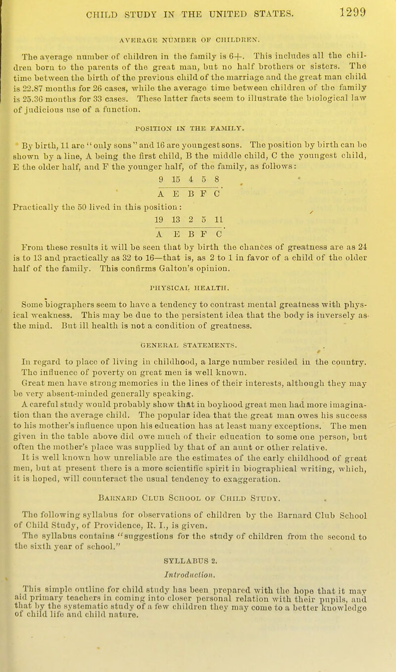AVKRAGK NUMBER OF CIIILDnKN. The average uumber of cUiklren in the family is 6+. This iuclndes all the chil- dreu horu to the parents of the great maia, but no half brothers or sisters. The time between the birth of the previous child of the marriage and the great man child is 22.87 months for 26 cases, while the average time between children of the family is 25.3G months for 33 cases. These latter facts seem to illustrate the biological law of judicious use of a function. POSITION IN THE FAMILY. By birth, 11 are only sons and 16 are youngest sons. The position by birth can be shown by a line, A being the first child, B the middle child, C the youngest child, E the older half, and F the younger half, of the family, as foU-ows: 9 15 4 5 8 A E B F C' Practically the 50 lived in this position : ^ 19 13 2 0 11 A E B F C' From these results it will be seen that by birth the chances of greatness are as 24 is to 13 and practically as 32 to 16—that is, as 2 to 1 in favor of a child of the older half of the family. This confirms Galton's opinion. PHYSICAL HEALTH. Some biographers seem to have a tendency to contrast mental greatness with phys- ical weakness. This may be due to the persistent idea that the body is inversely as- the miud. But ill health is not a condition of greatness. GENERAL STATEMENTS. * ■ In regard to place of living in childhood, a large number resided in the country. The influence of poverty on great men is well known. Great men have strong memories in the lines of their interests, although they may be very absent-minded generally speaking. A careful study would probably show that in boyhood great men had more imagina- tion than the average child. The popular idea that the great Juan owes his success to his mother's influence upon his education has at least many exceptions. The men given in the table above did owe much of their education to some one i)erson, but often the mother's place was supplied by that of an aunt or other relative. It is well known how unreliable are the estimates of the early childhood of great men, but at present there is a more scientific spirit in biographical writing, which, it is hoped, will counteract the usual tendency to exaggeration. Barnard Club School of Child Study. The following syllabus for observations of children by the Barnard Club School of Child Study, of Providence, E. I., is given. The syllabus contains suggestions for the study of children from the second to the sixth year of school. SYLLABUS 2. Introduction. This simple outline for child study has been prepared with the hope that it mav aid primary teachers in coming into closer personal relation with their pupils, and that l)y the systematic study of a few children they m.iy come to a better knowledge of child life and child nature.
