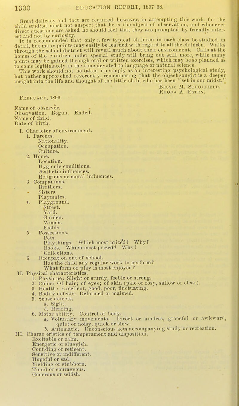 Great delicacy and tact are required, however, iu attempting this work, for Ihe child studied must not suspect that he is the object of observatiou, and whenever direct questious are asked ho should feel that they are proaiptod by friendly iuter- est and not by curiosity. . , , , ' , . It is recommouded that ouly a few typical children lu each class be studied m detail, but many points may easily be learned with regard to all the childjfen. Walks through the school district will reveal much about their environment. Calls at the homefTof the children uuder special study will bring out still more, while many points may be gained through oral or written exercises, which may be so planned as to come legitimately in the time devoted to language or natural science. This work should not be taken up simply as an interesting psychological study, but rather approached reverently, rememberiug that the object souglit is a deeper iusight into the life and thought of the little child who has been set in our midst. Bessie M. Scholfield. Rhoda a. Estex. February, 1896. Name of observer. . Observatiou. Begun. Ended. Name of child. Date of birth. I. Character of euvironment. 1. Parents. Nationality. Occupation. Culture. 2. Home. Location. Hygienic conditions. Esthetic influences. Religious or moral influences. 3. Companions. Brothers. Sisters. Playmates. 4. Playground. • gtreet. Yard. Garden. Woods. Fields. 5. Possessions. Pets. , Playthings. Which most prized? Why? Books. Which most prized? Why? Collections. 6. Occupation out of school. Has the child any regular work to perform? What form of pla.y is most enjoyed? II. Physical characteristics. 1. Physique: Slight or stiirdy, feeble or strong. 2. Color: Of hair; of eyes; of skin (pale or rosy, sallow or clear). 3. Health: Excellent, good, poor, fluctuating. 4. Bodily defects: Deformed or maimed. 5. Sense defects. «. Sight. b. Hearing. 6. Motor ability. Control of body. a. Voluntary movements. Direct or aimless, graceful or awkward, quiet or uoisy, quick or slow. &. Automatic. Unconscious acts accompanying study or recreation. III. Charac eristics of temperament and disposition. Excitable or calm. Energetic or sluggish. Confiding or reticent. Sensitive or indifterent. Hopeful or sad. Yielding or stubborn. Timid or courageous. Generous or selfish.