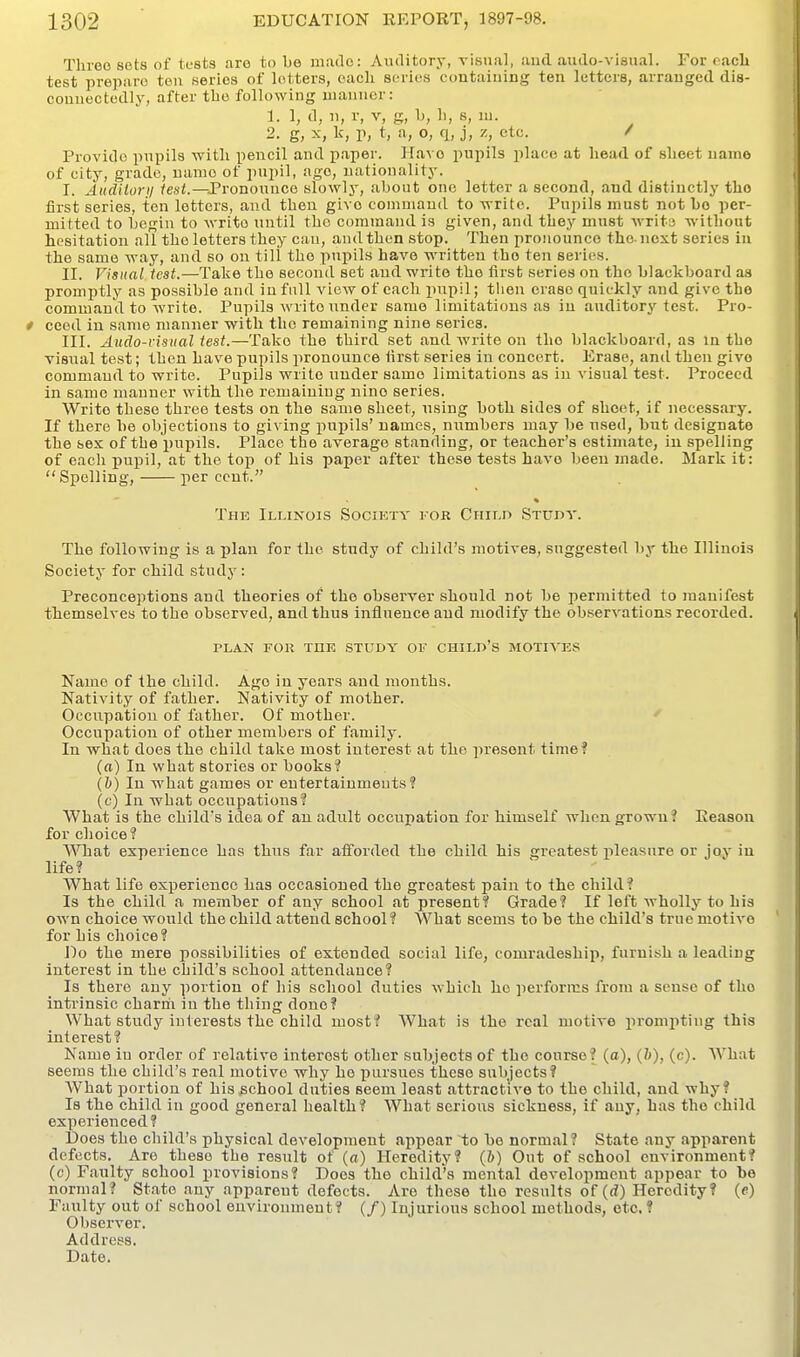 Tlueo sets of tests aro to bo made: Auditory, visual, and. audo-visual. For cacli test prepare ten series of letters, each series contaiuing ten letters, arranged dia- couuectedly, after the following manner: 1. 1, d, n, r, V, g, L, li, s, in. 2. g, X, k, r, t, a, o, q, j, z, etc. / Provide pupils ■with pencil and paper. Have pupils place at head of sheet name of city, grade, name of pupil, ago, nationality. I. Audiioni /esi.—Pronounce slowly, about one letter a second, and distinctly the first series, ten letters, and then give command to write. Pupils must not bo per- mitted to begin to write until the command is given, and they must write without hesitation all the letters they can, and then stop. Then pronounce the-next series in the same way, and so on till the pupils have written the ten series. II. Visual teat.—Take the second set and write the first series on the blackboard as promptly as possible and in full view of each pupil; then erase quickly and give the command to write. Pupils write under same limitations as in auditory test. Pro- ceed in same manner with the remaining nine series. III. Audo-visual test.—Take the third set and write on the blackboard, as in the visual test; then have pupils pronounce iirst series in concert. Erase, and then give command to write. Pupils write under same limitations as in visual test. Proceed in same manner with the remaining nine series. Write these three tests on the same sheet, using both sides of sheet, if necessary. If there be objections to giving pupils' names, numbers may be used, but designate the sex of the pupils. Place the average standing, or teacher's estimate, in spelling of each pupil, at the top of his paper after these tests have been made. Mark it: Spelling, per cent. The Illinois Society for Child Studv. The following is a plan for the study of child's motives, suggested by the Illinois Society for child study: Preconceptions and theories of the observer should not be permitted to manifest themselves to the observed, and thus influence and modify the observations recorded. PLAN FOR THE STUDY OF CHILD'S MOTIVES Name of the child. Ago in years and months. Nativity of father. Nativity of mother. Occupation of father. Of mother. Occupation of other members of family. In what does the child take most interest at the present time? (a) In what stories or books? (6) In what games or entertainments? (c) In what occupations? What is the child's idea of an adult occupation for himself when grown? Reason for choice? What experience has thus far afforded the child his greatest jileasure or joy in life? What life experience has occasioned the greatest pain to the child? Is the child a member of any school at present? Grade? If left whollj' to his own choice would the child attend school? What seems to be the child's true motive for his choice? Do the mere possibilities of extended social life, comradeship, furnish a leading interest in the child's school attendance? Is there any portion of his school duties which ho performs from a sense of the intrinsic charm in the thing done? What study interests the child most? What is the real motive prompting this interest? Name in order of relative interest other subjects of the course? (a), (h), (c). What seems the child's real motive why ho pursues these subjects? What portion of his school duties seem least attractive to the child, and why? Is the child in good general health? What serious sickness, if any, has the child experienced? Does the child's physical development appear to bo normal? State any apparent defects. Are these the result of (a) Heredity? (i) Out of school environment? (c) Faulty school provisions? Does the child's mental development appear to be normal? State any apparent defects. Are these the results of (rf) Heredity? (e) Faulty out of school environment? (/) Injurious school methods, etc. ? Observer. Address. Date.
