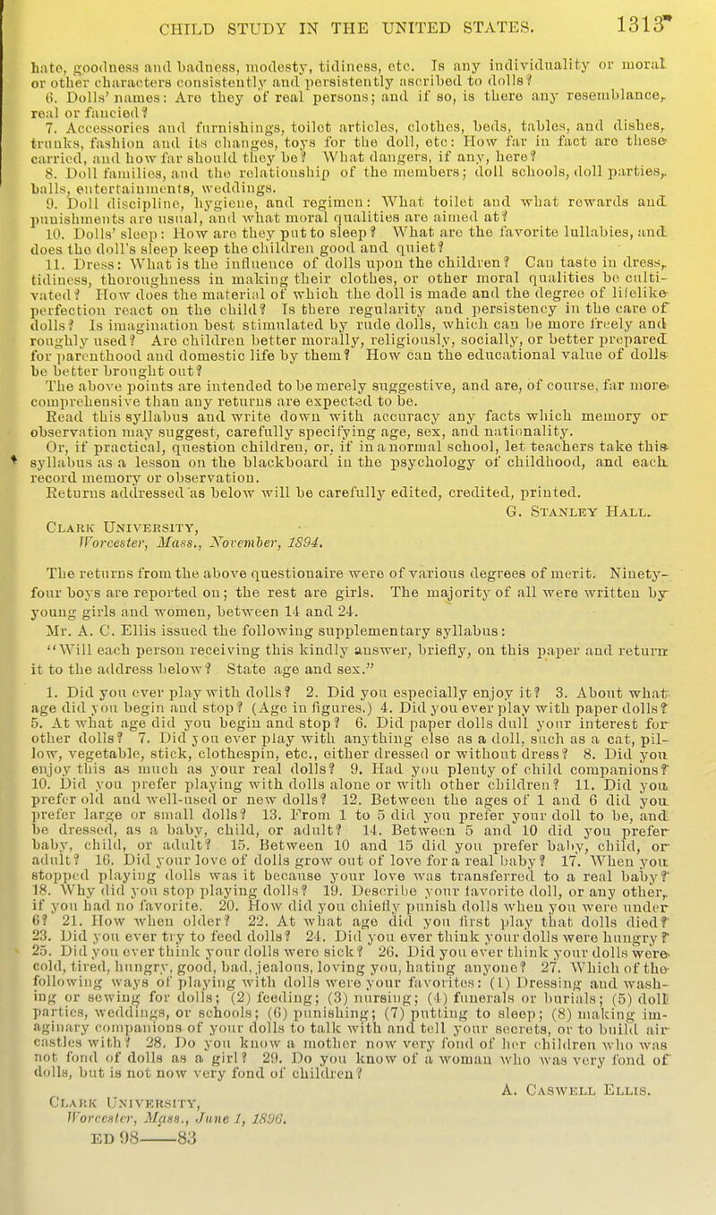 Late, g;.oo(lness and badness, modesty, tidiness, etc. Is any individuality or uaoral or other characters consistently and persistently ascribed to dfdls? 0. Dolls'names: Are they of real persons; and if so, is there any resemblance, real or fancied? 7. Accessories and fnrnishiugs, toilet articles, clothes, beds, tables, and dishes, trnnks, fashion and its changes, toys for the doll, etc: How far in fact are tliese- carried, and how far should thoy be? What dangers, if any, here? 8. Doll families, and tho relationship of the members; doll schools, doll parties, balls, entertainments, weddings. 9. Doll discipline, hygiene, and regimen: What toilet and what rewards and puuishments are usual, and what moral qualities are aimed atf 10. Dolls' sleep: How are they put to sleep? What are the favorite lullabies, and does tho doll's sleep keep the children good and quiet? 11. Dress: What is the influence of dolls upou the children? Can taste in dress, tidiness, thoroughness in making their clothes, or other moral qualities be culti- vated? How does the material of which tho doll is made and the degree of lifelike- perfection react on the child? Is there regularity and persistency in the care of dolls? Is imagination best stimulated by rude dolls, which can be more Ireely and roughljr nsed? Are children better morally, religiously, socially, or better prepared for ])arenthood and domestic life by them? How can the educational value of dolls be better brought out? The above points are intended to be merely suggestive, and are, of course, far more' comprehensive than any returns are expected to be. Read this syllabus and write down with accuracy any facts which memory or observation may suggest, carefully specifying age, sex, and nationality. Or, if practical, qi^estion children, or. if in a normal school, let teachers take this syllabus as a lesson on the blackboard in the psychology of childhood, and each, record memory or observation. Returns addressed as below will be carefullj' edited, credited, printed. G. Stanley Hall> Clark University, Worcester, Mass., Xovemher, 1894. The returns from the above questionaire were of various degrees of merit. Ninety- four boys are reported on; the rest are girls. The majority of all were written by young girls and women, between 14 and 24. Mr. A. C. Ellis issued the following supplementary syllabus: Will each person receiving this kindly answer, briefly, on this paper and return it to the address below? State age and sex. 1. Did you ever play with dolls? 2. Did you especially enjoy it? 3. About-whatr age did you begin and stop? (Age in figures.) 4. Did you overplay with paper dolls? 5. At what age did you begin and stop? 6. Did paper dolls dull yonr interest for other dolls? 7. Did yon ever play with anything else as a doll, such as a cat, pil- low, vegetable, stick, clothespin, etc., either dressed or without dress? 8. Did you enjoy this as much as your real dolls? 9. Had you plenty of child companionsf 10. Did you prefer playing with dolls alone or with other children? 11. Did yoii prefer old and well-used or new dolls? 12. Between the ages of 1 and 6 did yon prefer large or snuiU dolls? 13. From 1 to 5 did you i3refer your doll to be, and be dressed, as a baby, child, or adult? 14. Between 5 and 10 did you prefer baby, child, or adult? 1.5. Between 10 and 15 did you prefer baity, child, or adult? 16. Did your love of dolls grow out of love for a real baby? 17, When yoit stopped playing dolls was it because your love was transferred to a real babyf 18. Why did you stop playing dolls? 19. Describe your lavorite doll, or any other, if yon had no favorite. 20. How did you chiefly punish dolls when you were under 6? 21. How when older? 22. At what ago did you first play that dolls diedf 23. Did yon ever try to feed dolls? 24. Did you ever think your dolls were hungry f 25. Did you over think your dolls were sick? 26, Did you ever think your dolls were- cold, tired, hungry, good, bad, jealous, loving you, hating anyone? 27. Which of tho- following ways of playing with dolls were your favorites: (1) Dressing and wash- ing or sowiuf^ for dolls; (2) feeding; (3) nursing; (4) funerals or burials; (5) doll parties, weddings, or schools; (0) punishing; (7) putting to sleep; (8) making im- aginary companions of your dolls to talk with and tell your secrets, or to build air castles with? 28. Do you know a mother now very fond of her children who was not fond of dolls as a girl? 29. Do you know of a woman who was very fond of dolls, but is not now very fond of childrou? A. Caswell Ellis. Clark University, Worcester, Mass., June 1, 1S9G. ED 98^—83