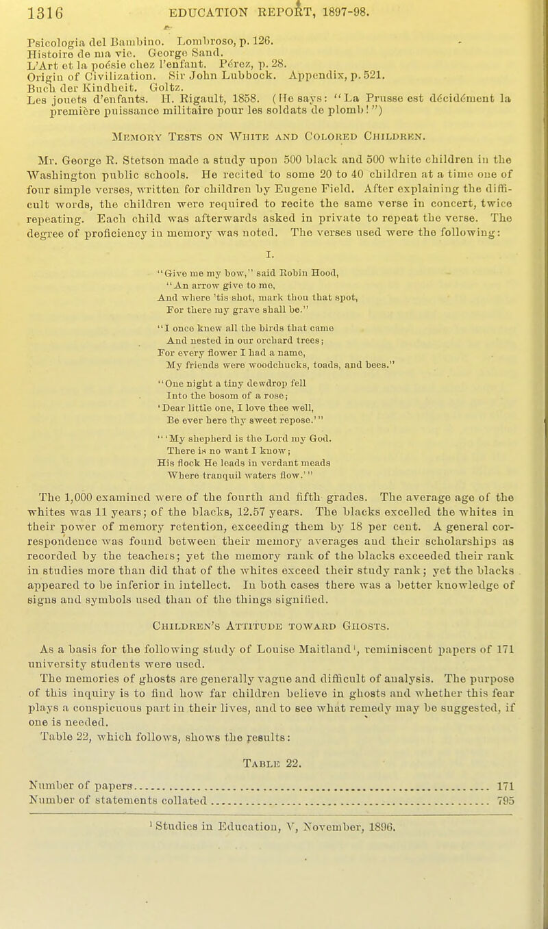 Tsicologia del Bambiuo. Lonibroso, p. 126. Ilistoiro de ma vio. George Sand. L'Art ct la podsie cbez Tenfant. Pdrez, p. 28. Origin of Civilization. Sir John Lubbock. Appendix, p. 521, Bneb der Kindbcit. Goltz. Lcs jouots d'enfants. H. Rigault, 1858. (FTesays:  La Prnsee est ddciddnient la premiere puissance militaire pour les soldats do plomb! ) Memory Tests on White and Colored Children. Mr. George R. Stetson made a study upon 500 black and 500 white children in the Washington public schools. He recited to some 20 to 40 children at a time one of fonr simple verses, wnritten for children by Eugene Field. After explaining the diffi- cult words, the children were required to recite the same verse in concert, twice repeating. Each child was afterwards asked in private to repeat the verse. The degree of proficiency in memory was noted. The verses used were the following: I. Give rue niy bow, said Robin Hood, An arrow give to rao, And wliere 'tis shot, mark thou that spot, For there my grave shall be. I once knew all the birds that came And nested in our orchard trees; Tor every flower I had a name, My friends were woodchucks, toads, and bees. One night a tiny dewdrop fell Into the bosom of a rose; 'Dear little one, I love thee well, Be ever here thy sweet repose.'  'My shepherd is the Lord my God. There in no want I know; His flock He leads in verdant meads Where tranquil waters flow.' The 1,000 examined were of the fourth and fifth grades. The average age of the whites was 11 years; of the blacks, 12.57 years. The blacks excelled the whites in their power of memory retention, exceeding them by 18 per cent. A general cor- respondence was found between their memory averages and their scholarships as recorded by the teacheis; yet the memory rank of the blacks exceeded their rank in studies more than did that of the whites exceed their study rank; yet the blacks appeared to be inferior in intellect. In both cases there was a better knowledge of signs and symbols used than of the things signilied. Children's Attitude toward Ghosts. As a basis for the following study of Louise Maitlaud', reminiscent i^apers of 171 university students were used. The memories of ghosts are generally vague and difficult of analysis. The purpose of this inquiry is to find how far children believe in ghosts .and whether this fear plays a conspicuous part in their lives, and to see what remedy may be suggested, if one is needed. Table 22, which follows, shows the pesults: Table 22. Number of papers 171 Number of statements collatt'd 795 ' Studies in Education, Y, November, 1896.