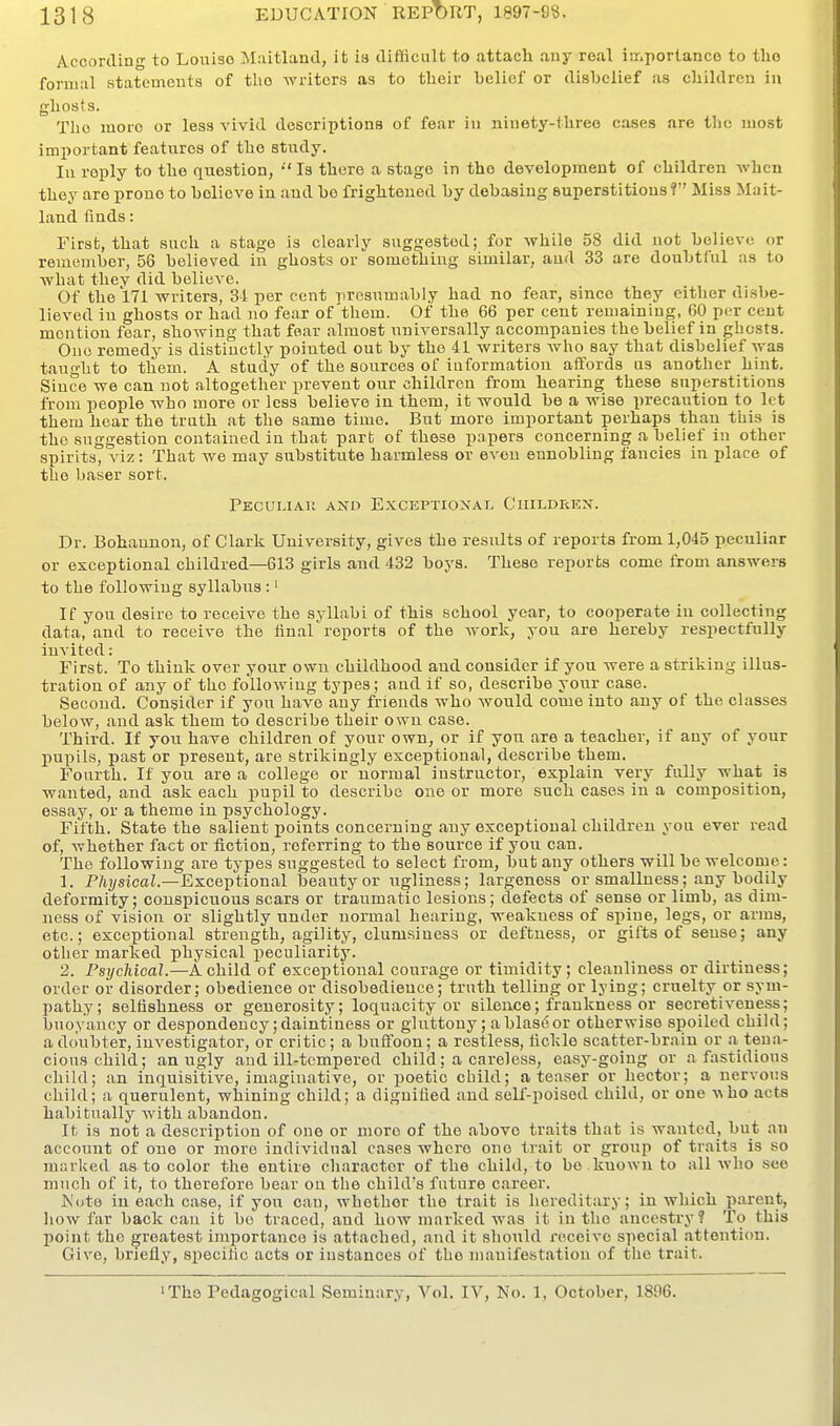 According to Louiso Maitland, it is difficult to attach any real iir.portanco to tlio formal statements of tlio writers as to their belief or disbelief as children in ghosts. The luoro or less vivid descriptions of fear in niuety-threo cases are tlio most important features of the study. In reply to the question, Is there a stage in the development of children when they are prone to believe in and be frightened by debasing superstitions ? Miss Mait- land finds: First, that snch a stage is clearly suggested; for while 58 did not believe or remember, 58 believed in ghosts or something similar, and 33 are doubtful as to what they did believe. Of the 171 writers, 34 per cent presumably had no fear, since they either disbe- lieved iu ghosts or had no fear of them. Of the 66 per cent remaining, 60 per cent mention fear, showing that fear almost universally accompanies the belief in ghosts. One remedy is distinctly pointed out by the 41 writers wlio say that disbelief was taught to them. A study of the sources of information affords us another hint. Since we can not altogether prevent our children from hearing these superstitions from people who more or less believe in them, it would be a wise in-ecaution to let them hear the truth at the same time. But more important perhaps than this is the suggestion contained in that part of these papers concerning a belief in other spirits, viz: That we may substitute harmless or even ennobling fancies in place of the baser sort. Peculiau and Exceptional Ciiildrex. Dr. Bohaunon, of Clark University, gives the results of reports from 1,045 peculiar or exceptional childred—613 girls and 432 boys. These reports come from answers to the following syllabus :' If you desire to receive the syllabi of this school year, to cooperate in collecting data, and to receive the final reports of the work, you are hereby respectfully invited: First. To think over your own childhood and consider if you were a striking illus- tration of any of the following types; and If so, describe your case. Second. Consider if you have any friends who would come into any of the classes below, and ask them to describe their own case. Third. If you have children of your own, or if yon are a teacher, if any of your pupils, past or present, are strikingly exceptional, describe them. Fourth. If you are a college or normal instructor, explain very fully what is wanted, and ask each pupil to describe one or more such cases in a composition, essay, or a theme in psychology. Fifth. State the salient points concerning any exceptional children you ever read of, whether fact or fiction, referring to the source if you can. The following are types suggested to select from, but any others will be welcome: 1. Pft)/sicaZ.—Exceptional beauty or ugliness; largeness or smallness; any bodily deformity; conspicuous scars or traumatic lesions; defects of sense or limb, as dim- ness of vision or slightly under normal hearing, weakness of spine, legs, or arms, etc.; exceptional strength, agility, clumsiness or deftness, or gifts of sense; any other marked physical peculiarity. 2. Psychical.—A child of exceptional courage or timidity; cleanliness or dirtiness; order or disorder; obedience or disobedience; truth telling or lying; cruelty or sym- pathy; selfishness or generosity; loquacity or silence; frankness or secretiveness; buoyancy or despondency; daintiness or gluttony; a blast? or otherwise spoiled child; a doubter, investigator, or critic; a bufloon; a restless, fickle scatter-brain or a tena- cious child; an ugly and ill-tempered child; a careless, easy-going or a fastidious child; an inquisitive, imaginative, or poetic child; a teaser or hector; a nervous child; a querulent, whining child; a dignified and self-poised child, or one \iho acts habitually with abandon. It is not a description of one or more of the above traits that is wanted, but an account of one or more individual cases where one trait or group of traits is so marlved as to color the entire character of the child, to be known to all who see much of it, to therefore bear ou the child's future career. Kute in each case, if you can, whether the trait is hereditary; in which parent, liow far back can it be traced, and how marked was it in the ancestry? To this point the greatest importance is attached, and it should receive special attention. Give, briefly, specific acts or instances of the manifestation of the trait. 'The Pedagogical Seminary, Vol. IV, No. 1, October, 1896.
