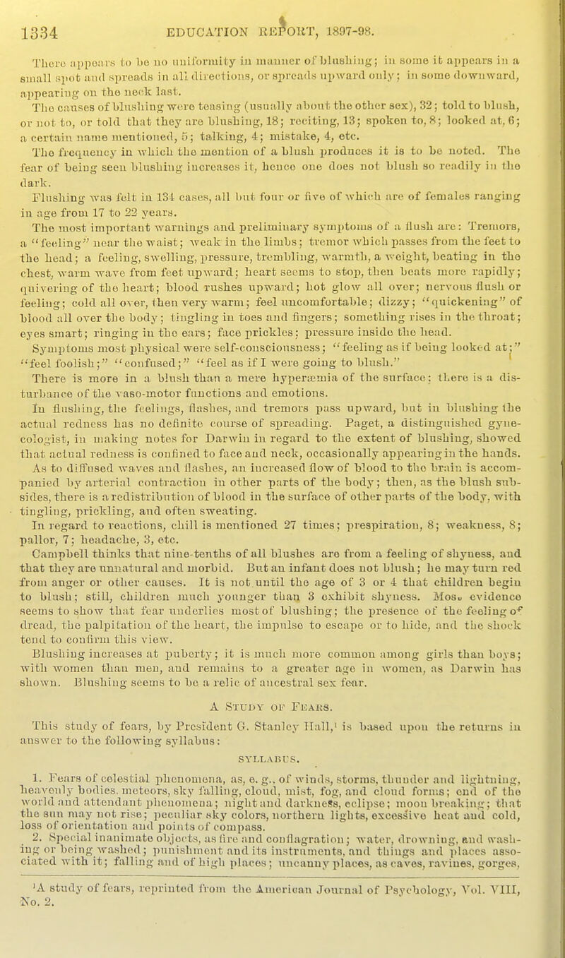 Thoro appours to be no imiformity iu maimer of blusliiiig; in some it appears in a small spot and spreads in all direolions, or spreads upward only; in some downward, appearing on the neck last. Tlio causes of blushing were teasing (usually about the other sox), 32; told to blush, or not to, or told that they are blushing, 18; reciting, 13; spoken to, 8; looked at, 6; a certain name mentioned, 5; talking, 4; mistake, 4, etc. The freciueucy in which the mention of a blush i)roduccs it is to be noted. The fear of being seen blushing increases it, hence one does not blush so readily in the dark. Flushing was felt in 134 cases, all but four or five of which are of females ranging iu age from 17 to 22 years. The most important warnings and preliminary symptoms of a flush are: Tremors, a  feeling near the waist; weak in the limbs; tremor which passes from the feet to the head; a feeling, swelling, iiressure, trembling, warmth, a weight, beating in the chest, warm wave from feet upward; heart seems to stop, then beats more rapidly; quivering of the heart; blood rushes upward; hot glow all over; nervous flush or feeling; cold all over, then very Avarm; feel uncomfortable; dizzy; quickening of blood all over the body; tingling in toes and fingers; something rises in the throat; eyes smart; ringing iu the ears; face prickles; pressure inside the head. Symptoms most physical were self-consciousness; feeling as if being looked at^ feel foolish; confused; feel as if I were going to blush. There is more in a blush than a mere hyperasmia of the surface; there is a dis- turbance of the vaso-motor functions and emotions. In flushing, the feelings, flashes, and tremors pass upward, but in blushing the actual redness has no definite coiirse of spreading. Paget, a distinguished gyne- colo.nist, in making notes for Darwin iu regard to the extent of blushing, showed that actual redness is confined to face and neck, occasionally appearing iu the hands. As to diffused waves and flashes, an increased flow of blood to the brain is accom- panied by arterial contraction in other parts of the body; then, as the blush sub- sides, there is a redistribution of blood in the surface of other parts of the hody, with tingling, prickling, and often sweating. In regard to reactions, chill is mentioned 27 times; prespiration, 8; weakness, 8; pallor, 7; headache, 3, etc. Campbell thinks that nine-tenths of all blushes are from a feeling of shj'-ness, and that they are unnatural and morbid. But an infant does not blush; he may turn rod from anger or other causes. It is not.until the age of 3 or 4 that children begin to blush; still, children much younger than 3 exhibit shyness. Mosu evidence seems to show that fear underlies most of blushing; the presence of the feeling dread, the palpitation of the heart, the impulse to escape or to hide, and the shock tend to confirm this view. Blushing increases at pubertj-; it is much more common among girls than boys; with women than men, and remains to .i greater age in women, as Darwin has shown. Blushing seems to be a relic of ancestral sex fear. A Study ov Fkars. This study of fears, by President G. Stanley Hall,' is b;v8ed upon the returns in answer to the following syllabus: SYLLABUS. 1. Fears of celestial phenomena, as, e. g.. of winds, storms, thunder and lightning, heavenly bodies, meteors, sky falling, cloud, inist, fog, and cloud forms; end of the world and attendant phenomeua; night and darkness, eclipse; moon breaking; that the snn may not rise; peculiar sky colors, northern lights, excessive heat and cold, loss of orientation and points of compass. 2. Special inanimate objects, as lire and conflagration; water, drowning, and vwasli- iug or being washed; punishment and its instruments, and things and places asso- ciated with it; falling and of high places; uncanny places, as caves, ravines, gorges, 'A study of fears, reprinted from the American Journal of Psychology, Vol. VIII, No. 2.