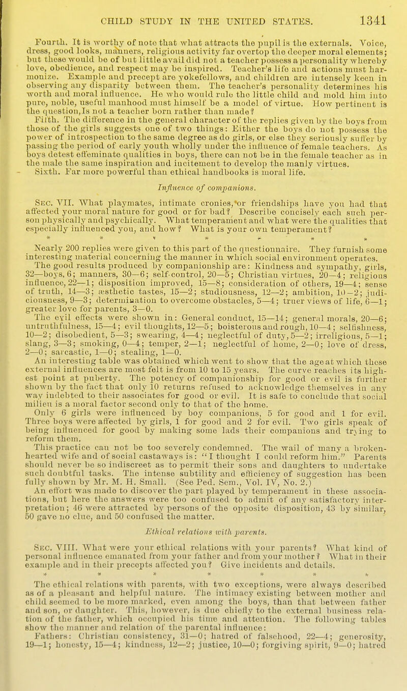 Fourth. It is worthy of note that what attracts the pupil is the externals. Voice, dress, good looks, maimers, religious activity far overtop the deeper moral elemeuts; biit those would bo of hut little avail did not a teacher possess a personality whereby love, obodiouce, and respect may be inspired. Teacher's life and actions must har- monize. Example aud precept are yokefellows, and children are intensely keen in observing any disparity between tbem. The teacher's personality determines liis worth and moral influence. He who would rule the little child and mold hiiu into pure, noble, useful manhood must himself be a model of virtue. How pertinent is the question,Is not a teacher born rather than made? Filth. The ditference in the general character of the replies given by the boys from those of the girls suggests one of two things: Either the boys do not possess the power of introspection to the same degree as do girls, or else they seriously suffer by passiug the period of early youth wholly under the influence of female teachers. As boys detest effeminate qualities in boys, there can not be in the female teacher as in the nuile the same inspiration aud incitement to develop the manly virtues. Sixth. Far more powerful than ethical handbooks is moral life. Influence of companions. Sec. VII. What playmates, intimate cronies,*or friendships have yon had tbat affected your moral nature for good or for bad? Describe concisely each such per- son physically and psychically. What temperament and what were the qualities that esiiecially influenced you, aud how? What is your own temperament? » * « - « # Nearly 200 replies were given to this part of the questionnaire. They furnish some interesting material concerning the manner in which social environment operates. The good results produced by companionship are: Kindness and sympathy, girls, 32—boys, 6; manners, 30—6; self-control, 20—5; Christian virtues, 20—4; religious influence, 22—1; disposition improved, 1.5—8; consideration of others, 19—4; sense of truth, 14—3; i^^sthetic tastes, 15—2; studiousness, 12—2; ambition, 10-2; judi- cionsuesa, 9—3; determiuatiou to overcome obstacles, 5—4; truer views of life, 6—1; greater love for parents, 3—0. The evil eflfects were shown in: General conduct, 15—14; general morals, 20—6; untruthfulness, 15—4; evil thoughts, 12—5; boisterous aud rough, 10—4; selfishness, 10—2; disobedient, 5—3; swearing, 4—4; neglectful of duty, .5—2; irreligious, 5—1; slang, 3—3; smoking, 0—4; temper, 2—1; neglectful of home, 2—0; love of dress, 2—0; sarcastic, 1—0; stealing, 1—0. An interesting table was obtained which went to show that the ageat which these external influences are most felt is from 10 to 15 years. The curve reaches its high- est point at puberty. The potency of companionship for good or evil is further shown by the fact that only 10 returns refused to acknowledge tliemselves in any way indebted to tbeir associates for good or evil. It is safe to conclude that social milieu is a moral factor second only to that of the home. Only 6 girls were influenced by boy companions, 5 for good and 1 for evil. Three boys were affected by girls, 1 for good and 2 for evil. Two girls speak of being influenced for good by making some lads their companions and tr^ lug to reform them. This practice can not be too severely condemned. The wail of many a broken- hearted wife and of social castaways is : I thought I could reform him. Parents should never be so indiscreet as to permit their sons and daughters to undertake such doubtful tasks. The intense subtility and efticiency of suggestion has been fully shown by Mr. M. H. Small. (See Fed. Sera., Vol. IV, No. 2.) An ettort was made to discover the part played by temperament in these associa- tions, but here the answers were too confused to admit of any satisfactory inter- pretation; 46 were attracted by persons of the opposite disposition, 43 by similar, 50 gave no clue, and 50 confused the matter. Ethical relations with parents. Sec. VIII. What were your ethical relations with your parents? What kind of personal influence emanated from your father and from your mother ? What in their example and in their precepts affected you? Give incidenls and details. * » ff # it jf A- The ethical relations with parents, with two exceptions, wore always described as of a i)lfasant and helpful nature. The intimacy existing between mother aud child seemed to be more mark<!d, even among the boys, than that between father and son, or daughter. This, however, is due chiefly to the external business rela- tion of the father, which occupied his time and attention. The following tables show the manner and relation of tlie iiarental influence: Fathers: Christian consistency, 31—0; hatred of falsehood, 22—4; generosity, 19—1; honesty, 15—4; kindness, 12—2; justice, 10—0; forgiving spirit, 0—0; hatred