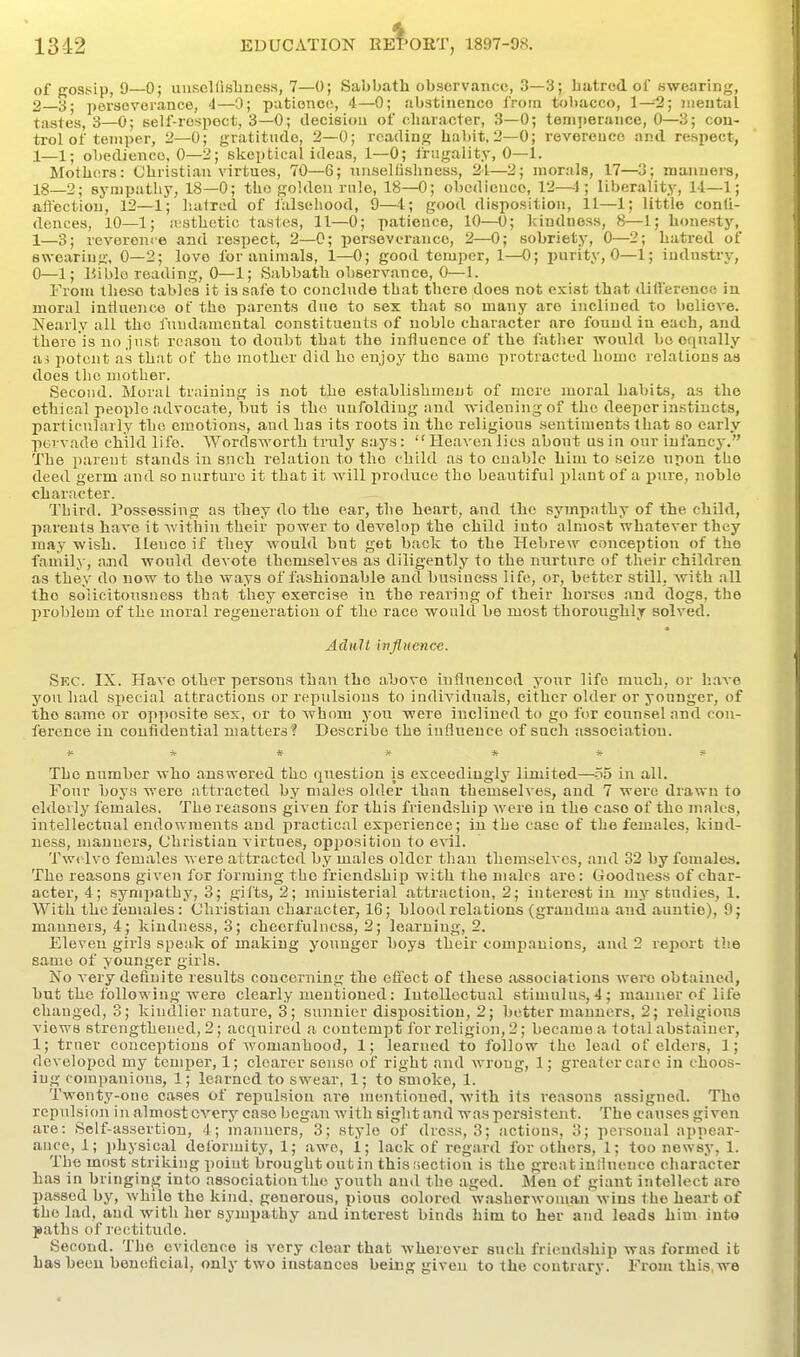 of Kossip, 9—0; uusellisliness, 7—0; Sabbath observance, 3—3; hatred of swearing, 2—3; perseverance, '1—0; patience, 4—0; abstinence from tobacco, 1—2; nieutal tastes, 3—0; self-respect, 3—0; decision of character, 3—0; tenijierance, 0—3; con- trol of temper, 2—0; gratitude, 2—0; reading habit, 2—0; reverence and respect, obedience. 0—3; skeptical ideas, 1—0; frugality, 0—1. Mothers: Christian virtues, 70—6; nnsellishness, 21—2; morals, 17—3; manners, 18—2; sympatliy, 18—0; the golden rule, 18—0; obedicuco, 12—^1; liberality, 11—1; afl'ection, 12—1; haired of falsehood, 9—4; good disposition, 11—1; little conti- dences, 10—1; .Tsthetio tastes, 11—0; patience, 10—0; kindness, 8—1; honesty, 1—3; reveronre and respect, 2—C; perseverance, 2—0; sobriety, 0—2; hatred of swearing, 0—2; love for animals, 1—0; good temper, 1—0; i>urity, 0—1; iudnstry, 0—1; Hiblo reading, 0—1; )Sabbath observance, 0—1. From these tabkis it is safe to conclude that there does not exist that difference in moral iutluence of the parents due to sex that so many are inclined to believe. Nearly all the fundamental constituents of noble character are found in each, and there is no just reason to doubt that the influence of the father would bo equally a^ potent as that of the mother did ho enjoy the same protracted home relations aa does the mother. Second. Moral training is not the establishment of mere moral habits, as the ethical people advocate, but is the unfolding and widening of the deeper instincts, particularly the emotions, and has its roots in the religious sentiments that so early povvado child life. Wordsworth truly s.ays:  Heaven lies about us in our infancy. The parent stands in such relation to the child as to enable him to seize upon the deed germ and so nurture it that it will produce the beautiful plant of a i^ure, noble character. Third. Possessing as they do the ear, the heart, and the sympathy of the child, parents have it within their power to develop the child into almost whatever they may wish. Hence if they would but get back to the Hebrew conception of the family, and would devote themselves as diligently to the nurture of their children as they do now to the ways of fashionable and business life, or, better still, with all the soiieitousness that they exercise in the rearing of their horses and dogs, the problem of the moral regeneration of the race would be most thoroughly solved. Adult influence. Sec. IX. Have other persons than tho above influenced your life much, or have you had special attractions or repulsious to individuals, either older or younger, of tho same or opposite sex, or to whom you were inclined to go for counsel and con- ference in confidential matters'? Describe the influence of such association. ^ ^ * it * Ti- ff The number who answered tho question is exceedingly limited—^-55 in all. Four boys were attracted by males older than themselves, and 7 were drawn to eldedy females. The reasons given for this friendship were in the case of tho males, intellectual endowments and practical experience; in the case of the females, kind- ness, manners. Christian virtues, opposition to evil. Twelve females were attracted by males older than themselves, and 32 by females. Tho reasons given for formbig tho friendship) with the males are: Goodness of char- acter, 4; sympathy, 3; gifts, 2; iniuisterial attraction, 2; interest in my studies, 1. With tho females: Christian character, 16; blood relations (grandma and auntie), 9; manners, 4; kindness, 3; cheerfulness, 2; learniug, 2. Eleven girls speak of making younger boys their companions, and 2 report the same of younger girls. No very defiuito results concerning the effect of these associations wei'o obtained, but the following were clearly mentioued: lutelloctual stimulus, 4; manner of life changed, 3; kindlier nature, 3; sunnier disposition, 2; better manners, 2; religious views strengthened, 2; acquired ;i contempt for religion, 2; became a total abstainer, 1; truer conceptions of womanhood, 1; learned to follow the lead of elders, 1; rlevelopod my temper, 1; clearer sense of right and wrong, 1; greater care in choos- iug companions, 1; learned to swear, 1; to smoke, 1. Twenty-one cases of repulsion are mentioned, with its reasons assigned. Tho repulsion in almost every case began with sight and was persistent. The causes given are: Self-assertion, 4; manners, 3; style of dross, 3; actions, 3; personal appear- ance, 1; physical deformity, 1; awo, 1; lack of reg.ard for others, 1; too newsy, 1. Tho most striking point brought out in thisiioction is the great influence characrer has in bringing into association the youth and the aged. Men of giant intellect are passed by, while tho kind, generous, pious colored Vashorwoman wins the heart of tho lad, and with her sympathy and interest binds him to her and leads him into paths of rectitude. Second. Tho evidence is very clear that wherever such friendship was formed it has beeu beneficial, only two instances being given to the contrary. From this,we