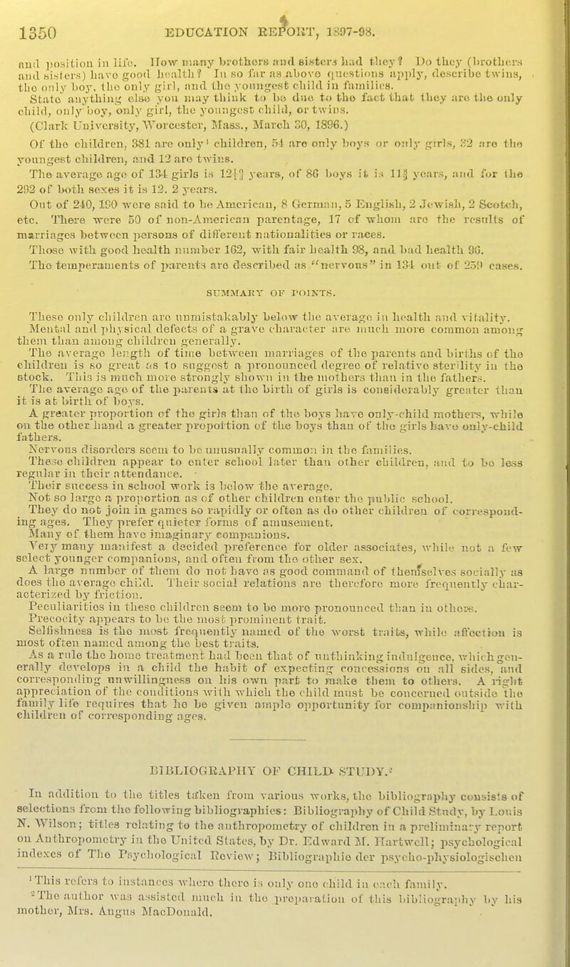 mill ]>osiiiou in life. IIow many brothers and aistcra liad they? Do tliey (l)rotbe.i-s and bisters) luivo good hcjiltli? In so far aa above riuestiona apply, describe twins, tlio only boy, tho only girl, and tbo yonngcsfc cbild iu faniilics. Stato anything elso you may think to b:> duo to tbo fact that they arc the only child, only ijoy, only girl, the youngest child, or tw ins. (Clark Unjivcrsity, Worcester, Mass., Marcb 30, 1896.) Of tbo children, 381 are only' children, are only boys or oitly girls, ;-'2 .-irG tho youngest children, and 1'2 are twins. The average age of 134 girls i^ 12[ years, of 8C boys it i:i 11§ years, and for Ibe 292 of both sexes it is 13. 2 years. Out of 210, ICO wore said to bo American, 8 German, 5 English, 2 Jewish, 2 Scotch, etc. There Trcre 50 of Jion-Ameriean parentage, 17 of whom are the results of marriages between persons of dilferent nationalities or races. Those with good health nnniber 162, with fair health 98, and bad health 9(3. Tho temperaimenta of jxireuts are described as nervous iu 131 out of 259 cases. SUMMAKY OV TOINT.S. These only children ai'o numistakably below the average in health and vitality. Mental and jihysical defects of a grave character are much more common among them than among children generally. Tho average length of tiitte between marriages of the parents and births of tho children is so great as 1o suggest a pronounced degree of relative sterility in tho Gtock. This is ^nuch more strongly shown in the mothers than in the fathers. The average age of the parents at tho birth of girls is considerably greater than it is at birth of boys. A greater proportion of the girls than of the boys liave only-child mothers, while on the other hand a greater propoltion of the boys than of the girls have ouly-child fathers. Nervous disorders seem to bo unusually common in tho families. The.jo children appear to enter school later than other children, and to bo loss regular iu their attendance. Their success iu sehocd work is below tho average. Not so largo a proportion as of other children enter tho public school. They do not join iu games fao rapidly or often as do other children of correspond- ing ages. They prefer quieter forms of amusement. Many of them liavo imaginary companions. Yeiy many manifest a decided preference for older associates, while not a few select younger companions, and often from tho other sex. A large number of them do not have as good command of IhenfselVes socially us does the a\ erago chiul. Their social relations are therefore more frequently char- acterized by friction. Peculiarities in these children seem to be more pronounced than in other*. Precocity appears to be the most; prominent trait. SelOshness is tho most frequently named of the worst traits, while affection is most often named among tho best traits. As a rule tho home treatment had been that of unthinking iudulgeuce, wliiihgen- erally develops in a child the habit of expecting concessions on all sides, and corresponding nnwillingnesa on his own part to make them to others. A riglit appreciation of the conditions with which the child must be concerued outside the faniily life requires that ho bo given ample opportunity for companionship v.'itb children of corresponding ages. BIBLIOGRAPHY OF CHILD- STUDY.- lu addition to the titles t.tkeu from various works, the bibliogrnphy consists of selections from the following bibliogvaphies: Bibliogi-apby of Child Study, by Lor.is N. Wilson; titles rei.ating to the anthropometry of children in a preliminary report on Anthropometry in the United States, by Dr. Edward M. Ilartwcll; psychological indexes of Tho Psychological Koview; Bibliographic der psycho-p]»ysiologischen 'This refers to instances where there is only one child iu each family. 2Tho author was assisted much in tho preparation of this l)ibIiography by his mother, Mrs. Angus JLacDonald. ' .