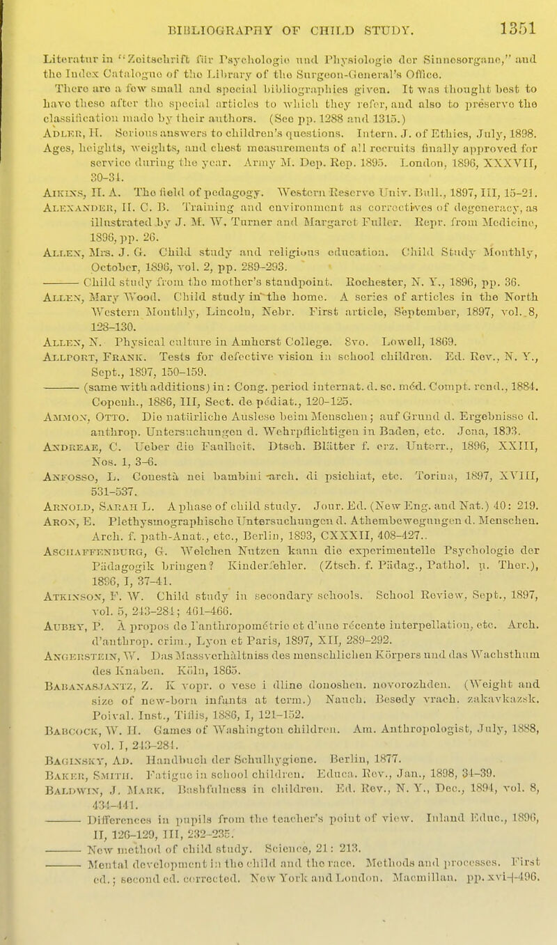 Literatur in Zoitaclirift fiiv Psycliologio und Pliysiologio dor Sinnosorgauo/'.'ind tho lutlox Cntalogno of the I-il)rary of tho Surgcion-Cieueral'H Ollico. There uro a fow small and spocia-l bibliograpliies given. It ^ya.a lljought best to bavo tlieso after the special articloa to wliicb they refer, aud also to preserve tho classiiloation iiiado by iheir autliors. (Sec pp. 1288 .-Mid 1315.) Adlku, II. Serious answers to childron'.s questions. Intern. J. of Ethics, July, 1898. Ages, heights, weights, iiud chest measnrements of all recruits finally approved for service during the year. Army M. Dep. Rep. 189.5. London, 1806, XXXVII, 30-31. AiKix-S n. A. The field of pedagogy. Western Reserve Univ. Bull., 1897, III, 15-21. Alexandicu, II. C. 13. Training and environment as correctives of degeneracy, as illustrated .hy J. M. W. Turner and Slargaret Fuller. Re^ir. froui Medicini^, 1896, pp. 26. Ali.ex, Mra. J. G. Child study aud roligiuus education. Child Study Monthly, October, 1896, vol. 2, pp. 289-293. Child stuily from tho mother's standpoint. Rochester, N. Y., 1896, pp. 36. Ai.LEX, Mary Wood. Cliild study in~the homo. A series of articles in the North Western jNIontlily, Lincoln, Nebr. First article, September, 1897, vol..8, 128-130. Allex, X. Physical culture in Amherst College. 8vo. Lowell, 1869. Ajxpout, Frank. Tests for defective vision iu school children. Ed. Rev., N. Y., Sept., 1897, 150-159. (same with additions) in : Cong, period internat. d. sc. mcd. Conipt. rend., 1884. Copenh., 1886, III, Sect, de pcdiat., 120-125. Ammox, Otto. Die natlirliche Ausleso beiai Meuschen ; auf Gruud d. Ergebuisso d. anthrop. Untersuchirngou d. Wehri>ilichtigeu in Baden, etc. Jena, 1833. AxDREAE, C. Ueber die Fanlhoit. Dtsoh. Blatter f. orz. Unterr., 1896, XXIII, Nos. 1, 3-6. ANrosso, L. Conestii uei bambini -arch, di psichiat, etc. Toriua, 1897, XVHI, 531-537. Arxold, Sarah L. A phase of child study. Jour. Ed. (New Eng. and Nat.) 40: 219. Arox, E. Plethysmographischo IJntersnchuugcn d. Athembewcgungen d. Meuschen. Arch. f. path-Anat., etc., Berlin, 1893, CXXXII, 408-427.. AsciiAFFENBURG, G. Welchen Nutzcn kann die cxperimeutelle Psychologic der Piidagogik briugen? Kinderrehlor. (Ztsch. f. Piidag., Pathol, u. Thor.), 1896, I, 37-41. Atkixsox, F. W. Child study in f.econdary schools. School Review, Sept., 1897, vol. 5, 243-281; 461-466. AuBRY, p. A propos do I'anthropomcStrie ot d'une rdcente interpellation, etc. Arch. d'anthrop. crini., Lyon et Paris, 1897, XII, 289-292. Angersteix, ^Y. Das ^Massvcrhaltniss des menschliclien Kiirpers un<l das Wachsthum des Knabcn. Kiiln, 1865. BAiiAXASJAXTZ, Z. K vopr. o veso i dline donoshen. novorozhden. (Weight aud size of now-boru infants at term.) Nauch. Besedy vrach. zakavkazsk. Poival. Inst., Tiilis, 1886, I, 121-152. Babcock, W. 11. Games of Washington children. Am. Anthropologist, July, 18S8, vol. I, 213-281. Bagixskv, Ao. Handbuch der Sclmlliygione. Berlin, 1877. Baker, SMiTir. Fatigue in school children. Educa. Rev., Jan., 1898, 31-39. Bai.dwix, J, Mark. P>ashfulncss iu children. Ed. Rev., N. Y., Dec, 1894, vol. 8, 434-441. Differences in pupils from the teacher's point of vi(uv. Inland Educ, 1896, II, 126-129, III, 232-235. New method of child study. Science, 21: 213. Mental development in tho child and the race. Methods aud processes. First ed.; second ed. corrected. Now Y'ork and London. Macmillan. pp. xvi-|-496.