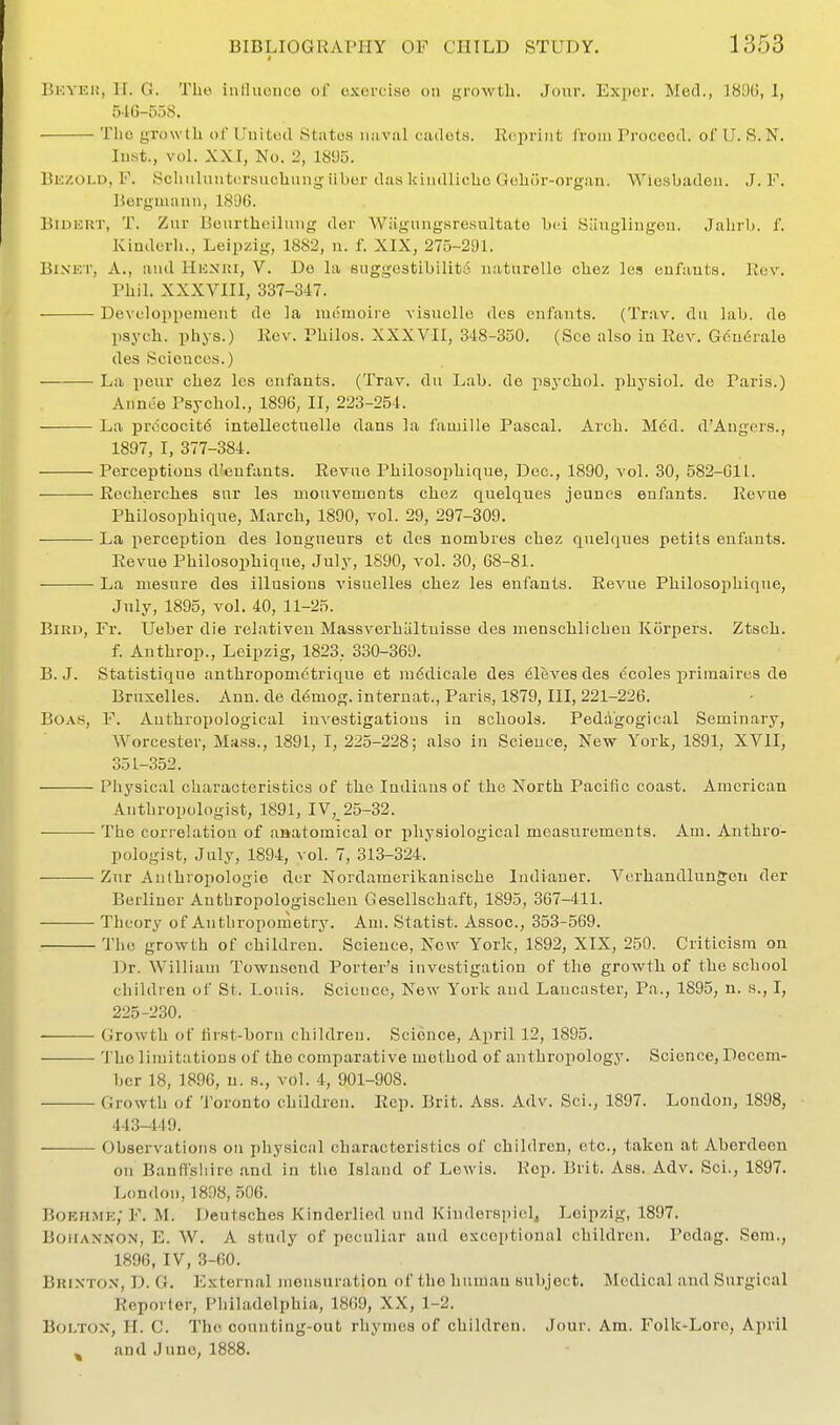 BioYKi!, H. G. The inlliioiico of exercise on growth. Jour. Exper. Med., 1896, 1, 546-5r>S. The yrowtli ot LJuitecl States naval cadets, llcpriiit Ivoiii Proceed, of U. S.N. lust., vol. XXI, No. 2, 1805. Bk/.oi.d, F. Scliiiliuittirsuchung iiber das kiiidliclie Gelior-organ. Wiesbaden. J. F. Bergmanu, 1806. BiUKRT, T. Zur Bourthcilmig der Wiigungsresultate bei Simglingen. Jalirb. f. Kiuderli., Leipzig, 1882, n. f. XIX, 275-291. BiXET, A., and Hhnki, V. De la snggGstibllit6 naturello chez les eufauts. Rev. Pliil. XXXVIII, 337-347. Developpenient de la mtiinoire visuclle des cnfaiits. (Trav. dii lab. de psych, pliys.) Rev. Philos. XXX VII, 348-350. (See also in Rev. Gendrale des Scioaces.) La peur chez les enfants. (Trav. du Lab. de psychol. physiol. do Paris.) Annee Psychol., 1896, II, 223-254. La pnicocitd intellectuelle dans la famille Pascal. Arch. Mdd. d'Angers., 1897, I, 377-384. Perceptions d'eufauts. Revne Philosophique, Dec., 1890, vol. 30, 582-611. Recherches sur les mouvements chez quelques jeunes enfants. Revue Philosophique, March, 1890, vol. 29, 297-309. La perception des longueurs ct des nombres chez quelques petits enfants. Revue Philosophique, July, 1890, vol. 30, 68-81. La mesure des illusions visuelles chez les enfants. Revue Philosophique, July, 1895, vol. 40, 11-25. Bird, Fr. Ueber die relativen Massvorhiiltuisse des menschlichen Korpers. Ztsch. f. Anthrop., Leipzig, 1823, 330-369. B. J. Statistique authropomctrique et luddicale des Aleves des c'coles priraaires de Bruxelles. Ann. de demog. internat., Paris, 1879, III, 221-226. Boas, F. Anthropological investigations in schools. Pedagogical Seminary, Worcester, Mass., 1891, I, 225-228; also in Scieuce, New York, 1891, XVII, 351-352. Physical characteristics of the Indians of the North Pacific coast. American Anthropologist, 1891, IV, 25-32. The correlation of anatomical or physiological measurements. Am. Anthro- pologist, July, 1894, vol. 7, 313-324. Zur Aulhropologie der Nordamerikanische ludianer. Verhandlunjeu der Berliner Autbropologischen Gesellschaft, 1895, 367-411. Theory of Anthropometry. Am. Statist. Assoc., 353-569. The growth of children. Science, Now York, 1892, XIX, 250. Criticism on Dr. William Townsend Porter's investigation of the growth of the school children of St. Louis. Scieuce, New York and Lancaster, Pa., 1895, n. s., I, 225-230. Growth of tirst-born children. Science, April 12, 1895. The limitations of the comparative method of anthropology. Science, Decem- ber 18, 1890, u. 8., vol. 4, 901-908. Growth of Toronto children. Rep. Brit. Ass. Adv. Sci., 1897. London, 1898, 443-449. Observations on physical characteristics of children, etc., taken at Aberdeen on Banff'sliire and in the Island of Lewis. Rep. Brit. Ass. Adv. Sci., 1897. London, 1898, .506. Boehme; F. M. Deutsches Kindorlied und Kinderspicl, Leipzig, 1897. BoiiAXNON, E. W. A study of peculiar and exceptional children, Pedag. Sem., 1896, IV, 3-60. Brixton, D. G. External mensuration of the human subject. Medical and Surgical Reporter, Philadelphia, 1869, XX, 1-2. Boltox, H. C. The countiug-out rhymes of children. Jour. Am. Folk-Lore, April , and Juno, 1888.