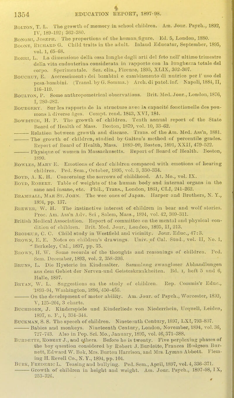 i Bolton, T. L. The growtli of memory iu school children. Am. .Jour. Psycli., 1892, 'lY, 189-192; 362-380. BONOMI, JosKPH. The proportions of the huruaii,figure. Ed. 5, London, 1880. BouNi?, EiCHAKD G. Child tr<aita in the fidult. Inland Educator, September, 1895, vol. 1, 65-68. BoKiu, L. La diinensiouo della ossa luughc dcgli arti del feto iiell' ultimo trimestre doUji vita oudonterina considerata in rapporto con la lunghezza totale del covpo. Spuriiricntale. Soz, clin., Firenze, 1895, XLIX, 302-307. BoucHL'T, E. Accrescimeut j dei bamhiui e cambiamento di nutrico per I' uso del pesa-b.imbiui. (Transl. by G. Somma.) Arch, di patol. inf. Napoli, 1881, II, 116-119. BoULTON, P. Some anthropometrical observations. Brit. Mod. Jour., London, 1876, I, 280-282. BOUKGKKY. Sur les rapports de la structure avec l.i, capacity fonctionelle dee pou- mons h diverse ilges. Compt. rend. 1843, XVI, 184. BowDiTCH, H. P. The growth of children. Tenth annual report of the State Board of nealth of Mass. Boston, 1879, vol. 10, 33-62. Eolation between growth and disease. Trans, of the Am. Med. Ass'n, 1881. The growth of children, studied by Galtou's method of percentile grades. Report of Board of Health, Mass. 1889-90, Boston, 1891, XXII, 479-522. Physique of women in Massachusetts. Report of Board of Health. Boston, 1890. BowLKS, Mary E. Emotions of deaf children compared with emotions of hearing children. Ped. Sem., October, 1895, vol. 3, 330-334. Boyd, A. K. H. Concerning the sorrows of childhood. At. Mo., vol. IX. Boyd, Robeut. Table of weights of the linman body and internal organs in the sane and insane, etc. Phil., Trans., London, 1861, CLI, 241-262. Bramiiali., Mae St. John. The wee ones of Japan. Harper and Brothers, N. Y., 1894, pp. 137. Brewer, W. H. The instinctive interest of children in bear and -wolf stories. Proc. Am. Ass'n Adv. Sci , Salem, Mass., 1894, vol. 42, 309-311. British Medical Association. Report of committee on the mental and physical con- dition of children. Brit. Med. Jour., London, 1895, II, 213. Brodelk, C. C. Child study in Westfield and vicinity. Jour. Educ, 47:3. Brown, E. E. Notes on children's drawings. L'uiv. of Gal. Stud., vol. II, No. 1, ' Berkeley, Cal., 1897, pp. 75. Bkown, H. W. Some records of the thoughts and reasonings of children. Pcd. Sem. December, 1893, vol. 2, 358-398. Bruns, L. Die ITysterie im Kindosalter. Sammlung zwangloser Abhandlungen aus dem Gobiet der Nerven-nnd Geisteskrankheitcn. Bd. i, heft 5 uud 6, Halle, 1897. Bryan, W. L. Suggestions on the study of children. Rep. Commis'r Educ, 1893-94, Washington, 1896, 450-4§8. On the development of motor ability. Am. Jour, of Psych., Worcester, 1832, V, 125-204, 3 charts. BuCHiiORN, J. Kinderspiele nnd Kindorliede von Niodcrrhein, Urquell, Leiden, 1897, n. F., i, 334-344. BuCKMAN, S. S. The speech of children. Nineteautli Century, 1897, LXl, 793-807. Babies and monkeys. Nineteenth Century, Loudon, November, 1894, vol.36, 727-743. Also iu Pop. Sci. Mo., January, 1895, vol. 46,371-388. BuRunTTic, Robert J., and q,ther8. Before he is twenty. Five i)erplexing phases of the boy question considered by Robert J. Burdette, Frances Hodgson Bur- nett, Edward W. Bok, Mrs. Burton Harrison, and Mrs. Lyman Abbott. Flem- ing H. Revell Co., N. Y., 1894, pp. 104. BviiK, FiiBDERic L. Teasing and bullying. Ped. Sem., April, 1897, vol. 4, 336-371. Growth of children iu height and weight. Am. Jour. Psych., 1897-98, IX, 253-32G.