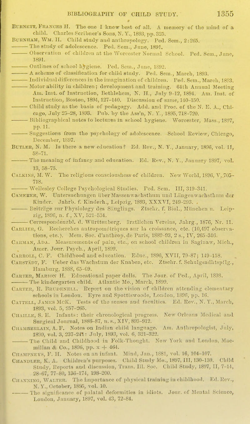 » Bc-RNETT, Frances H. Tho ono I know best of iill. A memory of tlio iniiul of a child. Charles S^cribiiors Sous, N. Y., 1893, pp. 325. ik r.MiAM, Wm. H. Child study and .inlhropology. Fed. Sora., 2:Ln)5. The study of adolescence. Ped. Som., June, 1891. Oliscrvatioii of fhildn-ii at tho Worcester Norinnl School. Ped. Sein., .fiine, 181U. Outlines of school h^gLone. I'cd. Soin., .Juuc, 1892. A scheme of diissification for child study. Pod. Sem., March, 1893. Individ'.ialdiH'c.reiices in the imagination of children. Ped. Sem., March, 1893. Motor ability iu children; development and training. 64lh Annual Meeting Am. Insit. of Instruction, Bethlehem, N. IT., July 9-12, 1894. Am. Inst, of Instruction, Boston, 1894,127-140. Discussion of same, 140-150. Child study as the basis of pedagogy. Add. and Proc. of tho N. E. A., Chi- cago, July 25-28, 1S93. Pub. by tho Ass'n, N. Y., 1895, 718-720. Bibliogr.nphical notes to lectures in school hygiene. Worcester, Mass., 1897, pp.11. Suggestions from tho psychology of adolescence, iSchool Review, Chicago, December, 1897. Butler, N. M. Is there a new education? Ed. Rev., N. Y., January, 1896, vol. 11, 58-71. The meaning of infancy and education. Ed. Rev., N. Y., January 1897, vol, 13, ,58-75. Calkins, M. W. The religious consciousness of children. New World, 1896, V,.705- 718. Wellesley College Psychological Studies. Ped. Sem. Ill, 319-341. Camkeer, W, Untersnchungcn iiberMasseuwachstlium iind Liingcnwachsthuui dor Kinder. Jahrb. f. Kinderh., Leipzig, 1893, XXXVI, 249-293. , Beitriige zur Physiology des Slinglings. Ztsclir, f, Biol., Miinchen u. Lci|)- zig, 1S9G, u. f., XY, 521-534. Corrcspondenzbl. d. Wiirtter.berg. lirztliclicn Vereins, Jahrg., 1876, Nr. 11. Carliek, G. Recherches autropomctriques sur la croissance, etc. (10,497 observa- tions, etc.). Mem. Soc. d'anthron. do Paris, 1889-93, 2 s., IV, 265-346. Carm.^n, Ada. Measurements of pain, etc., on school children iu Saginaw, Mich., Amer. Jonr. Psych., April, 1899. Carroll, C. F. Childhood and education. Educ, 1896, XVII, 79-87; 149-15S. Carstadt, F, Ueber das Wachstum der Knabon, etc. Ztsclir, f, SchulgsndhtsplIg., Hamburg, 1888, G5-G9. Cartkr, Mariox it. Educational paper dolls. The .Tour, of Ped., April, 1S9S. The kindergarten child. Atlantic Mo., March, 1899. Caktkr, R. ISrl'dkxell. Report on the vision of children attending elementary schools in London. Eyre and Spottiswoodo, London, 1896, X)p. 16. Cattell, Jamks McK. Tests of tho senses and faculties. Ed. Rev., N. Y., March, 1893, vol. 5, 257-265. CnAiLLE, S. E. Infants: their chronological progress. New Orh^ans IMcdica! ;ind Surgical Jounial, 1886-87, n. s., XIV, 893-912. CiL'..MBKRLAix, A. F. Notcs on Indian child language. Am. Anthropologist, July, 18!}0, vol. 3, 237-241: July, 1893, vol. 6, 321-322. The Child and Childhood iu Folk-Thought. New York and Louilon, i\lac- niillan & Co., 1896, pp. x -|- 464. CliAMPNicY.i, F. H. Notes on an infant. Mind, Jan., 188!, vol, 16, 104-107, Chaxolkr, K, A, Children's purposes. Child Study Mo., 1897, III, 1.30-139. Child Study, Reports and discus.siou. Trans, 111. Soc. Child Study, 1897, II, 7-14, 28-67, 77-80, 136-174, 198-200, CiiAX.xixfi, Walter, Tho importance of physical training in childliDod. Ed. Rev., N. Y., October, 18!ir., vol. 10. The significance of palatal deformities in idiots, .lour, of ilental Science, London, January, 1897, vol, 43, 72-84,