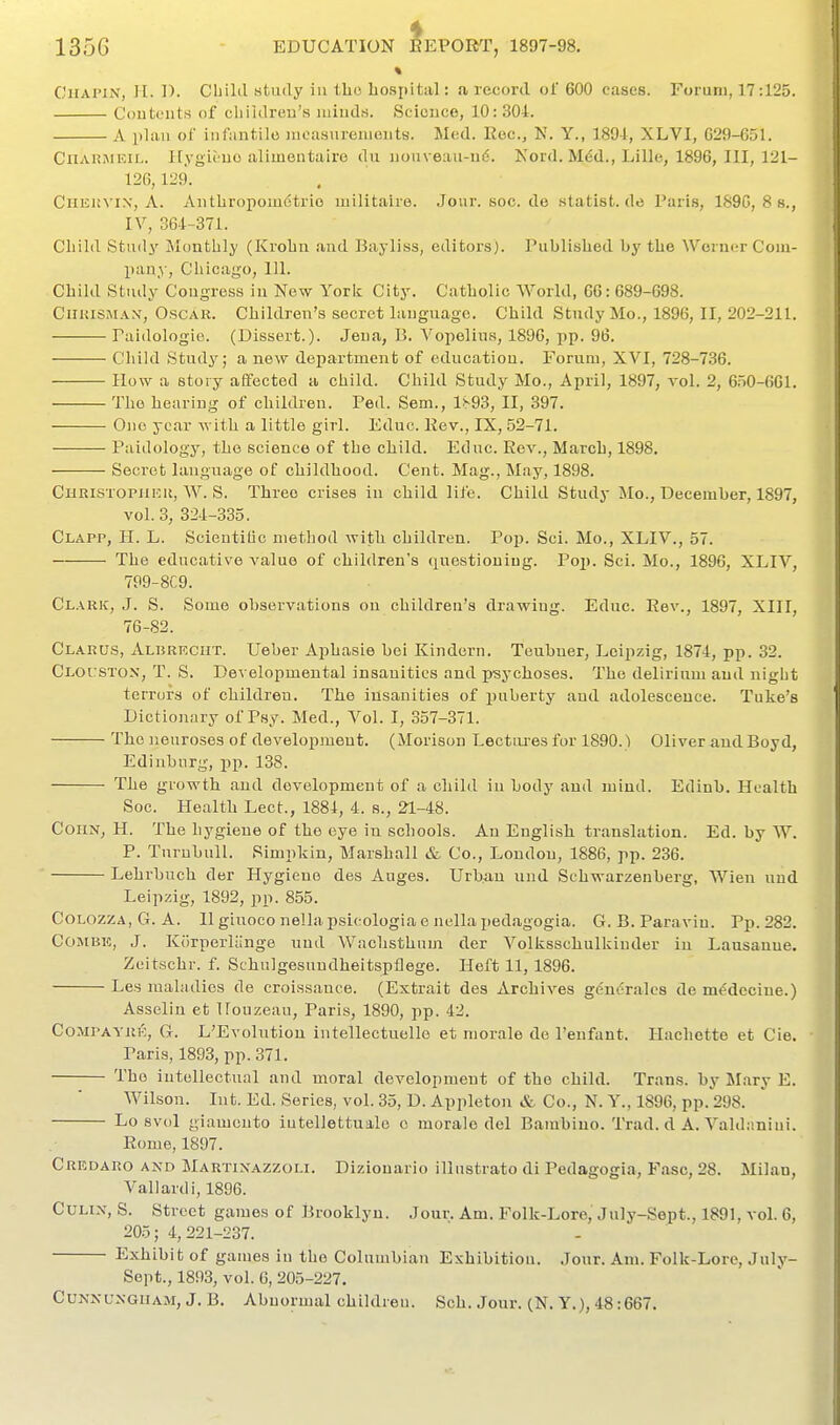 « CiiAPiN, H. 1). Cbikl study iu tho hospital: a record of 600 cases. Forum, 17:125. Con tents of cliililreu's minds. Science, 10: 301. A plan of infantile Jiioasurenients. Med. Roc, N. Y., 1891, XLVI, G29-651. CnARJiEiL. Itygit'no alimentaire du nonveaii-u6. Nord. M6d., Lille, 1896, III, 121- 126,129. CiiEia'iN, A. Antliropouietrio niilitaue. Jonr.soc.de statist.de Paris, 189C, 8 s., IV, 364-371. Child Study Monthly (Krohn and Bayliss, editors). Published by the Werner Com- pany, Chicago, 111. Child Study Congress iu New York City. Catholic World, 66: 689-698. CiiuiSMAX, Oscar. Children's secret language. Child Study Mo., 1896, II, 202-211. Paidologio. (Dissert.). Jena, B. Vopelius, 189G, pp. 96. Child Study; a new department of education. Forum, XVI, 728-736. How a story affected a child. Child Study Mo., April, 1897, vol. 2, 650-661. The hearing of children. Ped. Sem., Is93, II, 397. One year with a little girl. Eduo. Rev., IX, 52-71. Paidology, tho science of the child. Educ. Rev., March, 1898. Secret language of childhood. Cent. Mag., May, 1898. Christopiiick, W. S. Three crises in child life. Child Study ilo., December, 1897, vol.3, 321-335. Clapp, K. L. Scieutitio method with children. Pop. Sei. Mo., XLIV., 57. The educative value of children's questioning. Poj). Sci. Mo., 1896, XLIV, 799-8C9. Clark, J. S. Some observations on children's drawing. Educ. Rev., 1897, XIII, 76-82. Clarus, ALnRECiiT. Ueber Aphasie Lei Kindern. Teuhner, Leipzig, 1871, pp. 32. Cloitston, T. S. Developmental insanities and psychoses. The delirium and night terrors of children. The iusanities of puberty and adolescence. Tuke's Dictionary of Psy. Med., Vol. I, 357-371. Tho neuroses of developmeut. (Morison Lectures for 1890.) Oliver and Boyd, Edinburg, pp. 138. The growth and development of a child in body and mind. Edinb. Health Soc. Health Lect., 1881, 4. s., 21-48. ConN, H. The hygiene of the eye iu schools. An English translation. Ed. by W. P. Tnrubull. Simpkin, Marshall & Co., London, 1886, pp. 236. Lehrbuch der Hygiene des Auges. Urban nud Schwarzenberg, Wien nnd Leipzig, 1892, pp. 855. CoLOZZA,G. A. 11 giuoco nellapsicologia e nellapedagogia. G. B. Paraviu. Pp.282. Combe, J. Korperliinge nnd Wachsthum der Volksschulkinder iu Lausanne. Zeitschr. f. Schulgesuudheitspflege. Heft 11, 1896. Les maladies de croissauce. (Extrait des Archives gdnc^rales demMeciue.) Asselin et Houzeau, Paris, 1890, pp. 42. CoMPAYRE, G. L'Evolution intellectuelle et morale de I'eufant. Hachette et Cie. Pari.s, 1893, pp. 371. Tho intellectual and moral developmeut of the child. Trans, by Mary E. Wilson. Int. Ed. Series, vol. 35, D. Appleton & Co., N. Y., 1896, pp. 298. Lo svol giamento iutellettuale o morale del Bambiuo. Trad, d A. Valdaniui. Rome, 1897. Crrdaro and Martixazzoli. Diziouario illnstrato di Pedagogia, Fasc, 28. Milan, Vallardi, 1896. CuLix, S. Street games of Brooklyn. Jour. Am. Folk-Lore, July-Sept., 1891, vol. 6, 205 ; 4,221-237. Exhibit of gauies iu the Columbian Eshibitiou. Jour. Am. Folk-Lore, July- Sept., 1893, vol. 6, 205-227. CUNNUXGiiAM, J. B. Abnormal children. Sch. Jour. (N. Y.), 48:667.