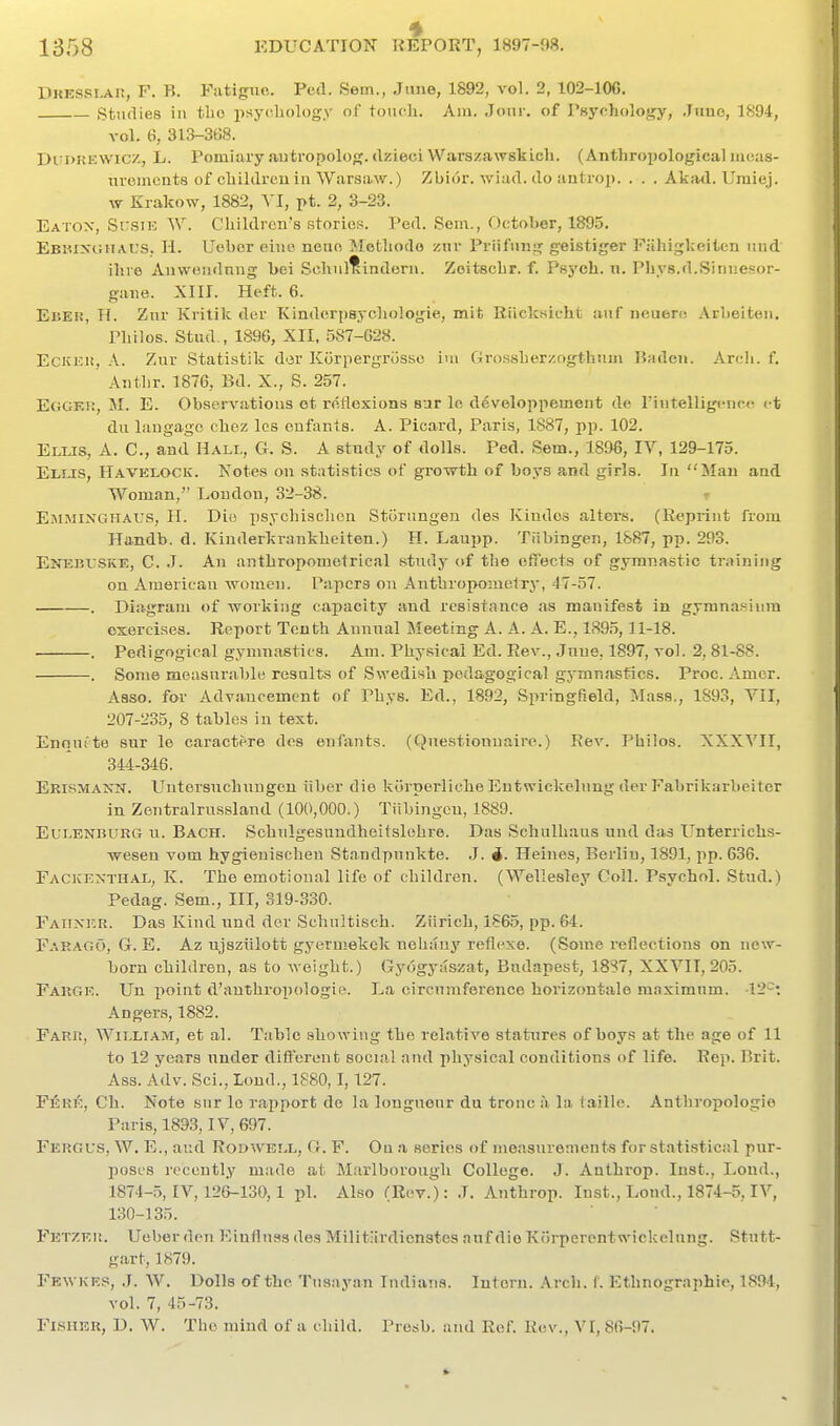 DiiESSi^iJ, F. B. Fatigiio. Ped. Sem., Jtiue, 1892, vol. 2, 102-106. Studies ill tbo psychology of touch. Am. Jour, of Psychology, June, 1894, vol. 6, 313-368. DuI)K^:w^cz, L. Pomlary autropolog. dzieciWarszawskich. (Anthropologicaluicas- nvciiicnts of children in Warsaw.) Zbior. Aviad. do antrop. . . . Akad. Umiej. vv Krakow, 1882, VI, pt. 2, 3-23. Eatox, Susik ^y. Children's stories. Ped. Sem., October, 1895. Ebiuxghai.'S; H. Uober eiuo neuo IMelhodo znr Priifuiig geistiger F.'ihigkeiten und ihro Anwcudnng bei Schul^indorn. Zoitsehr. f. Psych. \i. Pliys.d.Sinuesor- gaiie. XIII. Heft. 6. EuKii, H. Zur Kvitik der Kindcrpsychologie, mit Riicksicht auf iieueri! Arbelteu. Philos. Stud., 1S9G, XII, 5S7-G28. Eckeh, A. Zur Statistik d'3r Korpergriissc iui Grossherzogthum Baden. Arcli. f, ' Authr. 1876, Bd. X., S. 257. Eggk!:, M. E. Observatious ot reflexions sur le d6veloppemeiit de rintelligcncc ct du langago chez Ics enfanis. A. Picard, Paris, 1887, pp. 102. Elus, a. C, and Halt,, G. S. A study of dolls. Ped. Sem., 1896, IV, 129-175. Eli.is, Havelock. Notes on statistics of growth of boys and girls. In Man and Woman, Loudon, 32-38. EiMJiiNGHAUS, H. Die psychischon Storiingen des Kiudos alters. (Reprint from Handb. d. Kinderkrankheiten.) H. Lau^jp. Tiibingen, 1887, pp. 293. EiTEBUSKE, C. J. An anthropomotrical study of the effects of gymnastic training on American women. Papers on Aiithropometry, 47-57. . Diagram of working capacity and resistance as manifest in gymnasium exercises. Report Tenth Annual Meeting A. A. A. E., 189,5,11-18. . Pedigogical gymnastics. Am. Physical Ed. Rev., Jnue, 1897, vol. 2, 81-88. . Some measnrable results of Swedish pedagogical gymnastics. Proc. Amer. Abso. for Advancement of Phys. Ed., 1892, Springfield, Mass., 1S93, VII, 207-235, 8 tables in text. Enaufte sur le caractere des enfants. (Questionnaire.) Rev. Philos. XXXVII, 344-346. Erismanx. Uutersuchungeu iiher die kuipei'liche Entwickelung der Fabrikarbeiter in Zentralrussland (100,000.) Tiibingen, 1889. EuLENBURG u. Bach. Schulgcsnndhcitslohre. Das Schulhaus und das Unterrichs- wesen vom hygieuischeu Standpunkte. ,1. 4. Heines, Berlin, 1891, pp. 636. FacivEXth.\l, K. The emotional life of children. (Wellesley Coll. Psychol. Stud.) Pedag. Sem., Ill, 319-330. Faiixf.r. Das Kind und der Schultisch. Ziirich, 1865, pp. 64. Farago, G. E. Az ujsziilott gyermekek nehauy reflexe. (Some i-eflections on new- born children, as to weight.) Gyogyaszat, Budapest, 18?7, XXVII, 205. Fargk. Un i)oint d'anthropologie. La circumference horizontale maximum. 12^: Angers, 1882. Farr, William, et al. Table showing the relative statures of boys at the age of 11 to 12 years under diti'erent social nnd physical conditions of life. Rep. Brit. Ass. Adv. Sci., Loud., 1880,1,127. PlJKK, Ch. Note sur le rapport de la longueur du tronc a la faille. Anthropologic Paris, 1893, IV, 697. Fergus, W. E., and Rodwell, G. F. Oq a series of me.isurements for st.atistical pur- poses recently made at Marlborough College. J. Anthrop. Inst., Loud., 1874-5, IV, 126-130,1 pi. Also (Rev.): .7. Anthrop. Inst., Loud., 1874-5, IV, 130-135. FETZKii. Ueber don l^influss des Milit-irdienstes nuf die Krnpercntwickelung. Stutt- gart, 1879. Fewkep, ,T. W. Dolls of the Tnsayan Indians. Intern, .\rcli. f. Ethnographic, 1894, vol. 7, 45-73. Fisher, D, W. The mind of a child. Presb. and Ref. Rev., VI, 86-97.