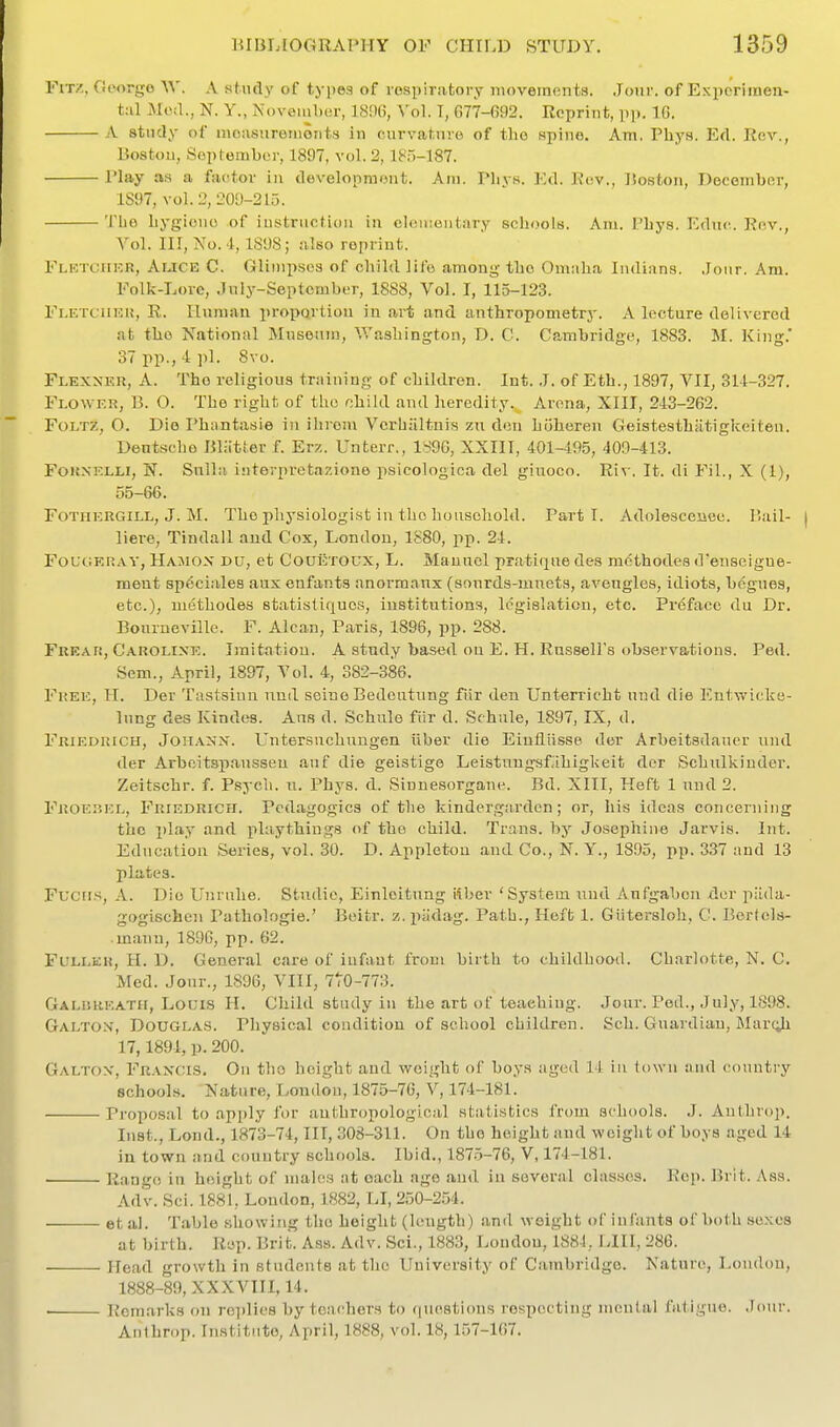 Fit/., Goorgo A study of types of rospiratory luoveraents. Jour, of Experimen- tal Jloil., N. Y., November, ]S!1(5, Vol. T, 077-692. Reprint, pp. 10. A study of moasurenionis in curvahnvo of the spine. Am. Phys. Ed. Rev., Boston, September, 1897, vol. 2,185-187. riay as a factor in development. Am. Phys. Ed. Kdv., Boston, December, 1S97, vol.2, 209-215. The hygiene of instruction in cleuientary schools. Am. I'hys. Kdnc. Rev., Yol. Ill, No. i, 1S9S; also reprint. FlbtuhkR, Auce C. Glimpses of child life among the Omaha Indians. .Jour. Am. Folk-Lore, July-September, 1888, Vol. I, 115-123. Fi.ETCiiKU, R. Ilumau proportion in art and anthropometry. A lecture delivered at the National Museum, Washington, D. C. Ca,mbridge, 1883. M. King.' 37 pp., 4 pi. 8yu. Flexnek, a. The religious trniuing of children. Int. J. of Eth., 1897, VII, 314-327. Flower, B. 0. The right of the r;hild and heredity. Arena, XIII, 245-262. FoLTZ, O. Die Ph^intasie in ilironi Vcrhaltnis zix den htiheren Geistesthatigkeiten. Dentseho BKitter f. Erz. Unterr., ISOC, XXIII, 401-495, 409-413. FouNELLi, N. Sulla interpretaziono psicologica del giuoeo. Ri\-. It. di Fil., X (1), 55-66. FOTHERGILL, J. M. The pliysiologist iu tho ho uscliold. Parti. Adolescence. Bail- liere, Tindall and Cox, London, 1S80, pp. 24. FouciERAV, Hajiox du, ct CouiiTOUX, L. Manuel pratique des methodes d'enseigue- ment sp6ciales aux enfants anormanx (aourds-mnets, aveugles, idiots, begues, etc.), methodes statistiques, institutions, legislation, etc. Preface du Dr. Bourneville. F. Alcan, Paris, 1896, pp. 288. Freaf;, Caroline. Imitation. A study based on E. H. Russell's observations. Ped. Sem., April, 1897, Vol. 4, 382-386. Free, H. Der Tastsiun nnd seine Bedeutung fiir den Unterricht und die Entwicke- lung des Kindes. Ans d. Schule fiir d. Schale, 1897, IX, d. Friedrich, JoH.4.NiSr. Untersuchungen iiher die Einfliisse der Arbeitsdauer und der Arbeitspanssen anf die geistige Leistuugsfiihigkeit der Schulkiudcr. Zeitschr. f. Psych, n. Phys. d. Siuuesorgane. Bd. XIII, Heft 1 nnd 2. Froehel, Friedrich. Pedagogics of the kindergardcn; or, his ideas concerning the play and playthings of the child. Trans, by Josephine Jarvis. Int. Education Series, vol. 30. D. Appletou and Co., N. Y., 1895, pp. 337 and 13 plates. Fucris, A. Die Unrnhe. Stndie, Einleitnng 'Ahev 'System und Anfgabon dcv piida- gogischen Pathologie.' Beitr. z.piidag. Path., Heib 1. Giitersloh, C. Bertels- mann, 1890, pp. 62. Fuller, H. D. General care of infant from birth to childhood. Charlotte, N. C. Med. Jour., 1896, VIII, 7t0-773. GALnRKATH, Louis H. Child study in the art of teaching. Jour. Ped., July, 1898. Galtox, Douglas. Physical condition of school children. Sch. Guardian, Mar(;h 17,1894, p. 200. Galtox, Francis. On tho height and weight of boys iiged 14 iu town and country schools. Nature, London, 1875-70, V, 174-181. Proposal to apply for anthropological statistics from schools. J. Authrop. Inst., Lond., 1873-74, III, 308-311. On tho height and weight of boys aged 14 in town and country schools. Ibid., 187-5-76, V, 174-181. ■ Range in height of males at each age and iu several classes. Rep. Brit. Aas. Adv. Sci. 1881, London, 1882, LI, 250-254. et al. Table showing tho height (length) and weight of infants of both sexes at birth. Ri^p. Brit. Ass. Adv. Sci., 188.3, Loudon, 188-1, [ JII, 286. Head growth in students at the University of Cambridge. Nature, Loudon, 1888-89, XXXVIII, 14. Remarks on rei)lie8 by tcichers to ([uesticms respecting mental fatigue. .lour. Aiithrop. Institute, April, 1888, vol. 18, 157-167.